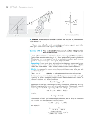 126 CAPÍTULO 4 Fuerza y movimiento
Veamos a otro trabajador con la misma caja; pero ahora supongamos que el traba-
jador aplica la fuerza con cierto ángulo (▲ figura 4.21).
Ejemplo 4.11 ■ Tirar en dirección inclinada: un análisis más profundo
de la fuerza normal
Un trabajador que tira de una caja aplica una fuerza con un ángulo de 30º respecto a la ho-
rizontal, como se muestra en la figura 4.21. ¿Cuál es la magnitud de la fuerza mínima que
deberá aplicar para mover la caja? (Antes de ver la solución, ¿usted cree que la fuerza re-
querida en este caso sea mayor o menor que la del ejemplo 4.10?)
Razonamiento. Vemos que la fuerza aplicada forma un ángulo con la superficie horizon-
tal, así que el componente vertical afectará la fuerza normal. (Véase la figura 4.11.) Este
cambio en la fuerza normal, a la vez, afectará la fuerza máxima de fricción estática.
Solución. Los datos son los mismos que en el ejemplo 4.10, excepto que la fuerza se apli-
ca de forma inclinada.
Dado: Encuentre: F (fuerza mínima necesaria para mover la caja)
En este caso, la caja se empezará a mover cuando el componente horizontal de la fuerza apli-
cada, F cos 30º, exceda ligeramente la fuerza máxima de fricción estática. Por lo tanto, es-
cribimos lo siguiente para la fricción máxima:
Sin embargo, en este caso la magnitud de la fuerza normal no es igual al peso de la caja,
debido al componente hacia arriba de la fuerza aplicada. (Véase el diagrama de cuerpo li-
bre de la figura 4.21.) Por la segunda ley de Newton, dado que ay ϭ 0, tenemos
es decir,
Efectivamente, la fuerza aplicada sostiene parcialmente el peso de la caja. Si sustituimos
esta expresión para N en la primera ecuación, tenemos
Y al despejar F,
=
140.0 kg219.80 m>s2
2
10.866>0.6502 + 0.500
= 214 N
F =
mg
1cos 30°>ms2 + sen 30°
F cos 30° = ms1mg - F sen 30°2
N = mg - F sen 30°
gFy = +N + F sen 30° - mg = 0
F cos 30° = fsmáx
= msN
u = 30°
fs
Diagrama de cuerpo libre
y
x
F cos 30°30°
30°
F sen 30°
w = mg
mg
N
N
F
F
fs
▲ FIGURA 4.21 Tirar en dirección inclinada: un análisis más profundo de la fuerza normal
Véase ejemplo 4.11.
 