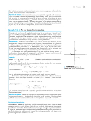 4.6 Fricción 127
Por lo tanto, se necesita una fuerza aplicada menor en este caso, porque la fuerza de fric-
ción es menor al ser menor la fuerza normal.
Ejercicio de refuerzo. En este ejemplo, note que la aplicación angulada de la fuerza pro-
duce dos efectos. Conforme se incrementa el ángulo entre la fuerza aplicada y la horizon-
tal, se reduce el componente horizontal de la fuerza aplicada. No obstante, la fuerza
normal también se reduce, así que fsmáx
también disminuye. ¿Un efecto siempre supera al
otro? Esto es, ¿la fuerza aplicada F necesaria para mover la caja siempre disminuye al au-
mentar el ángulo? (Sugerencia: investigue F para diferentes ángulos. Por ejemplo, calcule
F para 20º y 50º. Ya tiene un valor para 30Њ. ¿Qué le dicen los resultados?
Ejemplo 4.12 ■ No hay desliz: fricción estática
Una caja está en el centro de la plataforma de carga de un camión que viaja a 80 km/h
por una carretera recta y plana. El coeficiente de fricción estática entre la caja y la plata-
forma del camión es de 0.40. Cuando el camión frena uniformemente hasta detenerse,
la caja no resbala sino que se mantiene inmóvil en el camión. ¿En qué distancia mínima
puede frenar el camión sin que la caja se deslice sobre la plataforma?
Razonamiento. Tres fuerzas actúan sobre la caja, como se muestra en el diagrama de cuer-
po libre de la Nfigura 4.22 (suponiendo que el camión viaja inicialmente en la dirección
ϩx). Pero, ¡espere! Hay una fuerza neta en la dirección Ϫx, así que debería haber una
aceleración en esa dirección (ax Ͻ 0). ¿Qué significa esto? Que en relación con el suelo,
la caja está desacelerando con la misma tasa que el camión, lo cual es necesario para
que la caja no resbale: la caja y el camión frenan juntos uniformemente.
La fuerza que crea esta aceleración para la caja es la fuerza de fricción estática. La
aceleración se obtiene aplicando la segunda ley de Newton y luego se emplea en una de
las ecuaciones de cinemática para calcular la distancia.
Solución.
Dado: Encuentre: distancia mínima para detenerse
Aplicamos la segunda ley de Newton a la caja, con el valor máximo de fs para encontrar
la distancia mínima para detenerse,
Ahora despejamos ax,
que es la desaceleración máxima del camión con la que la caja no se resbala.
Por lo tanto, la distancia de detención mínima (x) del camión se basará en esta ace-
leración y estará dada por la ecuación 2.12, donde vx ϭ 0 y tomamos xo como el origen.
Entonces,
Ahora despejamos x:
¿Es razonable la respuesta? Esta longitud es aproximadamente dos tercios de un campo
de fútbol americano.
Ejercicio de refuerzo. Dibuje un diagrama de cuerpo libre y describa lo que sucede en tér-
minos de aceleraciones y coeficientes de fricción, si la caja comienza a deslizarse hacia
adelante cuando el camión está frenando (en otras palabras, si ax excede Ϫ3.9 m/s2
).
Resistencia del aire
La resistencia del aire se refiere a la fuerza de resistencia que actúa sobre un objeto
cuando se mueve a través del aire. Dicho de otro modo, la resistencia del aire es un ti-
po de fuerza de fricción. En los análisis de objetos que caen, por lo general omitimos
el efecto de la resistencia del aire y aun así obtenemos aproximaciones válidas en caí-
das desde distancias relativamente cortas. Sin embargo, en caídas más largas no es
posible despreciar la resistencia del aire.
x =
vxo
2
-2ax
=
122 m>s22
-21-3.9 m>s2
2
= 62 m
vx
2
= 0 = vxo
2
+ 21ax2x
ax = -msg = -10.40219.8 m>s2
2 = -3.9 m>s2
gFx = -fsmáx
= -msN = -msmg = max
ms = 0.40
vxo
= 80 km>h = 22 m>s
y
x
fs
w = mg
N
▲ FIGURA 4.22 Diagrama de
cuerpo libre Véase el ejemplo 4.12.
 
