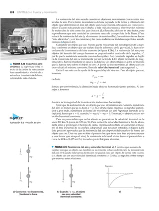 128 CAPÍTULO 4 Fuerza y movimiento
La resistencia del aire sucede cuando un objeto en movimiento choca contra mo-
léculas de aire. Por lo tanto, la resistencia del aire depende de la forma y el tamaño del
objeto (que determinan el área del objeto que está expuesta a choques), así como su ra-
pidez. Cuanto más grande sea el objeto, y más rápido se mueva, mayor será el número
de moléculas de aire contra las que chocará. (La densidad del aire es otro factor, pero
supondremos que esta cantidad es constante cerca de la superficie de la Tierra.) Para
reducir la resistencia del aire (y el consumo de combustible), los automóviles se hacen
“más eficientes”, y en los camiones y las casas rodantes se instalan superficies aerodi-
námicas (>figura 4.23).
Considere un objeto que cae. Puesto que la resistencia del aire depende de la rapi-
dez, conforme un objeto que cae acelera bajo la influencia de la gravedad, la fuerza re-
tardante de la resistencia del aire aumenta (▼ figura 4.24a). La resistencia del aire para
objetos del tamaño del cuerpo humano es proporcional al cuadrado de la rapidez, v2
,
por lo que la resistencia aumenta con mucha rapidez. Así, cuando la rapidez se dupli-
ca, la resistencia del aire se incrementa por un factor de 4. En algún momento, la mag-
nitud de la fuerza retardante es igual a la del peso del objeto (figura 4.24b), de manera
que la fuerza neta sobre el objeto es cero. A partir de ese momento, el objeto cae con
una velocidad máxima constante, llamada velocidad terminal, con magnitud vt.
Es fácil ver esto con la ayuda de la segunda ley de Newton. Para el objeto que cae,
tenemos
Fneta ϭ ma
es decir,
donde, por conveniencia, la dirección hacia abajo se ha tomado como positiva. Al des-
pejar a, tenemos
donde a es la magnitud de la aceleración instantánea hacia abajo.
Note que la aceleración de un objeto que cae, si tomamos en cuenta la resistencia
del aire, es menor que g; es decir, a Ͻ g. Si el objeto sigue cayendo, su rapidez aumen-
tará y, por ende, aumentará la fuerza de resistencia del aire f (porque depende de la
rapidez), hasta que a ϭ 0, cuando f ϭ mg y f Ϫ mg ϭ 0. Entonces, el objeto cae con ve-
locidad terminal constante.
Para un paracaidista que no ha abierto su paracaídas, la velocidad terminal es de
unos 200 km/h (cerca de 125 mi/h). Para reducir la velocidad terminal a fin de alcan-
zarla antes y prolongar el tiempo de caída, el paracaidista trata de aumentar al máxi-
mo el área expuesta de su cuerpo, adoptando una posición extendida (Nfigura 4.25).
Esta posición aprovecha que la resistencia del aire depende del tamaño y la forma del
objeto que cae. Una vez que se abre el paracaídas (que tiene una área expuesta mayor
y una forma que atrapa el aire), la resistencia adicional al aire frena al paracaidista a
cerca de 40 km/h (25 mi/h), la cual es preferible para aterrizar.
a = g -
f
m
mg - f = ma
▲ FIGURA 4.23 Superficie aero-
dinámica La superficie sobre el
techo de la cabina de este camión
hace aerodinámico al vehículo y
así reduce la resistencia del aire,
volviéndolo más eficiente.
mg
f1
v1
vt
vt
a) Conforme v se incrementa,
f también lo hace.
b) Cuando f = mg, el objeto
cae con velocidad
(terminal) constante.
Rapidez
Tiempo
c)
v2
f2
f
mg mg
▼ FIGURA 4.24 Resistencia del aire y velocidad terminal a) A medida que aumenta la
rapidez con que un objeto cae, también se incrementa la fuerza de fricción de la resistencia
del aire. b) Cuando esta fuerza de fricción es igual al peso del objeto, la fuerza neta es cero,
y el objeto cae con una velocidad (terminal) constante. c) Gráfica de rapidez contra tiempo
que muestra estas relaciones.
Ilustración 5.5 Fricción del aire
 