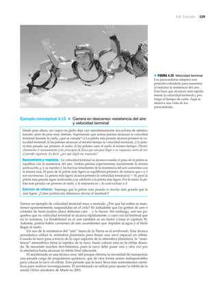 4.6 Fricción 129
Ejemplo conceptual 4.13 ■ Carrera en descenso: resistencia del aire
y velocidad terminal
Desde gran altura, un viajero en globo deja caer simultáneamente dos pelotas de idéntico
tamaño, pero de peso muy distinto. Suponiendo que ambas pelotas alcanzan la velocidad
terminal durante la caída, ¿qué se cumple? a) La pelota más pesada alcanza primero la ve-
locidad terminal; b) las pelotas alcanzan al mismo tiempo la velocidad terminal; c) la pelo-
ta más pesada cae primero al suelo; d) las pelotas caen al suelo al mismo tiempo. Plantee
claramente el razonamiento y los principios de física que usó para llegar a su respuesta, antes de leer
el párrafo siguiente. Es decir, ¿por qué eligió esa respuesta?
Razonamiento y respuesta. La velocidad terminal se alcanza cuando el peso de la pelota se
equilibra con la resistencia del aire. Ambas pelotas experimentan inicialmente la misma
aceleración, g, y su rapidez y las fuerzas retardantes de la resistencia del aire aumentan con
la misma tasa. El peso de la pelota más ligera se equilibrará primero, de manera que a y b
son incorrectas. La pelota más ligera alcanza primero la velocidad terminal (a ϭ 0), pero la
pelota más pesada sigue acelerando y se adelanta a la pelota más ligera. Por lo tanto, la pe-
lota más pesada cae primero al suelo, y la respuesta es c, lo cual excluye a d.
Ejercicio de refuerzo. Suponga que la pelota más pesada es mucho más grande que la
más ligera. ¿Cómo podría esta diferencia afectar el resultado?
Vemos un ejemplo de velocidad terminal muy a menudo. ¿Por qué las nubes se man-
tienen aparentemente suspendidas en el cielo? Es indudable que las gotitas de aire o
cristales de hielo (nubes altas) deberían caer… y lo hacen. Sin embargo, son tan pe-
queños que su velocidad terminal se alcanza rápidamente, y caen con tal lentitud que
no lo notamos. La flotabilidad en el aire también es un factor (véase el capítulo 9).
Además, podría haber corrientes de aire ascendentes que impiden al agua y el hielo
llegar al suelo.
Un uso de la resistencia del “aire” fuera de la Tierra es el aerofrenado. Esta técnica
aeronáutica utiliza la atmósfera planetaria para frenar una nave espacial en órbita.
Cuando la nave pasa a través de la capa superior de la atmósfera planetaria, la “resis-
tencia” atmosférica frena la rapidez de la nave, hasta colocar ésta en la órbita desea-
da. Se necesitan muchos movimientos, pues la nave debe pasar una y otra vez por
la atmósfera hasta alcanzar la órbita final adecuada.
El aerofrenado es una técnica muy útil porque elimina la necesidad de transportar
una pesada carga de propulsores químicos, que de otra forma serían indispensables
para colocar la nave en órbita. Esto permite que la nave lleve más instrumentos cientí-
ficos para realizar investigaciones. El aerofrenado se utilizó para ajustar la órbita de la
sonda Odisea alrededor de Marte en 2001.
> FIGURA 4.25 Velocidad terminal
Los paracaidistas adoptan una
posición extendida para aumentar
al máximo la resistencia del aire.
Esto hace que alcancen más rápida-
mente la velocidad terminal y pro-
longa el tiempo de caída. Aquí se
observa una vista de los
paracaidistas.
 
