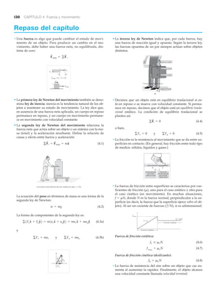 130 CAPÍTULO 4 Fuerza y movimiento
Repaso del capítulo
• Una fuerza es algo que puede cambiar el estado de movi-
miento de un objeto. Para producir un cambio en el mo-
vimiento, debe haber una fuerza neta, no equilibrada, dis-
tinta de cero:
• La primera ley de Newton del movimiento también se deno-
mina ley de inercia; inercia es la tendencia natural de los ob-
jetos a mantener su estado de movimiento. La ley dice que,
en ausencia de una fuerza neta aplicada, un cuerpo en reposo
permanece en reposo, y un cuerpo en movimiento permane-
ce en movimiento con velocidad constante.
• La segunda ley de Newton del movimiento relaciona la
fuerza neta que actúa sobre un objeto o un sistema con la ma-
sa (total) y la aceleración resultante. Define la relación de
causa y efecto entre fuerza y aceleración:
(4.1)
La ecuación del peso en términos de masa es una forma de la
segunda ley de Newton:
(4.2)
La forma de componentes de la segunda ley es:
(4.3a)
y
(4.3b)
Fy
Fx
y
x
60°
F
gFx = max y gFy = may
g1FxxN + FyyN2 = m1axxN + ayyN2 = maxxN + mayyN
w = mg
ESTE LADO
HACIA ARRIBA
Una fuerza neta distinta de cero acelera la caja: a ϰ F/m
m
F
a
gF
S
i = F
S
neta = ma
S
Fneta = F2 – F1 ≠ 0
a
Fneta
F2
F1
F
S
neta = gF
S
i
• La tercera ley de Newton indica que, por cada fuerza, hay
una fuerza de reacción igual y opuesta. Según la tercera ley,
las fuerzas opuestas de un par siempre actúan sobre objetos
distintos.
• Decimos que un objeto está en equilibrio traslacional si es-
tá en reposo o se mueve con velocidad constante. Si perma-
nece en reposo, decimos que el objeto está en equilibrio trasla-
cional estático. La condición de equilibrio traslacional se
plantea así
(4.4)
o bien,
(4.5)
• La fricción es la resistencia al movimiento que se da entre su-
perficies en contacto. (En general, hay fricción entre todo tipo
de medios: sólidos, líquidos y gases.)
• La fuerza de fricción entre superficies se caracteriza por coe-
ficientes de fricción (␮), uno para el caso estático y otro para
el caso cinético (en movimiento). En muchas situaciones,
f ϭ ␮N, donde N es la fuerza normal, perpendicular a la su-
perficie (es decir, la fuerza que la superficie ejerce sobre el ob-
jeto). Al ser un cociente de fuerzas ( f/N), m es adimensional.
Fuerza de fricción estática:
(4.6)
(4.7)
Fuerza de fricción cinética (deslizante):
(4.8)
• La fuerza de resistencia del aire sobre un objeto que cae au-
menta al aumentar la rapidez. Finalmente, el objeto alcanza
una velocidad constante llamada velocidad terminal.
fk = mkN
fsmáx
= msN
fs … msN
Fricción estática
Fricción cinética
F = fs
f
fsmáx
fk = kNμ
Fuerza de
fricción ejercida
por el suelo
sobre el pie
Fuerza ejercida
por el pie
sobre el suelo
F
F ϭ Ϫf
f
gFx = 0 y gFy = 0
gF
S
i = 0
a)
sobre la Tierra
sobre el maletín
sobre la mano
sobre el maletín
Fuerzas de
contacto
Fuerzas de acción a distancia
F1
ϪF1
F2
ϪF2
 