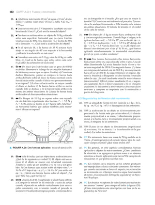 132 CAPÍTULO 4 Fuerza y movimiento
12. ● ¿Qué tiene más inercia: 20 cm3
de agua o 10 cm3
de alu-
minio y cuántas veces más? (Véase la tabla 9.2.) mAl ϭ
1.4magua
13. ● Una fuerza neta de 4.0 N imprime a un objeto una ace-
leración de 10 m/s2
. ¿Cuál será la masa del objeto?
14. ● Dos fuerzas actúan sobre un objeto de 5.0 kg colocado
sobre una superficie horizontal que no ejerce fricción.
Una fuerza es de 30 N en la dirección ϩx, y la otra de 35 N
en la dirección Ϫx. ¿Cuál será la aceleración del objeto?
15. ● En el ejercicio 14, si la fuerza de 35 N actuara hacia
abajo en un ángulo de 40° con respecto a la horizontal,
¿cuál sería la aceleración en este caso?
16. ● Considere una esfera de 2.0 kg y otra de 6.0 kg en caída
libre. a) ¿Cuál es la fuerza que actúa sobre cada una?
b) ¿Cuál es la aceleración de cada una?
17. EI ●● Un disco (puck) de hockey con un peso de 0.50 lb
se desliza libremente a lo largo de una sección horizontal
de hielo muy suave (que no ejerce fricción). a) Cuando se
desliza libremente, ¿cómo se compara la fuerza hacia
arriba del hielo sobre el disco (la fuerza normal) con la
fuerza hacia arriba cuando el disco está permanentemen-
te en reposo? 1) La fuerza hacia arriba es mayor cuando
el disco se desliza; 2) la fuerza hacia arriba es menor
cuando éste se desliza, o 3) la fuerza hacia arriba es la
misma en ambas situaciones. b) Calcule la fuerza hacia
arriba sobre el disco en ambas situaciones.
18. ●● Un bloque de 5.0 kg en reposo sobre una superfi-
cie sin fricción experimenta dos fuerzas, F1 ϭ 5.5 N y
F2 ϭ 3.5 N, como se ilustra en la ▼ figura 4.28. ¿Qué fuer-
za horizontal habría que aplicar también para mante-
ner el bloque en reposo?
ma de fotografía en el muelle. ¿En qué caso es mayor la
tensión? 1) Cuando se está subiendo al pescado; 2) cuan-
do se le sostiene firmemente o 3) la tensión es la misma
en ambas situaciones. b) Calcule la tensión en el cordel
de la caña de pescar.
21. ●●● Un objeto de 1.5 kg se mueve hacia arriba por el eje
y con una rapidez constante. Cuando llega al origen, se le
aplican las fuerzas F1 ϭ 5.0 N a 37° por arriba del eje ϩx,
F2 ϭ 2.5 N en la dirección ϩx, F3 ϭ 3.5 N a 45° debajo del
eje Ϫx y F4 ϭ 1.5 N en la dirección Ϫy. a) ¿El objeto con-
tinuará moviéndose por el eje y? b) Si no, ¿qué fuerza
aplicada simultáneamente lo mantendrá moviéndose
por el eje y con rapidez constante?
22. EI ●●● Tres fuerzas horizontales (las únicas horizonta-
les) actúan sobre una caja colocada sobre el piso. Una de
ellas (llamémosla F1) actúa derecho hacia el este y tie-
ne una magnitud de 150 lb. Una segunda fuerza (F2) tiene
un componente hacia el este de 30.0 lb y un componente
hacia el sur de 40.0 lb. La caja permanece en reposo. (Ig-
nore la fricción.) a) Diagrame las dos fuerzas conocidas
sobre la caja. ¿En cuál cuadrante estará la tercera fuerza
(desconocida)? 1) En el primer cuadrante; 2) en el segun-
do cuadrante; 3) en el tercer cuadrante o 4) en el cuarto
cuadrante. b) Encuentre la tercera fuerza desconocida en
newtons y compare su respuesta con la estimación a
partir del diagrama.
4.3 Segunda ley de Newton del movimiento
23. OM La unidad de fuerza newton equivale a a) kg и m/s,
b) kg и m/s2
, c) kg и m2
/s o d) ninguna de las anteriores.
24. OM La aceleración de un objeto es a) inversamente pro-
porcional a la fuerza neta que actúa sobre él, b) directa-
mente proporcional a su masa, c) directamente propor-
cional a la fuerza neta e inversamente proporcional a su
masa, d) ninguna de las anteriores.
25. OM El peso de un objeto es directamente proporcional
a) a su masa, b) a su inercia, c) a la aceleración de la gra-
vedad, d) a todas las anteriores.
26. PC Un astronauta tiene una masa de 70 kg medida en la
Tierra. ¿Cuánto pesará en el espacio lejano, lejos de cual-
quier cuerpo celestial? ¿Qué masa tendrá ahí?
27. PC En general, en este capítulo consideramos fuerzas
aplicadas a objetos de masa constante. ¿Cómo cambiaría
la situación si se agregara o quitara masa a un sistema
mientras se le está aplicando una fuerza? Dé ejemplos de
situaciones en que podría suceder esto.
28. PC Los motores de la mayoría de los cohetes producen
un empuje (fuerza hacia adelante) constante. Sin embar-
go, cuando un cohete se lanza al espacio, su aceleración
se incrementa con el tiempo mientras sigue funcionando
el motor. ¿Esta situación infringe la segunda ley de New-
ton? Explique.
29. PC Los buenos receptores de fútbol americano suelen te-
ner manos “suaves” para atrapar el balón (Nfigura 4.29).
¿Cómo interpretaría esta descripción con base en la se-
gunda ley de Newton?
y
x
37°30°
F2F1
▲ FIGURA 4.28 Dos fuerzas aplicadas Véase el ejercicio 18.
19. EI ●● a) Se le indica que un objeto tiene aceleración cero.
¿Qué de lo siguiente es verdad? 1) El objeto está en re-
poso; 2) el objeto se mueve con velocidad constante;
3) tanto 1) como 2) son posibles; o 4) ni 1 ni 2 son posi-
bles. b) Dos fuerzas que actúan sobre el objeto son F1 ϭ
3.6 N a 74Њ bajo el eje ϩx y F2 ϭ 3.6 N a 34Њ por arriba del
eje Ϫx. ¿Habrá una tercera fuerza sobre el objeto? ¿Por
qué? Si la hay, ¿qué fuerza es?
20. EI ●● Un pez de 25 lb es capturado y jalado hacia el bote.
a) Compare la tensión en el cordel de la caña de pescar
cuando el pescado es subido verticalmente (con una ra-
pidez constante), con la tensión cuando el pescado se
sostiene verticalmente en reposo para la ceremonia de to-
 