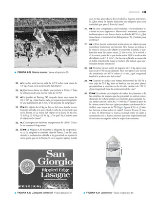 Ejercicios 133
▲ FIGURA 4.29 Manos suaves Véase el ejercicio 29.
30. ● Se aplica una fuerza neta de 6.0 N sobre una masa de
1.5 kg. ¿Cuál es la aceleración del objeto?
31. ● ¿Qué masa tiene un objeto que acelera a 3.0 m/s2
bajo
la influencia de una fuerza neta de 5.0 N?
32. ● Un jumbo jet Boeing 747 cargado tiene una masa de
2.0 ϫ 105
kg. ¿Qué fuerza neta se requiere para imprimir-
le una aceleración de 3.5 m/s2
en la pista de despegue?
33. EI ● Un objeto de 6.0 kg se lleva a la Luna, donde la ace-
leración debida a la gravedad es sólo la sexta parte que
en la Tierra. a) La masa del objeto en la Luna es 1) cero,
2) 1.0 kg, 3) 6.0 kg o 4) 36 kg. ¿Por qué? b) ¿Cuánto pesa
el objeto en la Luna?
34. ● ¿Cuánto pesa en newtons una persona de 150 lb? Calcu-
le su masa en kilogramos.
35. EI ●● La ▼ figura 4.30 muestra la etiqueta de un produc-
to. a) La etiqueta es correcta 1) en la Tierra; 2) en la Luna,
donde la aceleración debida a la gravedad es apenas la
sexta parte que en la Tierra; 3) en el espacio lejano, donde
casi no hay gravedad o 4) en todos los lugares anteriores.
b) ¿Qué masa de lasaña indicaría una etiqueta para una
cantidad que pesa 2 lb en la Luna?
36. ●● En una competencia universitaria, 18 estudiantes le-
vantan un auto deportivo. Mientras lo sostienen, cada es-
tudiante ejerce una fuerza hacia arriba de 400 N. a) ¿Qué
masa tiene el automóvil en kilogramos? b) ¿Cuánto pesa
en libras?
37. ●● a) Una fuerza horizontal actúa sobre un objeto en una
superficie horizontal sin fricción. Si la fuerza se reduce a
la mitad y la masa del objeto se aumenta al doble, la ace-
leración será 1) cuatro veces, 2) dos veces, 3) la mitad o
4) la cuarta parte de la que tenía antes. b) Si la aceleración
del objeto es de 1.0 m/s2
y la fuerza aplicada se aumenta
al doble mientras la masa se reduce a la mitad, ¿qué ace-
leración tendrá entonces?
38. ●● El motor de un avión de juguete de 1.0 kg ejerce una
fuerza de 15 N hacia adelante. Si el aire ejerce una fuerza
de resistencia de 8.0 N sobre el avión, ¿qué magnitud
tendrá la aceleración del avión?
39. ●● Cuando se aplica una fuerza horizontal de 300 N a
una caja de 75.0 kg, ésta se desliza por un piso plano,
oponiéndose a una fuerza de fricción cinética de 120 N.
¿Qué magnitud tiene la aceleración de la caja?
40. EI ●● Un cohete está alejado de todos los planetas y de
las estrellas, de manera que la gravedad no está en consi-
deración. El cohete utiliza sus motores para acelerar ha-
cia arriba con un valor de a ϭ 9.80 m/s2
. Sobre el piso de
la cabina central hay un cajón (un objeto con forma de la-
drillo), cuya masa es de 75.0 kg (▼ figura 4.31). a) ¿Cuán-
tas fuerzas actúan sobre el cajón? 1) cero; 2) una; 3) dos;
4) tres. b) Determine la fuerza normal sobre el cajón y
compárela con la fuerza normal que éste experimentaría
si estuviera en reposo sobre la superficie terrestre.
▲ FIGURA 4.30 ¿Etiqueta correcta? Véase ejercicio 35.
a
▲ FIGURA 4.31 ¡Vámonos! Véase el ejercicio 40.
 