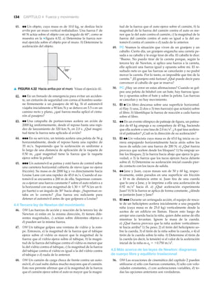 134 CAPÍTULO 4 Fuerza y movimiento
▲ FIGURA 4.32 Hacia arriba por el muro Véase el ejercicio 41.
60°
F
41. ●● Un objeto, cuya masa es de 10.0 kg, se desliza hacia
arriba por un muro vertical resbaladizo. Una fuerza F de
60 N actúa sobre el objeto con un ángulo de 60°, como se
muestra en la ▼ figura 4.32. a) Determine la fuerza nor-
mal ejercida sobre el objeto por el muro. b) Determine la
aceleración del objeto.
42. ●● En un frenado de emergencia para evitar un acciden-
te, un cinturón de seguridad con correa al hombro sostie-
ne firmemente a un pasajero de 60 kg. Si el automóvil
viajaba inicialmente a 90 km/h y se detuvo en 5.5 s en un
camino recto y plano, ¿qué fuerza media aplicó el cintu-
rón al pasajero?
43. ●● Una catapulta de portaaviones acelera un avión de
2000 kg uniformemente, desde el reposo hasta una rapi-
dez de lanzamiento de 320 km/h, en 2.0 s. ¿Qué magni-
tud tiene la fuerza neta aplicada al avión?
44. ●●● En su servicio, un tenista acelera una pelota de 56 g
horizontalmente, desde el reposo hasta una rapidez de
35 m/s. Suponiendo que la aceleración es uniforme a
lo largo de una distancia de aplicación de la raqueta de
0.50 m, ¿qué magnitud tiene la fuerza que la raqueta
ejerce sobre la pelota?
45. ●●● Un automóvil se patina y está fuera de control sobre
una carretera horizontal cubierta de nieve (que no ejerce
fricción). Su masa es de 2000 kg y va directamente hacia
Louise Lane con una rapidez de 45.0 m/s. Cuando el au-
tomóvil se encuentra a 200 m de ella, Superman comien-
za a ejercer una fuerza constante F sobre el auto relativa a
la horizontal con una magnitud de 1.30 ϫ 104
N (es un ti-
po fuerte) a un ángulo de 30° hacia abajo. ¿Superman es-
taba en lo correcto? ¿Esa fuerza era suficiente para
detener el automóvil antes de que golpeara a Louise?
4.4 Tercera ley de Newton del movimiento
46. OM Las fuerzas de acción y reacción de la tercera ley de
Newton a) están en la misma dirección, b) tienen dife-
rentes magnitudes, c) actúan sobre diferentes objetos o
d) pueden ser la misma fuerza.
47. OM Un tabique golpea una ventana de vidrio y la rom-
pe. Entonces, a) la magnitud de la fuerza que el tabique
ejerce sobre el vidrio es mayor que la magnitud de la
fuerza que el vidrio ejerce sobre el tabique, b) la magni-
tud de la fuerza del tabique contra el vidrio es menor que
la del vidrio contra el tabique, c) la magnitud de la fuerza
del tabique contra el vidrio es igual a la del vidrio contra
el tabique o d) nada de lo anterior.
48. OM Un camión de carga choca de frente contra un auto-
móvil, el cual sufre daños mucho mayores que el camión.
Esto nos permite afirmar que a) la magnitud de la fuerza
que el camión ejerce sobre el auto es mayor que la magni-
tud de la fuerza que el auto ejerce sobre el camión, b) la
magnitud de la fuerza del camión contra el auto es me-
nor que la del auto contra el camión, c) la magnitud de la
fuerza del camión contra el auto es igual a la del au-
tomóvil contra el camión o d) nada de lo anterior.
49. PC Veamos la situación que viven de un granjero y un
caballo. Cierto día, un granjero engancha una carreta pe-
sada a su caballo y le exige tirar de ella. El caballo le dice:
“Bueno. No puedo tirar de la carreta porque, según la
tercera ley de Newton, si aplico una fuerza a la carreta,
ella aplicará una fuerza igual y opuesta sobre mí. El re-
sultado neto es que las fuerzas se cancelarán y no podré
mover la carreta. Por lo tanto, es imposible que tire de la
carreta.” ¡El granjero está furioso! ¿Qué puede decir para
convencer al caballo de que se mueva?
50. PC ¿Hay un error en estas afirmaciones? Cuando se gol-
pea una pelota de béisbol con un bate, hay fuerzas igua-
les y opuestas sobre el bate y sobre la pelota. Las fuerzas
se cancelan y no hay movimiento.
51. EI ● Un libro descansa sobre una superficie horizontal.
a) Hay 1) una, 2) dos o 3) tres fuerza(s) que actúa(n) sobre
el libro. b) Identifique la fuerza de reacción a cada fuerza
sobre el libro.
52. ●● En un evento olímpico de patinaje de figura, un patina-
dor de 65 kg empuja a su compañera de 45 kg, haciendo
que ella acelere a una tasa de 2.0 m/s2
. ¿Aqué tasa acelera-
rá el patinador? ¿Cuál es la dirección de su aceleración?
53. EI ●● Un velocista cuya masa es de 65.0 kg inicia su ca-
rrera empujando horizontalmente hacia atrás sobre los
tacos de salida con una fuerza de 200 N. a) ¿Qué fuerza
provoca que acelere desde los bloques? 1) Su empuje so-
bre los bloques; 2) la fuerza hacia abajo que ejerce la gra-
vedad, o 3) la fuerza que los tacos ejercen hacia delante
sobre él. b) Determine su aceleración inicial cuando pier-
de contacto con los tacos de salida.
54. ●● Jane y Juan, cuyas masas son de 50 y 60 kg, respec-
tivamente, están parados en una superficie sin fricción
a 10 m de distancia entre sí. Juan tira de una cuerda
que lo une a Jane, y le imprime a ella una aceleración de
0.92 m/s2
hacia él. a) ¿Qué aceleración experimenta
Juan? b) Si la fuerza se aplica de forma constante, ¿dónde
se juntarán Juan y Jane?
55. EI ●●● Durante un arriesgada acción, el equipo de resca-
te de un helicóptero acelera inicialmente a una pequeña
niña (cuya masa es de 25.0 kg) verticalmente desde la
azotea de un edificio en llamas. Hacen esto luego de
arrojar una cuerda hacia la niña, quien debe asirse de ella
mientras la levantan. Ignore la masa de la cuerda.
a) ¿Qué fuerza provoca que la niña acelere verticalmen-
te hacia arriba? 1) Su peso; 2) el tirón del helicóptero so-
bre la cuerda; 3) el tirón de la niña sobre la cuerda, o 4) el
tirón de la cuerda sobre la niña. b) Determine el tirón de
la cuerda (es decir, la tensión) si el valor de la aceleración
inicial de la niña es ay ϭ ϩ0.750 m/s2
.
4.5 Más acerca de las leyes de Newton: diagramas
de cuerpo libre y equilibrio traslacional
56. OM Las ecuaciones de cinemática del capítulo 2 pueden
utilizarse a) sólo con fuerzas constantes, b) sólo con velo-
cidades constantes, c) con aceleraciones variables, d) to-
das las opciones anteriores son verdaderas.
 