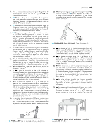 30°
25 N
▲ FIGURA 4.33 Tirar de una caja Véase el ejercicio 66.
Ejercicios 135
57. OM La condición (o condiciones) para el equilibrio de
traslación es (o son): a) b) c)
d) todas las anteriores.
58. PC Dibuje un diagrama de cuerpo libre de una persona
que va en el asiento de un avión a) que acelera sobre la
pista para despegar y b) después de despegar a una án-
gulo de 20° respecto al suelo.
59. PC Una persona empuja perpendicularmente sobre un
bloque de madera que se colocó contra un muro. Dibuje
un diagrama de cuerpo libre e identifique las fuerzas de
reacción a todas las fuerzas sobre el bloque.
60. PC Una persona se pone de pie sobre una báscula de ba-
ño (que no es del tipo digital) con los brazos a los costa-
dos. Entonces, rápidamente alza los brazos sobre su
cabeza, y nota que la lectura de la báscula se incrementa
conforme los sube. De manera similar, hay un decremen-
to en la lectura conforme baja sus brazos a la posición ini-
cial. ¿Por qué se altera la lectura de la báscula? (Trate de
hacerlo usted mismo.)
61. EI ● a) Cuando un objeto está en un plano inclinado, la
fuerza normal que el plano ejerce sobre el objeto es
1) menor que, 2) igual a o 3) mayor que el peso del obje-
to. ¿Por qué? b) Para un objeto de 10 kg en un plano incli-
nado de 30Њ, calcule el peso del objeto y la fuerza normal
que el plano ejerce sobre él.
62. ●● Una persona de 75.0 kg está parada sobre una báscula
dentro de un elevador. ¿Qué marca la escala en newtons
si el elevador a) está en reposo, b) sube con velocidad
constante de 2.00 m/s y c) acelera hacia arriba a 2.0 m/s2
?
63. ●● En el ejercicio 62, ¿qué pasa si el elevador acelera ha-
cia abajo a 2.00 m/s2
?
64. EI ●● El peso de un objeto de 500 kg es de 4900 N.
a) Cuando el objeto está en un elevador en movimiento, su
peso medido podría ser 1) cero, 2) entre cero y 4900 N,
3) más de 4900 N o 4) todo lo anterior. ¿Por qué? b) Descri-
ba el movimiento si el peso medido del objeto es de tan só-
lo 4000 N en un elevador en movimiento.
65. ●● a) Un esquiador acuático de 75 kg es jalado por un
bote con una fuerza horizontal de 400 N derecho hacia
el este, con una resistencia del agua sobre los esquíes de
300 N. Una súbita ráfaga de viento ejerce otra fuerza
horizontal de 50 N sobre el esquiador a un ángulo de 60°
al norte del este. En ese instante, ¿cuál es la aceleración
del esquiador? b) ¿Cuál sería la aceleración del esquiador
si la fuerza del viento fuera en dirección contraria a la
que se indica en el inciso a?
66. ●● Un niño tira de una caja de 30 kg de masa con una
fuerza de 25 N en la dirección que se muestra en la ▼ figu-
ra 4.33. a) Sin considerar la fricción, ¿qué aceleración tiene
la caja? b) ¿Qué fuerza normal ejerce el suelo sobre la caja?
gF
S
i = 0,gFy = 0,gFx = 0,
67. ●● Una joven empuja una podadora de pasto de 25 kg
como se muestra en la ▼ figura 4.34. Si F ϭ 30 N y ␪ ϭ 37Њ,
a) ¿qué aceleración tiene la podadora y b) qué fuerza
normal ejerce el césped sobre la podadora? No tome en
cuenta la fricción.
F
θ
▲ FIGURA 4.34 Corte del césped Véase el ejercicio 67.
68. ●● Un camión de 3000 kg remolca un automóvil de 1500
kg con una cadena. Si la fuerza neta hacia adelante que el
suelo ejerce sobre el camión es de 3200 N, a) ¿qué acelera-
ción tiene el coche? b) ¿Qué tensión hay en la cadena?
69. ●● Un bloque cuya masa es de 25.0 kg se desliza hacia
abajo sobre una superficie inclinada a 30° que no ejerce
fricción. Para asegurarse de que el bloque no acelere,
¿cuál es la fuerza mínima que se debe ejercer sobre él y
en qué dirección?
70. EI ●● a) Un esquiador olímpico baja sin empujarse por
una pendiente de 37Њ. Sin tomar en cuenta la fricción, ac-
túa(n) 1) una, 2) dos o 3) tres fuerza(s) sobre el esquiador.
b) ¿Qué aceleración tiene el esquiador? c) Si el esquiador
tiene una rapidez de 5.0 m/s en la parte más alta de la
pendiente de 35 m de longitud, ¿qué rapidez tiene al lle-
gar a la base?
71. ●● Un coche sube por impulso (con el motor apagado)
por una pendiente de 30Њ. Si en la base de la pendiente su
rapidez era de 25 m/s, ¿qué distancia recorrerá antes de
detenerse?
72. ●● Suponga condiciones ideales sin fricción para el dis-
positivo que se ilustra en la ▼ figura 4.35. ¿Qué acelera-
ción tiene el sistema si a) m1 ϭ 0.25 kg, m2 ϭ 0.50 kg y
m3 ϭ 0.25 kg; y b) ml ϭ 0.35 kg, m2 ϭ 0.15 kg y m3 ϭ 0.50 kg?
m2m1
m3
▲ FIGURA 4.35 ¿Hacia adónde acelerarán? Véanse los
ejercicios 72, 110 y 111.
 