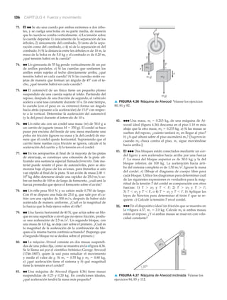 136 CAPÍTULO 4 Fuerza y movimiento
73. EI ●● Se ata una cuerda por ambos extremos a dos árbo-
les, y se cuelga una bolsa en su parte media, de manera
que la cuerda se comba verticalmente. a) La tensión sobre
la cuerda depende 1) únicamente de la separación de los
árboles, 2) únicamente del combado, 3) tanto de la sepa-
ración como del combado, o 4) ni de la separación ni del
combado. b) Si la distancia entre los árboles es de 10 m, la
masa de la bolsa es de 5.0 kg y el combado es de 0.20 m,
¿qué tensión habrá en la cuerda?
74. ●● Un gimnasta de 55 kg pende verticalmente de un par
de anillos paralelos. a) Si las cuerdas que sostienen los
anillos están sujetas al techo directamente arriba, ¿qué
tensión habrá en cada cuerda? b) Si las cuerdas están su-
jetas de manera que forman un ángulo de 45Њ con el te-
cho, ¿qué tensión habrá en cada cuerda?
75. ●● El automóvil de un físico tiene un pequeño plomo
suspendido de una cuerda sujeta al toldo. Partiendo del
reposo, después de una fracción de segundo, el vehículo
acelera a una tasa constante durante 10 s. En este tiempo,
la cuerda (con el peso en su extremo) forma un ángulo
hacia atrás (opuesto a la aceleración) de 15.0Њ con respec-
to a la vertical. Determine la aceleración del automóvil
(y la del peso) durante el intervalo de 10 s.
76. ●● Un niño ata con un cordel una masa (m) de 50.0 g a
un carrito de juguete (masa M ϭ 350 g). El cordel se hace
pasar por encima del borde de una mesa mediante una
polea sin fricción (ignore su masa y la del cordel) de ma-
nera que el cordel quede horizontal. Suponiendo que el
carrito tiene ruedas cuya fricción se ignora, calcule a) la
aceleración del carrito y b) la tensión en el cordel.
77. ●● En los aeropuertos al final de la mayoría de las pistas
de aterrizaje, se construye una extensión de la pista uti-
lizando una sustancia especial llamada formcreto. Este ma-
terial puede resistir el peso de automóviles, pero se des-
morona bajo el peso de los aviones, para frenarlos si aún
van rápido al final de la pista. Si un avión de masa 2.00 ϫ
105
kg debe detenerse desde una rapidez de 25.0 m/s so-
bre un trecho de 100 m de largo de formcreto, ¿cuál será la
fuerza promedio que ejerce el formcreto sobre el avión?
78. ●● Un rifle pesa 50.0 N y su cañón mide 0.750 de largo.
Con él se dispara una bala de 25.0 g, que sale por el ca-
ñón con una rapidez de 300 m/s, después de haber sido
acelerada de manera uniforme. ¿Cuál es la magnitud de
la fuerza que la bala ejerce sobre el rifle?
79. ●● Una fuerza horizontal de 40 N, que actúa sobre un blo-
que en una superficie a nivel que no ejerce fricción, produ-
ce una aceleración de 2.5 m/s2
. Un segundo bloque, con
una masa de 4.0 kg, se deja caer sobre el primero. ¿Cuál es
la magnitud de la aceleración de la combinación de blo-
ques si la misma fuerza continúa actuando? (Suponga que
el segundo bloque no se desliza sobre el primero.)
80. ●● La máquina Atwood consiste en dos masas suspendi-
das de una polea fija, como se muestra en la Nfigura 4.36.
Se le llama así por el científico británico George Atwood
(1746-1807), quien la usó para estudiar el movimiento
y medir el valor de g. Si m1 ϭ 0.55 kg y m2 ϭ 0.80 kg,
a) ¿qué aceleración tiene el sistema y b) qué magnitud
tiene la tensión en el cordel?
81. ●● Una máquina de Atwood (figura 4.36) tiene masas
suspendidas de 0.25 y 0.20 kg. En condiciones ideales,
¿qué aceleración tendrá la masa más pequeña?
82. ●●● Una masa, ml ϭ 0.215 kg, de una máquina de At-
wood ideal (figura 4.36) descansa en el piso 1.10 m más
abajo que la otra masa, m2 ϭ 0.255 kg. a) Si las masas se
sueltan del reposo, ¿cuánto tardará m2 en llegar al piso?
b) ¿A qué altura sobre el piso ascenderá m1? [Sugerencia:
cuando m2 choca contra el piso, m1 sigue moviéndose
hacia arriba.]
83. EI ●●● Dos bloques están conectados mediante un cor-
del ligero y son acelerados hacia arriba por una fuerza
F. La masa del bloque superior es de 50.0 kg; y la del
bloque inferior, de 100 kg. La aceleración hacia arri-
ba del sistema completo es de 1.50 m/s2
. Ignore la masa
del cordel. a) Dibuje el diagrama de cuerpo libre para
cada bloque. Utilice los diagramas para determinar cuál
de las siguientes expresiones es verdadera para la mag-
nitud de la tensión T del cordel en comparación con otras
fuerzas: 1) T Ͼ w2 y T Ͻ F; 2) T Ͼ w2 y T Ͼ F;
3) T Ͻ w2 y T Ͻ F, o 4) T ϭ w2 y T Ͻ F. b) Aplique las
leyes de Newton para determinar el tirón F que se re-
quiere. c) Calcule la tensión T en el cordel.
84. ●●● En el dispositivo ideal sin fricción que se muestra en
la ▼ figura 4.37, m1 ϭ 2.0 kg. Calcule m2 si ambas masas
están en reposo. ¿Y si ambas masas se mueven con velo-
cidad constante?
m2g
m1g m2
m1
a
a
T
T
m2
m
37°
1
▲ FIGURA 4.37 Máquina de Atwood inclinada Véanse los
ejercicios 84, 85 y 112.
▲ FIGURA 4.36 Máquina de Atwood Véanse los ejercicios
80, 81 y 82.
 