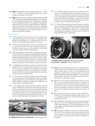 Ejercicios 137
93. PC a) Solemos decir que la fricción se opone al movi-
miento. Sin embargo, cuando caminamos, la fuerza de
fricción es en la dirección de nuestro movimiento (figura
4.17). ¿Hay alguna inconsistencia en términos de la se-
gunda ley de Newton? Explique. b) ¿Qué efectos tendría
el viento sobre la resistencia del aire? [Sugerencia: el vien-
to puede soplar en diferentes direcciones.]
94. PC ¿Por qué los neumáticos para arrancones son anchos y
lisos, en tanto que los neumáticos de automóviles para pa-
sajeros son más angostos y tienen surcos (▼ figura 4.39)?
¿Se debe a consideraciones de fricción o de seguridad?
¿Esta diferencia contradice el hecho de que la fricción es
independiente del área superficial?
▲ FIGURA 4.38 Fuerza de abatimiento Véase el ejercicio 92.
85. ●●● En el dispositivo ideal de la figura 4.37, m1 ϭ 3.0 kg
y m2 ϭ 2.5 kg. a) ¿Qué aceleración tienen las masas?
b) ¿Qué tensión hay en el cordel?
86. ●●● Dos bloques están en contacto sobre una tabla nivelada
y sin fricción. La masa del bloque izquierdo es de 5.00 kg y
la masa del bloque derecho es de 10.0 kg; ambos aceleran
hacia la izquierda a 1.50 m/s2
. Una persona a la izquierda
ejerce una fuerza (F1) de 75.0 N hacia la derecha. Otra perso-
na ejerce una fuerza desconocida (F2) hacia la izquierda.
a) Determine la fuerza F2. b) Calcule la fuerza de contacto N
entre los dos bloques (esto es, la fuerza normal en sus su-
perficies verticales en contacto).
4.6 Fricción
87. OM En general, la fuerza de fricción a) es mayor para
superficies lisas que para las ásperas, b) depende de la
rapidez de deslizamiento, c) es proporcional a la fuerza
normal o d) depende mucho del área de contacto.
88. OM El coeficiente de fricción cinética, ␮k: a) suele ser ma-
yor que el de fricción estática, ␮s; b) suele ser igual a ␮s;
c) suele ser menor que ␮s, o d) es igual a la fuerza apli-
cada que excede la fuerza estática máxima.
89. OM Un cajón está a la mitad de la plataforma de un ca-
mión. El conductor acelera el camión gradualmente desde
el reposo hasta una rapidez normal, pero luego tiene que
detenerse súbitamente para evitar chocar contra un auto-
móvil. Si el cajón se desliza conforme el camión se detie-
ne, la fuerza de fricción a) estaría en la dirección hacia
delante, b) estaría en la dirección hacia atrás, c) sería cero.
90. PC Identifique la dirección de la fuerza de fricción en los
siguientes casos: a) un libro que descansa en una mesa;
b) una caja que resbala por una superficie horizontal;
c) un coche que da vuelta en un camino plano; d) el movi-
miento inicial de una pieza transportada por una banda
sin fin de una línea de ensamble.
91. PC El propósito de los frenos antibloqueo de un automó-
vil es evitar que las ruedas se bloqueen; entonces, el coche
seguirá rodando en vez de deslizarse. ¿Por qué el roda-
miento habría de reducir la distancia de detención, en
comparación con el deslizamiento?
92. PC La ▼ figura 4.38 muestra las alas delantera y trasera
de un automóvil de carreras Indy. Estas alas generan una
fuerza de abatimiento: la fuerza vertical que el aire ejerce
hacia abajo cuando se mueve sobre el vehículo. ¿Por qué
es deseable tal fuerza? Un carro Indy puede generar una
fuerza de abatimiento igual al doble de su peso. ¿Y por
qué no simplemente hacer más pesados los coches?
▲ FIGURA 4.39 Neumáticos para autos de carrera
y de pasajeros: seguridad Véase el ejercicio 94.
95. EI ● Una caja de 20 kg descansa en una superficie hori-
zontal áspera. Si se le aplica una fuerza horizontal de
120 N, la caja acelera a 1.0 m/s2
. a) Si se dobla la fuerza
aplicada, la aceleración 1) aumentará, pero a menos del
doble; 2) también aumentará al doble; o 3) aumentará a
más del doble. ¿Por qué? b) Calcule la aceleración para
demostrar su respuesta al inciso a.
96. ● Al mover un escritorio de 35.0 kg de un lado de un sa-
lón al otro, un profesor descubre que se requiere una
fuerza horizontal de 275 N para poner el escritorio en
movimiento, y una de 195 N para mantenerlo en movi-
miento con rapidez constante. Calcule los coeficientes
de fricción a) estática y b) cinética entre el escritorio y el
piso.
97. ● Una caja de 40 kg está en reposo en una superficie ho-
rizontal. Si el coeficiente de fricción estática entre la caja
y la superficie es de 0.69, ¿qué fuerza horizontal se re-
quiere para moverla?
98. ● Los coeficientes de fricción estática y cinética entre una
caja de 50 kg y una superficie horizontal son 0.500 y
0.400, respectivamente. a) ¿Qué aceleración tiene la caja
si se le aplica una fuerza horizontal de 250 N? b) ¿Y si se
aplican 235 N?
99. ●● Una caja de embalaje se coloca en un plano inclina-
do de 20Њ. Si el coeficiente de fricción estática entre la
caja y el plano es de 0.65, ¿la caja se deslizará hacia abajo
por el plano si se suelta desde el reposo? Justifique su
respuesta.
 