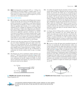 Ejercicios 139
112. ●●● En el dispositivo de la figura 4.37, m1 ϭ 2.0 kg y los
coeficientes de fricción estática y cinética entre m1 y el
plano inclinado son 0.30 y 0.20, respectivamente. a) ¿Qué
valor tiene m2 si ambas masas están en reposo? b) ¿Y si se
mueven con velocidad constante?
Ejercicios adicionales
113. EI Un bloque (A, cuya masa es de 2.00 kg) está en reposo
encima de otro (B, cuya masa es de 5.00 kg) sobre una su-
perficie horizontal. La superficie es una banda eléctrica
que acelera hacia la derecha a 2.50 m/s2
. B no se desliza
sobre la superficie de la banda, ni A se desliza sobre la
superficie de B. a) Dibuje un diagrama de cuerpo libre
para cada bloque. Utilice estos diagramas para determi-
nar la fuerza responsable de la aceleración de A. Indique
cuál de las siguientes opciones constituye esa fuerza:
1) el tirón de la banda, 2) la fuerza normal sobre A que
ejerce la superficie de B, 3) la fuerza de fricción estática
en la base de B o 4) la fuerza de la fricción estática que
actúa sobre A y que se debe a la superficie de B. b) Deter-
mine las fuerzas de fricción estática en cada bloque.
114. Al mover una caja cuya masa es de 75.0 kg hacia abajo,
por una rampa resbaladiza (pero que ejerce cierta fric-
ción) y con una inclinación de 20°, un trabajador se da
cuenta de que debe ejercer una fuerza horizontal de 200 N
para impedir que la caja acelere por la rampa. a) Deter-
mine la fuerza normal N sobre la caja. b) Determine el
coeficiente de fricción cinética entre la caja y la rampa
móvil.
115. Dos bloques (A y B) se mantienen unidos mientras una
fuerza F ϭ 200 N los jala hacia la derecha (▼ figura 4.43).
B está sobre la cubierta áspera y horizontal de una mesa
(con coeficiente de fricción cinética de 0.800). a) ¿Cuál
será la aceleración del sistema? b) ¿Cuál será la fuerza
de fricción entre los dos objetos?
T2
T1
u u
▲ FIGURA 4.44 Alcen el bote Véase el ejercicio 118.
B
F = 200N
A
mA = 5.00 kg
mB = 10.0 kg
▲ FIGURA 4.43 Arrastre de dos bloques
Véase el ejercicio 115.
116. Un cohete de juguete de dos secciones se lanza vertical-
mente desde el reposo. Mientras las dos secciones están
juntas, los motores del cohete que se encuentran en la
sección inferior ejercen una fuerza hacia arriba de 500 N.
La sección superior (cono de nariz) tiene una masa (m)
de 2.00 kg y la sección inferior tiene una masa (M) de
8.00 kg. a) Dibuje el diagrama de cuerpo libre para cada
sección y determine si en los dos diagramas hay fuerzas
que constituyen un par de acción-reacción. Si es así, in-
dique cuáles son. (Podría haber más de un par.) b) Calcu-
le la aceleración del cohete. c) Determine la fuerza de
contacto entre las dos secciones (es decir, la fuerza nor-
mal hacia arriba que ejerce la sección inferior sobre la
sección superior).
117. Un bloque (M) de 5.00 kg sobre un plano con 30° de in-
clinación está conectado con una cuerda ligera, me-
diante una polea que no ejerce fricción, a una masa des-
conocida, m. El coeficiente de fricción cinética entre el
bloque y el plano inclinado es 0.100. Cuando el sistema
se libera desde el reposo, la masa m acelera hacia arriba
a 2.00 m/s2
. Determine a) la tensión de la cuerda y b) el
valor de m.
118. EI Al sacar un bote del agua para guardarlo durante el
invierno, la instalación de almacenamiento utiliza una
correa ancha formada de cables que operan en el mismo
ángulo (medidos con respecto a la horizontal) en ambos
lados del bote (▼ figura 4.44). a) Conforme el bote sube
verticalmente y ␪ decrece, la tensión en los cables 1) au-
menta, 2) disminuye, 3) permanece igual. b) Determine la
tensión en cada cable, si el bote tiene una masa de 500 kg,
el ángulo de cada cable es de 45Њ con respecto a la hori-
zontal y el bote se sostiene momentáneamente en reposo.
Compare este resultado con la tensión cuando el bote se
eleva y se sostiene en reposo de manera que el ángulo
sea de 30Њ.
Los siguientes problemas Physlet de física pueden utilizarse con este capítulo.
4.1, 4.2, 4.3, 4.4, 4.5, 4.6, 4.7, 4.8, 4.9, 4.10, 4.11, 4.13, 5.1, 5.2, 5.3, 5.4, 5.5,
5.6, 5.7
 