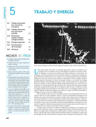 5.1 Trabajo efectuado
por una fuerza
constante 141
5.2 Trabajo efectuado
por una fuerza
variable 145
5.3 El teorema
trabajo-energía:
energía cinética 148
5.4 Energía potencial 152
5.5 Conservación
de la energía 155
5.6 Potencia 164
CAPÍTULO
5
U
na descripción del salto con pértiga (garrocha), como se muestra en la
imagen, sería: un atleta corre con una pértiga, la planta en el suelo e inten-
ta empujar su cuerpo por arriba de una barra colocada a cierta altura. Sin
embargo, un físico podría dar una descripción distinta: el atleta tiene energía po-
tencial química almacenada en su cuerpo. Usa tal energía potencial para efectuar
trabajo al correr por la pista para adquirir velocidad, es decir, energía cinética.
Cuando planta la pértiga, casi toda su energía cinética se convierte en energía
potencial elástica de la pértiga flexionada. Esta energía potencial se utiliza para
levantar al atleta, es decir, efectuar trabajo contra la gravedad, y se convierte par-
cialmente en energía potencial gravitacional. En el punto más alto apenas queda
suficiente energía cinética para llevar al saltador sobre la barra. Durante la caída,
la energía potencial gravitacional se convierte otra vez en energía cinética, que el
colchón absorbe al efectuar trabajo para detener la caída. El saltador participa en
un juego de toma y daca de trabajo-energía.
Este capítulo se enfoca en dos conceptos que son muy importantes tanto en la
ciencia como en la vida cotidiana: trabajo y energía. Comúnmente pensamos en el
trabajo como algo relacionado con hacer o lograr algo. Puesto que el trabajo nos
cansa físicamente (y a veces mentalmente), hemos inventado máquinas y disposi-
tivos para reducir el esfuerzo que realizamos personalmente. Cuando pensamos
en energía se nos viene a la mente el costo del combustible para transporte y cale-
facción, o quizá los alimentos que proporcionan la energía que nuestro cuerpo ne-
cesita para llevar a cabo sus procesos vitales y trabajar.
Aunque estas nociones no definen realmente el trabajo ni la energía, nos
guían en la dirección correcta. Como seguramente habrá usted adivinado, el tra-
bajo y la energía están íntimamente relacionados. En física, como en la vida coti-
diana, cuando algo tiene energía, puede efectuar trabajo. Por ejemplo, el agua que
se precipita por las compuertas de una presa tiene energía de movimiento, y esta
HECHOS DE FÍSICA
TRABAJO Y ENERGÍA
140
• La palabra cinética proviene del griego kinein,
que significa “moverse”.
• Energía proviene del griego energeia, que
significa “actividad”.
• Estados Unidos tiene el 5% de la población
mundial, pero consume el 26% de la produc-
ción de energía.
• Reciclar el aluminio requiere un 95% menos
de energía que fabricarlo a partir de materia
prima.
• El cuerpo humano funciona dentro de los lími-
tes impuestos por la ley de la conservación de
la energía total, pues requiere obtener energía
de los alimentos en igual cantidad que la ener-
gía que gasta en el trabajo externo que impli-
can las actividades diarias, las actividades in-
ternas y las pérdidas de calor del sistema.
• La tasa de metabolismo basal (TMB) es una
medida de la tasa a la que el cuerpo humano
gasta energía. Un hombre promedio de 70 kg
requiere aproximadamente 7.5 ϫ 106
J de
energía basal al día, para vivir y realizar las
funciones básicas (como la respiración, la
circulación de la sangre y la digestión). Cual-
quier tipo de ejercicio requiere más energía
(por ejemplo, subir las escaleras requiere de
4.6 ϫ 106
J adicionales por hora).
• El cuerpo humano utiliza los músculos para
propulsarse, convirtiendo la energía alma-
cenada en movimiento. Hay 630 músculos
activos en el cuerpo humano que actúan en
grupos.
Fuente: Harold E. Edgerton/©Harold & Esther Edgerton Foundation, 2002, cortesía de Palm Press, Inc.
 