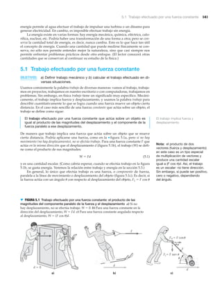 5.1 Trabajo efectuado por una fuerza constante 141
Nota: el producto de dos
vectores (fuerza y desplazamiento)
en este caso es un tipo especial
de multiplicación de vectores y
produce una cantidad escalar
igual a (F cos ␪)d. Así, el trabajo
es un escalar: no tiene dirección.
Sin embargo, sí puede ser positivo,
cero o negativo, dependiendo
del ángulo.
energía permite al agua efectuar el trabajo de impulsar una turbina o un dínamo para
generar electricidad. En cambio, es imposible efectuar trabajo sin energía.
La energía existe en varias formas: hay energía mecánica, química, eléctrica, calo-
rífica, nuclear, etc. Podría haber una transformación de una forma a otra; pero se con-
serva la cantidad total de energía, es decir, nunca cambia. Esto es lo que hace tan útil
el concepto de energía. Cuando una cantidad que puede medirse físicamente se con-
serva, no sólo nos permite entender mejor la naturaleza, sino que casi siempre nos
permite enfrentar problemas prácticos desde otro enfoque. (El lector conocerá otras
cantidades que se conservan al continuar su estudio de la física.)
5.1 Trabajo efectuado por una fuerza constante
OBJETIVOS: a) Definir trabajo mecánico y b) calcular el trabajo efectuado en di-
versas situaciones.
Usamos comúnmente la palabra trabajo de diversas maneras: vamos al trabajo, trabaja-
mos en proyectos, trabajamos en nuestro escritorio o con computadoras, trabajamos en
problemas. Sin embargo, en física trabajo tiene un significado muy específico. Mecáni-
camente, el trabajo implica fuerza y desplazamiento, y usamos la palabra trabajo para
describir cuantitativamente lo que se logra cuando una fuerza mueve un objeto cierta
distancia. En el caso más sencillo de una fuerza constante que actúa sobre un objeto, el
trabajo se define como sigue:
El trabajo efectuado por una fuerza constante que actúa sobre un objeto es
igual al producto de las magnitudes del desplazamiento y el componente de la
fuerza paralelo a ese desplazamiento.
De manera que trabajo implica una fuerza que actúa sobre un objeto que se mueve
cierta distancia. Podría aplicarse una fuerza, como en la ▼ figura 5.1a, pero si no hay
movimiento (no hay desplazamiento), no se efectúa trabajo. Para una fuerza constante F que
actúa en la misma dirección que el desplazamiento d (figura 5.1b), el trabajo (W) se defi-
ne como el producto de sus magnitudes:
W ϭ Fd (5.1)
y es una cantidad escalar. (Como cabría esperar, cuando se efectúa trabajo en la figura
5.1b, se gasta energía. Veremos la relación entre trabajo y energía en la sección 5.3.)
En general, lo único que efectúa trabajo es una fuerza, o componente de fuerza,
paralela a la línea de movimiento o desplazamiento del objeto (figura 5.1c). Es decir, si
la fuerza actúa con un ángulo ␪ con respecto al desplazamiento del objeto, F« ϭ F cos ␪
d ϭ 0
a) b) c)
d
1 ϭ F cos
=
d
F
F
F
F
F ϭ F sen u
u
u
u
▼ FIGURA 5.1 Trabajo efectuado por una fuerza constante: el producto de las
magnitudes del componente paralelo de la fuerza y el desplazamiento a) Si no
hay desplazamiento, no se efectúa trabajo: W ϭ 0. b) Para una fuerza constante en la
dirección del desplazamiento, W ϭ Fd. c) Para una fuerza constante angulada respecto
al desplazamiento, W ϭ (F cos ␪)d.
El trabajo implica fuerza y
desplazamiento
 