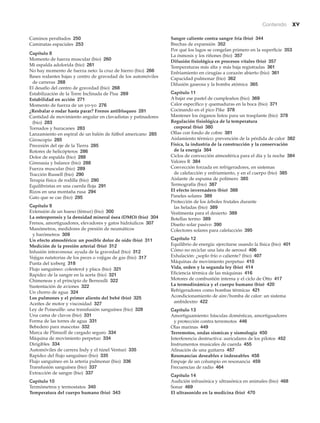 Contenido xv
Caminos peraltados 250
Caminatas espaciales 253
Capítulo 8
Momento de fuerza muscular (bio) 260
Mi espalda adolorida (bio) 261
No hay momento de fuerza neto: la cruz de hierro (bio) 266
Bases rodantes bajas y centro de gravedad de los automóviles
de carreras 268
El desafío del centro de gravedad (bio) 268
Estabilización de la Torre Inclinada de Pisa 269
Estabilidad en acción 271
Momento de fuerza de un yo-yo 276
¿Resbalar o rodar hasta parar? Frenos antibloqueo 281
Cantidad de movimiento angular en clavadistas y patinadores
(bio) 283
Tornados y huracanes 283
Lanzamiento en espiral de un balón de fútbol americano 285
Giroscopio 285
Precesión del eje de la Tierra 285
Rotores de helicópteros 286
Dolor de espalda (bio) 288
Gimnasia y balance (bio) 288
Fuerza muscular (bio) 289
Tracción Russell (bio) 290
Terapia física de rodilla (bio) 290
Equilibristas en una cuerda floja 291
Rizos en una montaña rusa 294
Gato que se cae (bio) 295
Capítulo 9
Extensión de un hueso (fémur) (bio) 300
La osteoporosis y la densidad mineral ósea (DMO) (bio) 304
Frenos, amortiguadores, elevadores y gatos hidráulicos 307
Manómetros, medidores de presión de neumáticos
y barómetros 309
Un efecto atmosférico: un posible dolor de oído (bio) 311
Medición de la presión arterial (bio) 312
Infusión intravenosa: ayuda de la gravedad (bio) 312
Vejigas natatorias de los peces o vejigas de gas (bio) 317
Punta del iceberg 318
Flujo sanguíneo: colesterol y placa (bio) 321
Rapidez de la sangre en la aorta (bio) 321
Chimeneas y el principio de Bernoulli 322
Sustentación de aviones 322
Un chorro de agua 324
Los pulmones y el primer aliento del bebé (bio) 325
Aceites de motor y viscosidad 327
Ley de Poiseuille: una transfusión sanguínea (bio) 328
Una cama de clavos (bio) 331
Forma de las torres de agua 331
Bebedero para mascotas 332
Marca de Plimsoll de cargado seguro 334
Máquina de movimiento perpetuo 334
Dirigibles 334
Automóviles de carrera Indy y el túnel Venturi 335
Rapidez del flujo sanguíneo (bio) 335
Flujo sanguíneo en la arteria pulmonar (bio) 336
Transfusión sanguínea (bio) 337
Extracción de sangre (bio) 337
Capítulo 10
Termómetros y termostatos 340
Temperatura del cuerpo humano (bio) 343
Sangre caliente contra sangre fría (bio) 344
Brechas de expansión 352
Por qué los lagos se congelan primero en la superficie 353
La ósmosis y los riñones (bio) 357
Difusión fisiológica en procesos vitales (bio) 357
Temperaturas más alta y más baja registradas 361
Enfriamiento en cirugías a corazón abierto (bio) 361
Capacidad pulmonar (bio) 362
Difusión gaseosa y la bomba atómica 365
Capítulo 11
A bajar ese pastel de cumpleaños (bio) 369
Calor específico y quemaduras en la boca (bio) 371
Cocinando en el pico Pike 378
Mantener los órganos listos para un trasplante (bio) 378
Regulación fisiológica de la temperatura
corporal (bio) 380
Ollas con fondo de cobre 381
Aislamiento térmico: prevención de la pérdida de calor 382
Física, la industria de la construcción y la conservación
de la energía 384
Ciclos de convección atmosférica para el día y la noche 384
Valores R 384
Convección forzada en refrigeradores, en sistemas
de calefacción y enfriamiento, y en el cuerpo (bio) 385
Aislante de espuma de polímero 385
Termografía (bio) 387
El efecto invernadero (bio) 388
Paneles solares 389
Protección de los árboles frutales durante
las heladas (bio) 389
Vestimenta para el desierto 389
Botellas termo 389
Diseño solar pasivo 390
Colectores solares para calefacción 395
Capítulo 12
Equilibrio de energía: ejercitarse usando la física (bio) 401
Cómo no reciclar una lata de aerosol 406
Exhalación: ¿soplo frío o caliente? (bio) 407
Máquinas de movimiento perpetuo 410
Vida, orden y la segunda ley (bio) 414
Eficiencia térmica de las máquinas 416
Motores de combustión interna y el ciclo de Otto 417
La termodinámica y el cuerpo humano (bio) 420
Refrigeradores como bombas térmicas 421
Acondicionamiento de aire/bomba de calor: un sistema
ambidextro 422
Capítulo 13
Amortiguamiento: básculas domésticas, amortiguadores
y protección contra terremotos 446
Olas marinas 449
Terremotos, ondas sísmicas y sismología 450
Interferencia destructiva: auriculares de los pilotos 452
Instrumentos musicales de cuerda 455
Afinación de una guitarra 457
Resonancias deseables e indeseables 458
Empuje de un columpio en resonancia 459
Frecuencias de radio 464
Capítulo 14
Audición infrasónica y ultrasónica en animales (bio) 468
Sonar 469
El ultrasonido en la medicina (bio) 470
 
