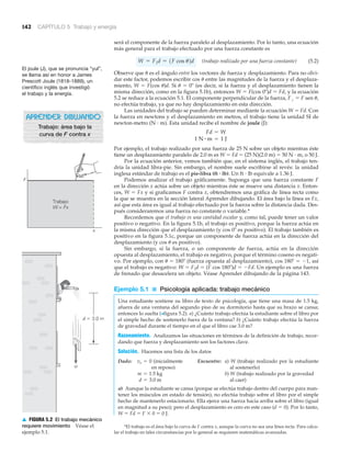 w
d ϭ 3.0 m
▲ FIGURA 5.2 El trabajo mecánico
requiere movimiento Véase el
ejemplo 5.1.
142 CAPÍTULO 5 Trabajo y energía
será el componente de la fuerza paralelo al desplazamiento. Por lo tanto, una ecuación
más general para el trabajo efectuado por una fuerza constante es
(trabajo realizado por una fuerza constante) (5.2)
Observe que ␪ es el ángulo entre los vectores de fuerza y desplazamiento. Para no olvi-
dar este factor, podemos escribir cos ␪ entre las magnitudes de la fuerza y el desplaza-
miento, W ϭ F(cos ␪)d. Si ␪ ϭ 0Њ (es decir, si la fuerza y el desplazamiento tienen la
misma dirección, como en la figura 5.1b), entonces W ϭ F(cos 0Њ)d ϭ Fd, y la ecuación
5.2 se reduce a la ecuación 5.1. El componente perpendicular de la fuerza, F# ϭ F sen ␪,
no efectúa trabajo, ya que no hay desplazamiento en esta dirección.
Las unidades del trabajo se pueden determinar mediante la ecuación W ϭ Fd. Con
la fuerza en newtons y el desplazamiento en metros, el trabajo tiene la unidad SI de
newton-metro (N и m). Esta unidad recibe el nombre de joule (J):
Por ejemplo, el trabajo realizado por una fuerza de 25 N sobre un objeto mientras éste
tiene un desplazamiento paralelo de 2.0 m es W ϭ Fd ϭ (25 N)(2.0 m) ϭ 50 N и m, o 50 J.
Por la ecuación anterior, vemos también que, en el sistema inglés, el trabajo ten-
dría la unidad libra-pie. Sin embargo, el nombre suele escribirse al revés: la unidad
inglesa estándar de trabajo es el pie-libra (ft и lb). Un ft и lb equivale a 1.36 J.
Podemos analizar el trabajo gráficamente. Suponga que una fuerza constante F
en la dirección x actúa sobre un objeto mientras éste se mueve una distancia x. Enton-
ces, W ϭ Fx y si graficamos F contra x, obtendremos una gráfica de línea recta como
la que se muestra en la sección lateral Aprender dibujando. El área bajo la línea es Fx,
así que esta área es igual al trabajo efectuado por la fuerza sobre la distancia dada. Des-
pués consideraremos una fuerza no constante o variable.*
Recordemos que el trabajo es una cantidad escalar y, como tal, puede tener un valor
positivo o negativo. En la figura 5.1b, el trabajo es positivo, porque la fuerza actúa en
la misma dirección que el desplazamiento (y cos 0Њ es positivo). El trabajo también es
positivo en la figura 5.1c, porque un componente de fuerza actúa en la dirección del
desplazamiento (y cos ␪ es positivo).
Sin embargo, si la fuerza, o un componente de fuerza, actúa en la dirección
opuesta al desplazamiento, el trabajo es negativo, porque el término coseno es negati-
vo. Por ejemplo, con ␪ ϭ 180Њ (fuerza opuesta al desplazamiento), cos 180Њ ϭ Ϫ1, así
que el trabajo es negativo: W ϭ F«d ϭ (F cos 180Њ)d ϭ ϪFd. Un ejemplo es una fuerza
de frenado que desacelera un objeto. Véase Aprender dibujando de la página 143.
Ejemplo 5.1 ■ Psicología aplicada: trabajo mecánico
Una estudiante sostiene su libro de texto de psicología, que tiene una masa de 1.5 kg,
afuera de una ventana del segundo piso de su dormitorio hasta que su brazo se cansa;
entonces lo suelta (>figura 5.2). a) ¿Cuánto trabajo efectúa la estudiante sobre el libro por
el simple hecho de sostenerlo fuera de la ventana? b) ¿Cuánto trabajo efectúa la fuerza
de gravedad durante el tiempo en el que el libro cae 3.0 m?
Razonamiento. Analizamos las situaciones en términos de la definición de trabajo, recor-
dando que fuerza y desplazamiento son los factores clave.
Solución. Hacemos una lista de los datos
Dado: (inicialmente Encuentre: a) W (trabajo realizado por la estudiante
en reposo) al sostenerlo)
b) W (trabajo realizado por la gravedad
al caer)
a) Aunque la estudiante se cansa (porque se efectúa trabajo dentro del cuerpo para man-
tener los músculos en estado de tensión), no efectúa trabajo sobre el libro por el simple
hecho de mantenerlo estacionario. Ella ejerce una fuerza hacia arriba sobre el libro (igual
en magnitud a su peso); pero el desplazamiento es cero en este caso (d ϭ 0). Por lo tanto,
W ϭ Fd ϭ F ϫ 0 ϭ 0 J.
d = 3.0 m
m = 1.5 kg
vo = 0
1 N # m = 1 J
Fd = W
W = F7 d = 1F cos u2d
El joule (J), que se pronuncia “yul”,
se llama así en honor a James
Prescott Joule (1818-1889), un
científico inglés que investigó
el trabajo y la energía.
*El trabajo es el área bajo la curva de F contra x, aunque la curva no sea una línea recta. Para calcu-
lar el trabajo en tales circunstancias por lo general se requieren matemáticas avanzadas.
F
x
Trabajo
W = Fx
APRENDER DIBUJANDO
Trabajo: área bajo la
curva de F contra x
 