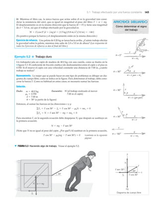 5.1 Trabajo efectuado por una fuerza constante 143
b) Mientras el libro cae, la única fuerza que actúa sobre él es la gravedad (sin consi-
derar la resistencia del aire), que es igual en magnitud al peso del libro: F ϭ w ϭ mg.
El desplazamiento es en la misma dirección que la fuerza (␪ ϭ 0Њ) y tiene una magnitud
de d ϭ 3.0 m, así que el trabajo efectuado por la gravedad es
(Es positivo porque la fuerza y el desplazamiento están en la misma dirección.)
Ejercicio de refuerzo. Una pelota de 0.20 kg se lanza hacia arriba. ¿Cuánto trabajo efectúa
la gravedad sobre la pelota, mientras ésta sube de 2.0 a 3.0 m de altura? (Las respuestas de
todos los Ejercicios de refuerzo se dan al final del libro.)
Ejemplo 5.2 ■ Trabajo duro
Un trabajador jala un cajón de madera de 40.0 kg con una cuerda, como se ilustra en la
▼ figura 5.3. El coeficiente de fricción cinética (de deslizamiento) entre el cajón y el piso es
0.550. Si él mueve el cajón con una velocidad constante una distancia de 7.00 m, ¿cuánto
trabajo se realiza?
Razonamiento. Lo mejor que se puede hacer en este tipo de problemas es dibujar un dia-
grama de cuerpo libre, como se indica en la figura. Para determinar el trabajo, debe cono-
cerse la fuerza F. Como es habitual en estos casos, es necesario sumar las fuerzas.
Solución.
Dado: Encuentre: W (el trabajo realizado al mover
7.00 m el cajón)
Entonces, al sumar las fuerzas en las direcciones x y y:
Para encontrar F, en la segunda ecuación debe despejarse N, que después se sustituye en
la primera ecuación.
(Note que N no es igual al peso del cajón. ¿Por qué?) Al sustituir en la primera ecuación,
F cos 30° - mk(mg - F sen 30°) = 0
N = mg - F sen 30°
gFy = N + F sen 30° - mg = may = 0
gFx = F cos 30° - fk = F cos 30° - mkN = max = 0
u = 30° (a partir de la figura)
d = 7.00 m
mk = 0.550
m = 40.0 kg
W = F1cos 0°2d = 1mg2d = 11.5 kg219.8 m>s2
213.0 m2 = +44 J
fk
Diagrama de cuerpo libre
y
x
F cos 30Њ30Њ
30Њ
F sen 30Њ
w ϭ mg
mg
N
N
F
fk
▼ FIGURA 5.3 Haciendo algo de trabajo. Véase el ejemplo 5.2.
(continúa en la siguiente
página)
␪ = 0°
␪ < 90°
␪ = 90°
␪ > 90°
␪ = 180°
␪
␪
␪
pero
(¿por qué?)
APRENDER DIBUJANDO
Cómo determinar el signo
del trabajo
 