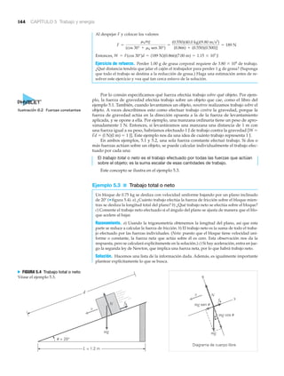 144 CAPÍTULO 5 Trabajo y energía
Al despejar F y colocar los valores:
Entonces,
Ejercicio de refuerzo. Perder 1.00 g de grasa corporal requiere de 3.80 ϫ 104
de trabajo.
¿Qué distancia tendría que jalar el cajón el trabajador para perder 1 g de grasa? (Suponga
que todo el trabajo se destina a la reducción de grasa.) Haga una estimación antes de re-
solver este ejercicio y vea qué tan cerca estuvo de la solución.
Por lo común especificamos qué fuerza efectúa trabajo sobre qué objeto. Por ejem-
plo, la fuerza de gravedad efectúa trabajo sobre un objeto que cae, como el libro del
ejemplo 5.1. También, cuando levantamos un objeto, nosotros realizamos trabajo sobre el
objeto. A veces describimos esto como efectuar trabajo contra la gravedad, porque la
fuerza de gravedad actúa en la dirección opuesta a la de la fuerza de levantamiento
aplicada, y se opone a ella. Por ejemplo, una manzana ordinaria tiene un peso de apro-
ximadamente 1 N. Entonces, si levantáramos una manzana una distancia de 1 m con
una fuerza igual a su peso, habríamos efectuado 1 J de trabajo contra la gravedad [W ϭ
Fd ϭ (l N)(l m) ϭ 1 J]. Este ejemplo nos da una idea de cuánto trabajo representa 1 J.
En ambos ejemplos, 5.1 y 5.2, una sola fuerza constante efectuó trabajo. Si dos o
más fuerzas actúan sobre un objeto, se puede calcular individualmente el trabajo efec-
tuado por cada una:
El trabajo total o neto es el trabajo efectuado por todas las fuerzas que actúan
sobre el objeto; es la suma escalar de esas cantidades de trabajo.
Este concepto se ilustra en el ejemplo 5.3.
Ejemplo 5.3 ■ Trabajo total o neto
Un bloque de 0.75 kg se desliza con velocidad uniforme bajando por un plano inclinado
de 20Њ (▼ figura 5.4). a) ¿Cuánto trabajo efectúa la fuerza de fricción sobre el bloque mien-
tras se desliza la longitud total del plano? b) ¿Qué trabajo neto se efectúa sobre el bloque?
c) Comente el trabajo neto efectuado si el ángulo del plano se ajusta de manera que el blo-
que acelere al bajar.
Razonamiento. a) Usando la trigonometría obtenemos la longitud del plano, así que esta
parte se reduce a calcular la fuerza de fricción. b) El trabajo neto es la suma de todo el traba-
jo efectuado por las fuerzas individuales. (Nota: puesto que el bloque tiene velocidad uni-
forme o constante, la fuerza neta que actúa sobre él es cero. Esta observación nos da la
respuesta, pero se calculará explícitamente en la solución.) c) Si hay aceleración, entra en jue-
go la segunda ley de Newton, que implica una fuerza neta, por lo que habrá trabajo neto.
Solución. Hacemos una lista de la información dada. Además, es igualmente importante
plantear explícitamente lo que se busca.
W = F(cos 30°)d = (189 N)(0.866)(7.00 m) = 1.15 * 103
J
F =
mkmg
(cos 30° + mk sen 30°)
=
(0.550)(40.0 kg)(9.80 m>s2
)
(0.866) + (0.550)(0.500)]
= 189 N
Nv
N
v
fk
L = 1.2 m
d
u = 20°
y
x
Diagrama de cuerpo libre
mg cos u
mg sen u
fk
mgmg
u
N FIGURA 5.4 Trabajo total o neto
Véase el ejemplo 5.3.
Ilustración 6.2 Fuerzas constantes
 