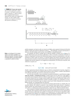 146 CAPÍTULO 5 Trabajo y energía
podría empujar con fuerza cada vez mayor un objeto, para superar la fuerza de fricción
estática, hasta que la fuerza aplicada exceda fSmáx
. Sin embargo, la fuerza de fricción es-
tática no efectúa trabajo, pues no hay movimiento ni desplazamiento.
Un ejemplo de fuerza variable que sí efectúa trabajo se ilustra en la ▲figura 5.5,
donde observamos que una fuerza aplicada Fa estira un resorte. Conforme el resorte se
estira (o comprime), su fuerza de restauración (que se opone al estiramiento o a la com-
presión) se vuelve cada vez mayor, y es preciso aplicar una fuerza más grande. Para la
mayoría de los resortes, la fuerza del resorte es directamente proporcional al cambio de
longitud del resorte respecto a su longitud sin estiramiento. En forma de ecuación, esta
relación se expresa así
o bien, si
(fuerza del resorte ideal) (5.3)
donde x representa ahora la distancia que se estiró (o comprimió) el resorte, respecto a
su longitud no estirada. Es evidente que la fuerza varía cuando x cambia. Describimos
esta relación diciendo que la fuerza es función de la posición.
La k de esta ecuación es una constante de proporcionalidad y suele llamarse cons-
tante de resorte o constante de fuerza. Cuanto mayor sea el valor de k, más rígido o
más fuerte será el resorte. El lector deberá comprobar por sí solo que la unidad SI de k
es newton/metro (N/m). El signo menos indica que la fuerza del resorte actúa en di-
rección opuesta al desplazamiento cuando el resorte se estira o se comprime. La ecua-
ción 5.3 es una forma de lo que se conoce como ley de Hooke, llamada así en honor de
Robert Hooke, un contemporáneo de Newton.
La relación expresada por la ecuación de la fuerza del resorte se cumple sólo con
resortes ideales, los cuales se acercan a esta relación lineal entre fuerza y desplaza-
miento dentro de ciertos límites. Si un resorte se estira más allá de cierto punto, su lí-
mite elástico, se deformará permanentemente y dejará de ser válida la relación lineal.
Para calcular el trabajo realizado por las fuerzas variables generalmente se requie-
re el cálculo. Pero tenemos suerte de que la fuerza del resorte sea un caso especial que
puede calcularse utilizando una gráfica. Un diagrama de F (la fuerza aplicada) contra
x se muestra en la Nfigura 5.6. La gráfica tiene una pendiente rectilínea de k, con F ϭ kx,
donde F es la fuerza aplicada al realizar el trabajo de estirar el resorte.
Fs = -kx
xo = 0,
Fs = -k¢x = -k1x - xo2
FaFs
Fa
a)
xo
b)
x
Δx ϭ x Ϫ xo
xo
Fs
Fs ϭ Ϫ kΔx ϭ Ϫ k (x Ϫ xo)
Fs ϭ Ϫ kx con xo ϭ 0
Sin estirar
Fuerza
del resorte
Fuerza
aplicada
N FIGURA 5.5 Fuerza del resorte
a) Una fuerza aplicada Fa estira
el resorte, y éste ejerce una fuerza
igual y opuesta, Fs, sobre la mano.
b) La magnitud de la fuerza
depende del cambio de longitud del
resorte, ⌬x. Este cambio suele
medirse con respecto al extremo
del resorte no estirado, xo.
Nota: en la figura 5.5, la mano
aplica una fuerza variable Fa al
estirar el resorte. Al mismo tiempo,
el resorte ejerce una fuerza igual
y opuesta Fs sobre la mano.
Ilustración 6.3 Fuerza y
desplazamiento
 