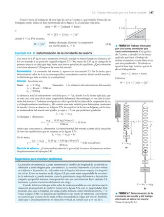 F ϭ (m1 ϩ m2)g
Fs
F ϭ m1g
Fs
a)
b)
xo ϭ 0
x1
x
m1
m2
m1
▲ FIGURA 5.7 Determinación de la
constante de resorte y del trabajo
efectuado al estirar un resorte
Véase el ejemplo 5.4.
F
x
FF = kx
0
Pendiente = k
Área = W
▲ FIGURA 5.6 Trabajo efectuado
por una fuerza de resorte que
varía uniformemente Una gráfica
de F contra x, donde F es la fuerza
aplicada que hace el trabajo de
estirar un resorte, es una línea recta
con una pendiente k. El trabajo es
igual al área bajo la recta, que es la
de un triángulo con
Entonces
W = 1
2
Fx = 1
2
1kx2x = 1
2
kx2
.
área = 1
2 1altura * base2.
5.2 Trabajo efectuado por una fuerza variable 147
Como vimos, el trabajo es el área bajo la curva F contra x, que tiene la forma de un
triángulo como indica el área sombreada de la figura. Y, al calcular esta área,
o
donde F ϭ kx. Por lo tanto,
(5.4)
Ejemplo 5.4 ■ Determinación de la constante de resorte
Una masa de 0.15 kg se une a un resorte vertical y cuelga en reposo hasta una distancia de
4.6 cm respecto a su posición original (Nfigura 5.7). Otra masa de 0.50 kg se cuelga de la
primera masa y se deja que baje hasta una nueva posición de equilibrio. ¿Qué extensión
total tiene el resorte? (Desprecie la masa del resorte.)
Razonamiento. La constante del resorte, k, aparece en la ecuación 5.3. Por lo tanto, para
determinar el valor de k en un caso específico, necesitamos conocer la fuerza del resorte y
la distancia que éste se estira (o se comprime).
Solución. Los datos son:
Dado: Encuentre: x (la distancia del estiramiento del resorte)
La distancia total de estiramiento está dada por x ϭ F/k, donde F es la fuerza aplicada, que
en este caso es el peso de la masa suspendida del resorte. Sin embargo, no nos dan la cons-
tante del resorte, k. Podemos averiguar su valor a partir de los datos de la suspensión de m1
y el desplazamiento resultante x1. (Es común usar este método para determinar constantes
de resorte.) Como se observa en la figura 5.7a, la magnitud de la fuerza del peso y de la fuer-
za restauradora del resorte son iguales, ya que a ϭ 0, así que podemos igualarlas:
Al despejar k, obtenemos
Ahora que conocemos k, obtenemos la extensión total del resorte a partir de la situación
de fuerzas equilibradas que se muestra en la figura 5.7b:
Por lo tanto,
Ejercicio de refuerzo. ¿Cuánto trabajo efectúa la gravedad al estirar el resorte en ambos
desplazamientos del ejemplo 5.4?
Sugerencia para resolver problemas
La posición de referencia xo para determinar el cambio de longitud de un resorte es
arbitraria y suele elegirse por conveniencia. La cantidad importante al calcular trabajo
es la diferencia de posición, ⌬x, o el cambio neto de longitud del resorte respecto a su longitud
sin estirar. Como se muestra en la ▼ figura 5.8 para una masa suspendida de un resor-
te, la referencia xo puede tomarse como la posición sin carga del resorte o la posición
cargada, que podría tomarse como posición cero por conveniencia. En el ejemplo 5.4,
tomamos xo como el extremo del resorte sin carga.
Cuando la fuerza neta que actúa sobre la masa suspendida es cero, decimos que la
masa está en su posición de equilibrio (como en la figura 5.7a, con m1 suspendida). Esta
posición, más que la longitud sin carga, podría tomarse como referencia cero (xo ϭ 0;
véase la figura 5.8b). La posición de equilibrio es un punto de referencia conveniente
en casos en que la masa oscila hacia arriba y hacia abajo al colgar del resorte. También,
dado que el desplazamiento es en dirección vertical, es común usar y en vez de x.
x =
1m1 + m22g
k
=
10.15 kg + 0.50 kg219.8 m>s2
2
32 N>m
= 0.20 m 1o 20 cm2
Fs = 1m1 + m22g = kx
k =
m1g
x1
=
10.15 kg219.8 m>s2
2
0.046 m
= 32 N>m
Fs = kx1 = m1g
m2 = 0.50 kg
x1 = 4.6 cm = 0.046 m
m1 = 0.15 kg
trabajo efectuado al estirar (o comprimir)
un resorte desde xo = 0
W = 1
2 kx2
W = 1
2 Fx = 1
2 1kx2x = 1
2 kx2
área = W = 1
2
1altura * base2
 
