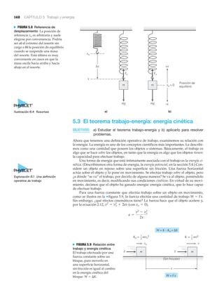 148 CAPÍTULO 5 Trabajo y energía
Fs
a) b)
xo
x
m
mg
Fs
m xo = 0
Posición de
equilibrio
–x
+xΔx
mg
N FIGURA 5.8 Referencia de
desplazamiento La posición de
referencia xo es arbitraria y suele
elegirse por conveniencia. Podría
ser a) el extremo del resorte sin
carga o b) la posición de equilibrio
cuando se suspende una masa
del resorte. Esta última es muy
conveniente en casos en que la
masa oscila hacia arriba y hacia
abajo en el resorte.
5.3 El teorema trabajo-energía: energía cinética
OBJETIVOS: a) Estudiar el teorema trabajo-energía y b) aplicarlo para resolver
problemas.
Ahora que tenemos una definición operativa de trabajo, examinemos su relación con
la energía. La energía es uno de los conceptos científicos más importantes. La describi-
mos como una cantidad que poseen los objetos o sistemas. Básicamente, el trabajo es
algo que se hace sobre los objetos, en tanto que la energía es algo que los objetos tienen:
la capacidad para efectuar trabajo.
Una forma de energía que está íntimamente asociada con el trabajo es la energía ci-
nética. (Describiremos otra forma de energía, la energía potencial, en la sección 5.4.) Con-
sidere un objeto en reposo sobre una superficie sin fricción. Una fuerza horizontal
actúa sobre el objeto y lo pone en movimiento. Se efectúa trabajo sobre el objeto, pero
¿a dónde “se va” el trabajo, por decirlo de alguna manera? Se va al objeto, poniéndolo
en movimiento, es decir, modificando sus condiciones cinéticas. En virtud de su movi-
miento, decimos que el objeto ha ganado energía: energía cinética, que lo hace capaz
de efectuar trabajo.
Para una fuerza constante que efectúa trabajo sobre un objeto en movimiento,
como se ilustra en la ▼ figura 5.9, la fuerza efectúa una cantidad de trabajo W ϭ Fx.
Sin embargo, ¿qué efectos cinemáticos tiene? La fuerza hace que el objeto acelere y,
por la ecuación 2.12, (con ),
a =
v2
- vo
2
2x
xo = 0v2
= vo
2
+ 2ax
F
v
F
K = mv21
2
x
m
W = Fx
(Sin fricción)
vo
W = K – Ko = ΔK
Ko = mvo
2
m
1
2
N FIGURA 5.9 Relación entre
trabajo y energía cinética
El trabajo efectuado por una
fuerza constante sobre un
bloque, para moverlo en
una superficie horizontal,
sin fricción es igual al cambio
en la energía cinética del
bloque: W ϭ ⌬K.
Ilustración 6.4 Resortes
Exploración 6.1 Una definición
operativa de trabajo
 