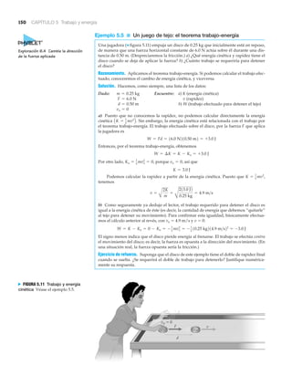 150 CAPÍTULO 5 Trabajo y energía
vo ϭ 0
F
d
v
N FIGURA 5.11 Trabajo y energía
cinética Véase el ejemplo 5.5.
Ejemplo 5.5 ■ Un juego de tejo: el teorema trabajo-energía
Una jugadora (▼ figura 5.11) empuja un disco de 0.25 kg que inicialmente está en reposo,
de manera que una fuerza horizontal constante de 6.0 N actúa sobre él durante una dis-
tancia de 0.50 m. (Despreciaremos la fricción.) a) ¿Qué energía cinética y rapidez tiene el
disco cuando se deja de aplicar la fuerza? b) ¿Cuánto trabajo se requeriría para detener
el disco?
Razonamiento. Aplicamos el teorema trabajo-energía. Si podemos calcular el trabajo efec-
tuado, conoceremos el cambio de energía cinética, y viceversa.
Solución. Hacemos, como siempre, una lista de los datos:
Dado: Encuentre: a) K (energía cinética)
v (rapidez)
b) W (trabajo efectuado para detener el tejo)
a) Puesto que no conocemos la rapidez, no podemos calcular directamente la energía
cinética . Sin embargo, la energía cinética está relacionada con el trabajo por
el teorema trabajo-energía. El trabajo efectuado sobre el disco, por la fuerza F que aplica
la jugadora es
Entonces, por el teorema trabajo-energía, obtenemos
Por otro lado, porque así que
Podemos calcular la rapidez a partir de la energía cinética. Puesto que
tenemos
b) Como seguramente ya dedujo el lector, el trabajo requerido para detener el disco es
igual a la energía cinética de éste (es decir, la cantidad de energía que debemos “quitarle”
al tejo para detener su movimiento). Para confirmar esta igualdad, básicamente efectua-
mos el cálculo anterior al revés, con vo ϭ 4.9 m/s y v ϭ 0:
El signo menos indica que el disco pierde energía al frenarse. El trabajo se efectúa contra
el movimiento del disco; es decir, la fuerza es opuesta a la dirección del movimiento. (En
una situación real, la fuerza opuesta sería la fricción.)
Ejercicio de refuerzo. Suponga que el disco de este ejemplo tiene el doble de rapidez final
cuando se suelta. ¿Se requerirá el doble de trabajo para detenerlo? Justifique numérica-
mente su respuesta.
W = K - Ko = 0 - Ko = - 1
2
mvo
2
= - 1
2
10.25 kg214.9 m>s22
= -3.0 J
v =
A
2K
m
=
B
213.0 J2
0.25 kg
= 4.9 m>s
K = 1
2 mv2
,
K = 3.0 J
vo = 0,Ko = 1
2 mvo
2
= 0,
W = ¢K = K - Ko = +3.0 J
W = Fd = 16.0 N210.50 m2 = +3.0 J
AK = 1
2 mv2
B
vo = 0
d = 0.50 m
F = 6.0 N
m = 0.25 kg
Exploración 6.4 Cambie la dirección
de la fuerza aplicada
 