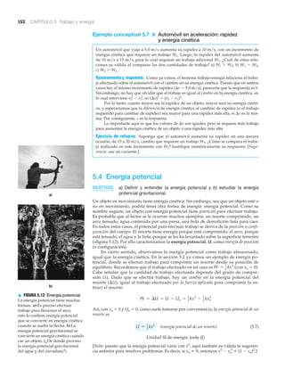 152 CAPÍTULO 5 Trabajo y energía
a)
b)
▲ FIGURA 5.12 Energía potencial
La energía potencial tiene muchas
formas. a) Es preciso efectuar
trabajo para flexionar el arco;
esto le confiere energía potencial
que se convierte en energía cinética
cuando se suelta la flecha. b) La
energía potencial gravitacional se
convierte en energía cinética cuando
cae un objeto. (¿De dónde provino
la energía potencial gravitacional
del agua y del clavadista?)
Ejemplo conceptual 5.7 ■ Automóvil en aceleración: rapidez
y energía cinética
Un automóvil que viaja a 5.0 m/s aumenta su rapidez a 10 m/s, con un incremento de
energía cinética que requiere un trabajo W1. Luego, la rapidez del automóvil aumenta
de 10 m/s a 15 m/s, para lo cual requiere un trabajo adicional W2. ¿Cuál de estas rela-
ciones es válida al comparar las dos cantidades de trabajo? a) Wl Ͼ W2; b) W1 ϭ W2;
c) W2 Ͼ W1.
Razonamiento y respuesta. Como ya vimos, el teorema trabajo-energía relaciona el traba-
jo efectuado sobre el automóvil con el cambio en su energía cinética. Puesto que en ambos
casos hay el mismo incremento de rapidez (⌬v ϭ 5.0 m/s), parecería que la respuesta es b.
Sin embargo, no hay que olvidar que el trabajo es igual al cambio en la energía cinética, en
lo cual interviene v2
2
Ϫ v1
2
, no (⌬v)2
ϭ (v2 Ϫ v1)2
.
Por lo tanto, cuanto mayor sea la rapidez de un objeto, mayor será su energía cinéti-
ca, y esperaríamos que la diferencia de energía cinética al cambiar de rapidez (o el trabajo
requerido para cambiar de rapidez) sea mayor para una rapidez más alta, si ⌬v es la mis-
ma. Por consiguiente, c es la respuesta.
Lo importante aquí es que los valores de ⌬v son iguales, pero se requiere más trabajo
para aumentar la energía cinética de un objeto a una rapidez más alta.
Ejercicio de refuerzo. Suponga que el automóvil aumenta su rapidez en una tercera
ocasión, de 15 a 20 m/s, cambio que requiere un trabajo W3. ¿Cómo se compara el traba-
jo realizado en este incremento con W2? Justifique numéricamente su respuesta. [Suge-
rencia: use un cociente.]
5.4 Energía potencial
OBJETIVOS: a) Definir y entender la energía potencial y b) estudiar la energía
potencial gravitacional.
Un objeto en movimiento tiene energía cinética. Sin embargo, sea que un objeto esté o
no en movimiento, podría tener otra forma de energía: energía potencial. Como su
nombre sugiere, un objeto con energía potencial tiene potencial para efectuar trabajo.
Es probable que al lector se le ocurran muchos ejemplos: un resorte comprimido, un
arco tensado, agua contenida por una presa, una bola de demolición lista para caer.
En todos estos casos, el potencial para efectuar trabajo se deriva de la posición o confi-
guración del cuerpo. El resorte tiene energía porque está comprimido; el arco, porque
está tensado; el agua y la bola, porque se les ha levantado sobre la superficie terrestre
(>figura 5.12). Por ello caracterizamos la energía potencial, U, como energía de posición
(o configuración).
En cierto sentido, observamos la energía potencial como trabajo almacenado,
igual que la energía cinética. En la sección 5.2 ya vimos un ejemplo de energía po-
tencial, donde se efectuó trabajo para comprimir un resorte desde su posición de
equilibrio. Recordemos que el trabajo efectuado en tal caso es (con xo ϭ 0).
Cabe señalar que la cantidad de trabajo efectuada depende del grado de compre-
sión (x). Dado que se efectúa trabajo, hay un cambio en la energía potencial del
resorte (⌬U), igual al trabajo efectuado por la fuerza aplicada para comprimir (o es-
tirar) el resorte:
Así, con xo ϭ 0 y Uo ϭ 0, como suele tomarse por conveniencia, la energía potencial de un
resorte es
(energía potencial de un resorte) (5.7)
Unidad SI de energía: joule (J)
[Nota: puesto que la energía potencial varía con x2
, aquí también es válida la sugeren-
cia anterior para resolver problemas. Es decir, si xo 0, entonces x2
Ϫ xo
2
(x Ϫ xo)2
.]
U = 1
2
kx2
W = ¢U = U - Uo = 1
2
kx2
- 1
2
kxo
2
W = 1
2
kx2
 