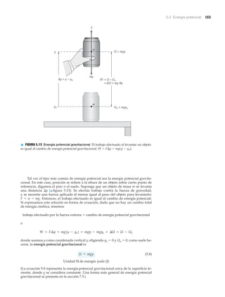 5.4 Energía potencial 153
Tal vez el tipo más común de energía potencial sea la energía potencial gravita-
cional. En este caso, posición se refiere a la altura de un objeto sobre cierto punto de
referencia, digamos el piso o el suelo. Suponga que un objeto de masa m se levanta
una distancia ⌬y (▲ figura 5.13). Se efectúa trabajo contra la fuerza de gravedad,
y se necesita una fuerza aplicada al menos igual al peso del objeto para levantarlo:
F ϭ w ϭ mg. Entonces, el trabajo efectuado es igual al cambio de energía potencial.
Si expresamos esta relación en forma de ecuación, dado que no hay un cambio total
de energía cinética, tenemos
trabajo efectuado por la fuerza externa ϭ cambio de energía potencial gravitacional
o
donde usamos y como coordenada vertical y, eligiendo yo ϭ 0 y Uo ϭ 0, como suele ha-
cerse, la energía potencial gravitacional es
(5.8)
Unidad SI de energía: joule (J)
(La ecuación 5.8 representa la energía potencial gravitacional cerca de la superficie te-
rrestre, donde g se considera constante. Una forma más general de energía potencial
gravitacional se presenta en la sección 7.5.)
U = mgy
W = F¢y = mg1y - yo2 = mgy - mgyo = ¢U = U - Uo
F
Δy = y – yo
= ΔU = mg
yo
mg
y U = mgy
Uo = mgyo
m
m
Δy
W = U – Uo
▲ FIGURA 5.13 Energía potencial gravitacional El trabajo efectuado al levantar un objeto
es igual al cambio de energía potencial gravitacional: W ϭ F⌬y ϭ mg(y Ϫ yo).
 