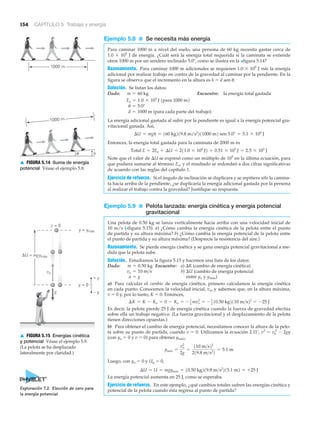 g
+ y
– y
y = 0
v = 0
ΔU = mgymáx
y = ymáx
vo
▲ FIGURA 5.15 Energías cinética
y potencial Véase el ejemplo 5.9.
(La pelota se ha desplazado
lateralmente por claridad.)
1000 m
1000 m
u h
▲ FIGURA 5.14 Suma de energía
potencial Véase el ejemplo 5.8.
154 CAPÍTULO 5 Trabajo y energía
Ejemplo 5.8 ■ Se necesita más energía
Para caminar 1000 m a nivel del suelo, una persona de 60 kg necesita gastar cerca de
1.0 ϫ 105
J de energía. ¿Cuál será la energía total requerida si la caminata se extiende
otros 1000 m por un sendero inclinado 5.0Њ, como se ilustra en la >figura 5.14?
Razonamiento. Para caminar 1000 m adicionales se requieren 1.0 ϫ 105
J más la energía
adicional por realizar trabajo en contra de la gravedad al caminar por la pendiente. En la
figura se observa que el incremento en la altura es h ϭ d sen ␪.
Solución. Se listan los datos:
Dado: Encuentre: la energía total gastada
La energía adicional gastada al subir por la pendiente es igual a la energía potencial gra-
vitacional ganada. Así,
Entonces, la energía total gastada para la caminata de 2000 m es
Note que el valor de ⌬U se expresó como un múltiplo de 105
en la última ecuación, para
que pudiera sumarse al término Eo, y el resultado se redondeó a dos cifras significativas
de acuerdo con las reglas del capítulo 1.
Ejercicio de refuerzo. Si el ángulo de inclinación se duplicara y se repitiera sólo la camina-
ta hacia arriba de la pendiente, ¿se duplicaría la energía adicional gastada por la persona
al realizar el trabajo contra la gravedad? Justifique su respuesta.
Ejemplo 5.9 ■ Pelota lanzada: energía cinética y energía potencial
gravitacional
Una pelota de 0.50 kg se lanza verticalmente hacia arriba con una velocidad inicial de
10 m/s (>figura 5.15). a) ¿Cómo cambia la energía cinética de la pelota entre el punto
de partida y su altura máxima? b) ¿Cómo cambia la energía potencial de la pelota entre
el punto de partida y su altura máxima? (Desprecie la resistencia del aire.)
Razonamiento. Se pierde energía cinética y se gana energía potencial gravitacional a me-
dida que la pelota sube.
Solución. Estudiamos la figura 5.15 y hacemos una lista de los datos:
Dado: Encuentre: a) ⌬K (cambio de energía cinética)
b) ⌬U (cambio de energía potencial
entre yo y ymáx)
a) Para calcular el cambio de energía cinética, primero calculamos la energía cinética
en cada punto. Conocemos la velocidad inicial, vo, y sabemos que, en la altura máxima,
v ϭ 0 y, por lo tanto, K ϭ 0. Entonces,
Es decir, la pelota pierde 25 J de energía cinética cuando la fuerza de gravedad efectúa
sobre ella un trabajo negativo. (La fuerza gravitacional y el desplazamiento de la pelota
tienen direcciones opuestas.)
b) Para obtener el cambio de energía potencial, necesitamos conocer la altura de la pelo-
ta sobre su punto de partida, cuando v ϭ 0. Utilizamos la ecuación 2.11’, v2
ϭ vo
2
Ϫ 2gy
(con yo ϭ 0 y v ϭ 0) para obtener ymáx,
Luego, con yo ϭ 0 y Uo ϭ 0,
La energía potencial aumenta en 25 J, como se esperaba.
Ejercicio de refuerzo. En este ejemplo, ¿qué cambios totales sufren las energías cinética y
potencial de la pelota cuando ésta regresa al punto de partida?
¢U = U = mgymáx = 10.50 kg219.8 m>s2
215.1 m2 = +25 J
ymáx =
vo
2
2g
=
110 m>s22
219.8 m>s2
2
= 5.1 m
¢K = K - Ko = 0 - Ko = - 1
2
mvo
2
= - 1
2
10.50 kg2110 m>s22
= -25 J
a = g
vo = 10 m>s
m = 0.50 kg
Total E = 2Eo + ¢U = 211.0 * 105
J2 + 0.51 * 105
J = 2.5 * 105
J
¢U = mgh = 160 kg219.8 m/s2
211000 m2 sen 5.0° = 5.1 * 104
J
d = 1000 m (para cada parte del trabajo)
u = 5.0°
Eo = 1.0 * 105
J 1para 1000 m2
m = 60 kg
Exploración 7.2 Elección de cero para
la energía potencial
 