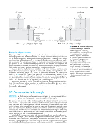 5.5 Conservación de la energía 155
yo = 0
y
m
m
m
–y
U2 = mgy
a) ΔU = U2 – U1 = mgy – (– mgy) = 2mgy
ΔU
Pozo de energía
potencial
Uo = mgyo = 0
U1 = –mgy
m
y
m
y
m
b) ΔU = U2 – Uo = 2mgy – 0 = 2mgy
U2 = 2mgy
2y
U1 = mgy
Uo = mgyo = 0
yo = 0
Punto de referencia cero
El ejemplo 5.9 ilustra un punto importante: la selección del punto de referencia cero.
La energía potencial es energía de posición, y la energía potencial en una posición dada
(U) se refiere a la energía potencial en alguna otra posición (Uo). La posición o punto
de referencia es arbitrario, como lo es el origen de los ejes de coordenadas para anali-
zar un sistema. Por lo regular, se eligen los puntos de referencia que más convienen;
por ejemplo, yo ϭ 0. El valor de la energía potencial en una posición dada depende del
punto de referencia utilizado. Por otro lado, la diferencia o cambio de energía potencial aso-
ciada con dos posiciones es la misma, sea cual fuere la posición de referencia.
Si, en el ejemplo 5.9, hubiéramos tomado el suelo como punto de referencia cero,
Uo en el punto en que se soltó la pelota no habría sido cero. Sin embargo, U en la altu-
ra máxima habría sido mayor, y ⌬U ϭ U Ϫ Uo habría sido la misma. Este concepto se
ilustra en la ▲ figura 5.16. Observe que la energía potencial puede ser negativa. Si un
objeto tiene energía potencial negativa, decimos que está en un pozo de energía poten-
cial, lo cual es como estar en un pozo de verdad: se requiere trabajo para levantar el
objeto a una posición más alta en el pozo, o para sacarlo del pozo.
También se dice que la energía potencial gravitacional es independiente de la trayec-
toria. Esto significa que sólo se considera un cambio en la altura ⌬h (o ⌬y), no en la tra-
yectoria que sigue el cambio de altura. Un objeto podría recorrer muchas trayectorias
que lleven a la misma ⌬h.
5.5 Conservación de la energía
OBJETIVOS: a) Distinguir entre fuerzas conservativas y no conservativas y b) ex-
plicar sus efectos sobre la conservación de la energía.
Las leyes de conservación son las piedras angulares de la física, tanto en la teoría como
en la práctica. La mayoría de los científicos probablemente diría que la conservación
de la energía es la ley más importante y la que tiene mayor alcance de las leyes. Cuan-
do decimos que una cantidad física se conserva, queremos decir que es constante, o que
tiene un valor constante. Dado que tantas cosas cambian continuamente en los proce-
sos físicos, las cantidades que se conservan son extremadamente útiles para entender y
describir el universo. No obstante, hay que tener presente que las cantidades general-
mente se conservan sólo en condiciones especiales.
Una de las leyes de conservación más importantes es la que se refiere a la conser-
vación de la energía. (Quizá el lector haya previsto este tema en el ejemplo 5.9.) Una
afirmación conocida es que la energía total del universo se conserva. Esto es verdad,
porque se está tomando todo el universo como un sistema. Definimos un sistema como
una cantidad dada de materia encerrada por fronteras, sean reales o imaginarias. Efec-
▲ FIGURA 5.16 Punto de referencia
y cambio de energía potencial
a) La selección del punto de
referencia (altura cero) es arbitraria
y podría causar una energía
potencial negativa. En un caso
así, decimos que el objeto está en
un pozo de energía potencial.
b) Podemos evitar el pozo
escogiendo una nueva referencia
cero. La diferencia o cambio de
energía potencial (⌬U) asociada
con las dos posiciones es la misma,
sea cual fuere el punto de referencia.
No hay diferencia física, aunque
haya dos sistemas de coordenadas
y dos puntos de referencia cero
distintos.
 