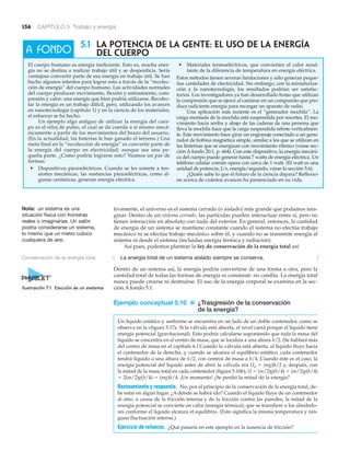 156 CAPÍTULO 5 Trabajo y energía
5.1 LA POTENCIA DE LA GENTE: EL USO DE LA ENERGÍA
DEL CUERPO
El cuerpo humano es energía ineficiente. Esto es, mucha ener-
gía no se destina a realizar trabajo útil y se desperdicia. Sería
ventajoso convertir parte de esa energía en trabajo útil. Se han
hecho algunos intentos para lograr esto a través de la “recolec-
ción de energía” del cuerpo humano. Las actividades normales
del cuerpo producen movimiento, flexión y estiramiento, com-
presión y calor: una energía que bien podría utilizarse. Recolec-
tar la energía es un trabajo difícil, pero, utilizando los avances
en nanotecnología (capítulo 1) y en la ciencia de los materiales,
el esfuerzo se ha hecho.
Un ejemplo algo antiguo de utilizar la energía del cuer-
po es el reloj de pulso, el cual se da cuerda a sí mismo mecá-
nicamente a partir de los movimientos del brazo del usuario.
(En la actualidad, las baterías le han ganado el terreno.) Una
meta final en la “recolección de energía” es convertir parte de
la energía del cuerpo en electricidad; aunque sea una pe-
queña parte. ¿Cómo podría lograrse esto? Veamos un par de
formas:
• Dispositivos piezoeléctricos. Cuando se les somete a ten-
siones mecánicas, las sustancias piezoeléctricas, como al-
gunas cerámicas, generan energía eléctrica.
• Materiales termoeléctricos, que convierten el calor resul-
tante de la diferencia de temperatura en energía eléctrica.
Estos métodos tienen severas limitaciones y sólo generan peque-
ñas cantidades de electricidad. Sin embargo, con la miniaturiza-
ción y la nanotecnología, los resultados podrían ser satisfac-
torios. Los investigadores ya han desarrollado botas que utilizan
la compresión que se ejerce al caminar en un compuesto que pro-
duce suficiente energía para recargar un aparato de radio.
Una aplicación más reciente es el “generador mochila”. La
carga montada de la mochila está suspendida por resortes. El mo-
vimiento hacia arriba y abajo de las caderas de una persona que
lleva la mochila hace que la carga suspendida rebote verticalmen-
te. Este movimiento hace girar un engranaje conectado a un gene-
rador de bobina magnética simple, similar a los que se utilizan en
las linternas que se energizan con movimiento rítmico (véase sec-
ción A fondo 20.1, p. 664). Con este dispositivo, la energía mecáni-
ca del cuerpo puede generar hasta 7 watts de energía eléctrica. Un
teléfono celular común opera con cerca de 1 watt. (El watt es una
unidad de potencia, J/s, energía/segundo, véase la sección 5.6).
¿Quién sabe lo que el futuro de la ciencia depara? Reflexio-
ne acerca de cuántos avances ha presenciado en su vida.
A FONDO
tivamente, el universo es el sistema cerrado (o aislado) más grande que podamos ima-
ginar. Dentro de un sistema cerrado, las partículas pueden interactuar entre sí, pero no
tienen interacción en absoluto con nada del exterior. En general, entonces, la cantidad
de energía de un sistema se mantiene constante cuando el sistema no efectúa trabajo
mecánico ni se efectúa trabajo mecánico sobre él, y cuando no se transmite energía al
sistema ni desde el sistema (incluidas energía térmica y radiación).
Así pues, podemos plantear la ley de conservación de la energía total así:
La energía total de un sistema aislado siempre se conserva.
Dentro de un sistema así, la energía podría convertirse de una forma a otra, pero la
cantidad total de todas las formas de energía es constante: no cambia. La energía total
nunca puede crearse ni destruirse. El uso de la energía corporal se examina en la sec-
ción A fondo 5.1.
Ejemplo conceptual 5.10 ■ ¿Trasgresión de la conservación
de la energía?
Un líquido estático y uniforme se encuentra en un lado de un doble contenedor, como se
observa en la Nfigura 5.17a. Si la válvula está abierta, el nivel caerá porque el líquido tiene
energía potencial (gravitacional). Esto podría calcularse suponiendo que toda la masa del
líquido se concentra en el centro de masa, que se localiza a una altura h/2. (Se hablará más
del centro de masa en el capítulo 6.) Cuando la válvula está abierta, el líquido fluye hacia
el contenedor de la derecha, y cuando se alcanza el equilibrio estático, cada contenedor
tendrá líquido a una altura de h/2, con centros de masa a h/4. Cuando éste es el caso, la
energía potencial del líquido antes de abrir la válvula era Uo ϭ (mg)h/2 y, después, con
la mitad de la masa total en cada contenedor (figura 5.16b), U ϭ (m/2)g(h/4) ϩ (m/2)g(h/4)
ϭ 2(m/2)g(h/4) ϭ (mg)h/4. ¡Un momento! ¿Se perdió la mitad de la energía?
Razonamiento y respuesta. No; por el principio de la conservación de la energía total, de-
be estar en algún lugar. ¿A dónde se habrá ido? Cuando el líquido fluye de un contenedor
al otro, a causa de la fricción interna y de la fricción contra las paredes, la mitad de la
energía potencial se convierte en calor (energía térmica), que se transfiere a los alrededo-
res conforme el líquido alcanza el equilibrio. (Esto significa la misma temperatura y nin-
guna fluctuación interna.)
Ejercicio de refuerzo. ¿Qué pasaría en este ejemplo en la ausencia de fricción?
Conservación de la energía total
Ilustración 7.1 Elección de un sistema
Nota: un sistema es una
situación física con fronteras
reales o imaginarias. Un salón
podría considerarse un sistema,
lo mismo que un metro cúbico
cualquiera de aire.
 