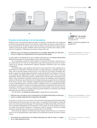 5.5 Conservación de la energía 157
h
Válvula
cerrada
Válvula
abierta
a) b)
h/2h/2
▲ FIGURA 5.17 ¿Es energía
perdida? Véase el ejemplo
conceptual 5.10.
Nota: la fricción se analizó en la
sección 4.6.
Fuerzas conservativas y no conservativas
Podemos hacer una distinción general entre los sistemas, considerando dos categorías
de fuerzas que podrían actuar en su interior o sobre ellos: las fuerzas conservativas y
las no conservativas. Ya hemos visto un par de fuerzas conservativas: la fuerza de gra-
vedad y la fuerza de resorte. También vimos una fuerza no conservativa clásica, la fric-
ción, en el capítulo 4. Definimos una fuerza conservativa así:
Decimos que una fuerza es conservativa si el trabajo efectuado por ella para
mover un objeto es independiente de la trayectoria del objeto.
Lo que implica esta definición es que el trabajo efectuado por una fuerza conservativa
depende únicamente de las posiciones inicial y final del objeto.
En un principio, puede ser difícil captar el concepto de fuerzas conservativas y
no conservativas. En vista de la importancia que este concepto tiene para la conser-
vación de la energía, examinaremos algunos ejemplos ilustrativos que nos ayuden
a entenderlo.
En primer lugar, ¿qué significa independiente de la trayectoria? Como ejemplo de in-
dependencia de la trayectoria considere levantar un objeto del piso y colocarlo sobre una
mesa. Ahí se efectuó trabajo contra la fuerza conservativa de la gravedad. El trabajo efec-
tuado es igual a la energía potencial ganada, mg⌬h, donde ⌬h es la distancia vertical en-
tre la posición del objeto sobre el piso y su posición sobre la mesa. Éste es el punto
importante. Quizás usted haya puesto el objeto sobre el lavabo antes de colocarlo en la
mesa, o haya caminado al extremo opuesto de la mesa. Sin embargo, sólo el desplaza-
miento vertical hace una diferencia en el trabajo efectuado porque está en la dirección
de la fuerza vertical. Para cualquier desplazamiento horizontal no se efectúa trabajo,
ya que el desplazamiento y la fuerza están en ángulos rectos. La magnitud del traba-
jo efectuado es igual al cambio de energía potencial (en condiciones sin fricción úni-
camente) y, de hecho, el concepto de energía potencial está asociado exclusivamente a fuerzas
conservativas. Un cambio de energía potencial puede definirse en términos del trabajo
efectuado por una fuerza conservativa.
Por otro lado, una fuerza no conservativa sí depende de la trayectoria.
Decimos que una fuerza no es conservativa si el trabajo efectuado por ella para
mover un objeto depende de la trayectoria del objeto.
La fricción es una fuerza no conservativa. Una trayectoria más larga produciría más traba-
jo efectuado por la fricción que una más corta, y se perdería más energía en forma de
calor con una trayectoria más larga. De manera que el trabajo efectuado contra la fric-
ción ciertamente dependería de la trayectoria. Por lo tanto, en cierto sentido, una fuer-
za conservativa permite conservar o almacenar toda la energía en forma de energía
potencial, mientras que una fuerza no conservativa no lo permite.
Otra forma de explicar la distinción entre fuerzas conservativas y no conserva-
tivas es con un planteamiento equivalente de la definición anterior de fuerza conser-
vativa:
Una fuerza es conservativa si el trabajo efectuado por ella al mover un objeto
en un viaje redondo es cero.
Fuerza conservativa: el trabajo es
independiente de la trayectoria
Fuerza no conservativa: el trabajo
es dependiente de la trayectoria
Otra forma de describir una fuerza
conservativa
 