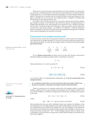 158 CAPÍTULO 5 Trabajo y energía
Note que en el caso de la fuerza gravitacional conservativa durante un viaje redon-
do, la fuerza y el desplazamiento a veces tienen la misma dirección (y la fuerza efectúa
trabajo positivo) y a veces tienen direcciones opuestas (y la fuerza efectúa trabajo ne-
gativo). Pensemos en el sencillo caso de la caída del libro al suelo para luego ser reco-
gido y colocado otra vez en la mesa. Con trabajo positivo y negativo, el trabajo total
efectuado por la gravedad puede ser cero.
En cambio, en el caso de una fuerza no conservativa como la de la fricción cinética,
que siempre se opone al movimiento o tiene dirección opuesta al desplazamiento, el
trabajo total efectuado en un viaje redondo nunca puede ser cero y siempre será nega-
tivo (es decir, se pierde energía). Sin embargo, no hay que pensar que las fuerzas no
conservativas sólo quitan energía a un sistema. Al contrario, a menudo aplicamos
fuerzas de empuje o tracción no conservativas que aumentan la energía de un sistema,
como cuando empujamos un automóvil averiado.
Conservación de la energía mecánica total
La idea de fuerza conservativa nos permite extender la conservación de la energía al
caso especial de la energía mecánica, lo cual nos es de gran ayuda para analizar mu-
chas situaciones físicas. La suma de las energías cinética y potencial se denomina ener-
gía mecánica total:
(5.9)
energía energía energía
mecánica cinética potencial
total
En un sistema conservativo (es decir, uno en el que sólo fuerzas conservativas
efectúan trabajo), la energía mecánica total es constante (se conserva):
Ahora sustituimos E y Eo de la ecuación 5.9,
(5.10a)
o
(5.10b)
La ecuación 5.10b es un planteamiento matemático de la ley de conservación de la
energía mecánica:
En un sistema conservativo, la suma de todos los tipos de energía cinética y po-
tencial es constante, y equivale a la energía mecánica total del sistema.
Tome en cuenta que en un sistema conservativo, las energías cinética y potencial
podrían cambiar, pero su suma siempre será constante. En un sistema conservativo,
si se efectúa trabajo y se transfiere energía dentro del sistema, escribimos la ecuación
5.10a como
(5.11a)
o bien,
(para un sistema conservativo) (5.11b)
Esta expresión nos dice que estas cantidades tienen una relación de subibaja: si hay
una disminución en la energía potencial, la energía cinética deberá aumentar en la mis-
ma cantidad para que la suma de los cambios sea cero. Sin embargo, en un sistema no
conservativo, por lo general se pierde energía mecánica (por ejemplo, en forma de ca-
lor por la fricción), así que ⌬K ϩ ⌬U Ͻ 0. Sin embargo, hay que tener en cuenta, como
ya señalamos, que una fuerza no conservativa podría añadir energía a un sistema (o no
tener efecto alguno).
¢K + ¢U = 0
1K - Ko2 + 1U - Uo2 = 0
1
2 mv2
+ U = 1
2 mvo
2
+ Uo
K + U = Ko + Uo
E = Eo
+=
E = K + U
Conservación de la energía
mecánica
Energía mecánica total: cinética
más potencial
Ilustración 7.2 Representaciones
de energía
 