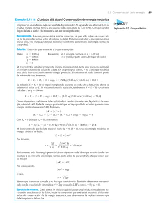 5.5 Conservación de la energía 159
Ejemplo 5.11 ■ ¡Cuidado allá abajo! Conservación de energía mecánica
Un pintor en un andamio deja caer una lata de pintura de 1.50 kg desde una altura de 6.00 m.
a) ¿Qué energía cinética tiene la lata cuando está a una altura de 4.00 m? b) ¿Con qué rapidez
llegará la lata al suelo? (La resistencia del aire es insignificante.)
Razonamiento. La energía mecánica total se conserva, ya que sólo la fuerza conservati-
va de la gravedad actúa sobre el sistema (la lata). Podemos calcular la energía mecánica
inicial total, y la energía potencial disminuye conforme aumenta(n) la energía cinética (y
la rapidez).
Solución. Esto es lo que se nos da y lo que se nos pide:
Dado: Encuentre: a) K (energía cinética en )
b) (rapidez justo antes de llegar al suelo)
a) Es preferible calcular primero la energía mecánica total de la lata, pues esta cantidad
se conserva durante la caída de la lata. En un principio, con vo ϭ 0, la energía mecánica
total de la lata es exclusivamente energía potencial. Si tomamos el suelo como el punto
de referencia cero, tenemos,
La relación E ϭ K ϩ U se sigue cumpliendo durante la caída de la lata, pero ahora ya
sabemos el valor de E. Si reacomodamos la ecuación, tendremos K ϭ E Ϫ U y podemos
calcular U en y ϭ 4.00 m:
Como alternativa, podríamos haber calculado el cambio (en este caso, la pérdida) de ener-
gía potencial, ⌬U. Toda la energía potencial que se haya perdido se habrá ganado como
energía cinética (ecuación 5.11). Entonces,
Con Ko ϭ 0 (porque vo ϭ 0), obtenemos
b) Justo antes de que la lata toque el suelo (y ϭ 0, U ϭ 0), toda su energía mecánica es
energía cinética, es decir,
Por lo tanto,
Básicamente, toda la energía potencial de un objeto en caída libre que se soltó desde cier-
ta altura y se convierte en energía cinética justo antes de que el objeto choque con el sue-
lo, así que
Por consiguiente,
o bien,
Vemos que la masa se cancela y no hay que considerarla. También obtenemos este resul-
tado con la ecuación de cinemática v2
ϭ 2gy (ecuación 2.11’), con vo ϭ 0 y yo ϭ 0.
Ejercicio de refuerzo. Otro pintor en el suelo quiere lanzar una brocha verticalmente ha-
cia arriba una distancia de 5.0 m, hacia su compañero que está en el andamio. Utilice mé-
todos de conservación de la energía mecánica para determinar la rapidez mínima que
debe imprimir a la brocha.
v = 22gy
1
2 mv2
= mgy
ƒ¢Kƒ = ƒ¢Uƒ
v =
A
2E
m
=
B
2188.2 J2
1.50 kg
= 10.8 m>s
E = K = 1
2 mv2
K = mg1yo - y2 = 11.50 kg219.8 m>s2
216.00 m - 4.00 m2 = 29.4 J
1K - Ko2 + 1U - Uo2 = 1K - Ko2 + 1mgy - mgyo2 = 0
¢K + ¢U = 0
K = E - U = E - mgy = 88.2 J - 11.50 kg219.80 m>s2
214.00 m2 = 29.4 J
E = Ko + Uo = 0 + mgyo = 11.50 kg219.80 m>s2
216.00 m2 = 88.2 J
vo = 0
y = 4.00 m
vyo = 6.00 m
y = 4.00 mm = 1.50 kg
Exploración 7.3 Choque elástico
 