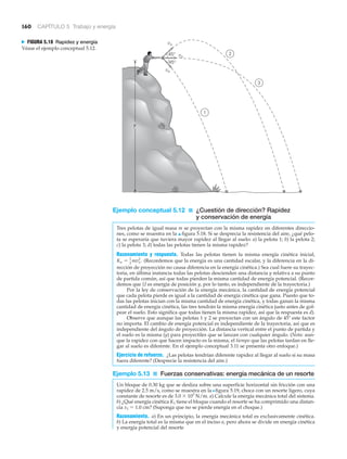 160 CAPÍTULO 5 Trabajo y energía
1
3
2
45°
45°
vo
vo
vo
y
N FIGURA 5.18 Rapidez y energía
Véase el ejemplo conceptual 5.12.
Ejemplo conceptual 5.12 ■ ¿Cuestión de dirección? Rapidez
y conservación de energía
Tres pelotas de igual masa m se proyectan con la misma rapidez en diferentes direccio-
nes, como se muestra en la ▲ figura 5.18. Si se desprecia la resistencia del aire, ¿qué pelo-
ta se esperaría que tuviera mayor rapidez al llegar al suelo: a) la pelota 1; b) la pelota 2;
c) la pelota 3; d) todas las pelotas tienen la misma rapidez?
Razonamiento y respuesta. Todas las pelotas tienen la misma energía cinética inicial,
(Recordemos que la energía es una cantidad escalar, y la diferencia en la di-
rección de proyección no causa diferencia en la energía cinética.) Sea cual fuere su trayec-
toria, en última instancia todas las pelotas descienden una distancia y relativa a su punto
de partida común, así que todas pierden la misma cantidad de energía potencial. (Recor-
demos que U es energía de posición y, por lo tanto, es independiente de la trayectoria.)
Por la ley de conservación de la energía mecánica, la cantidad de energía potencial
que cada pelota pierde es igual a la cantidad de energía cinética que gana. Puesto que to-
das las pelotas inician con la misma cantidad de energía cinética, y todas ganan la misma
cantidad de energía cinética, las tres tendrán la misma energía cinética justo antes de gol-
pear el suelo. Esto significa que todas tienen la misma rapidez, así que la respuesta es d).
Observe que aunque las pelotas 1 y 2 se proyectan con un ángulo de 45Њ este factor
no importa. El cambio de energía potencial es independiente de la trayectoria, así que es
independiente del ángulo de proyección. La distancia vertical entre el punto de partida y
el suelo es la misma (y) para proyectiles que se lanzan con cualquier ángulo. (Nota: aun-
que la rapidez con que hacen impacto es la misma, el tiempo que las pelotas tardan en lle-
gar al suelo es diferente. En el ejemplo conceptual 3.11 se presenta otro enfoque.)
Ejercicio de refuerzo. ¿Las pelotas tendrían diferente rapidez al llegar al suelo si su masa
fuera diferente? (Desprecie la resistencia del aire.)
Ejemplo 5.13 ■ Fuerzas conservativas: energía mecánica de un resorte
Un bloque de 0.30 kg que se desliza sobre una superficie horizontal sin fricción con una
rapidez de 2.5 m/s, como se muestra en la Nfigura 5.19, choca con un resorte ligero, cuya
constante de resorte es de 3.0 ϫ 103
N/m. a) Calcule la energía mecánica total del sistema.
b) ¿Qué energía cinética K1 tiene el bloque cuando el resorte se ha comprimido una distan-
cia x1 ϭ 1.0 cm? (Suponga que no se pierde energía en el choque.)
Razonamiento. a) En un principio, la energía mecánica total es exclusivamente cinética.
b) La energía total es la misma que en el inciso a, pero ahora se divide en energía cinética
y energía potencial del resorte
Ko = 1
2
mvo
2
.
 
