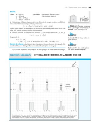m
k
v
▲ FIGURA 5.19 Fuerzas conserva-
tivas y la energía mecánica de un
resorte Véase el ejemplo 5.13.
5.5 Conservación de la energía 161
Solución.
Dado: Encuentre: a) E (energía mecánica total)
b) K1 (energía cinética)
a) Antes de que el bloque haga contacto con el resorte, la energía mecánica total del sis-
tema está en forma de energía cinética; por lo tanto,
Puesto que el sistema es conservativo (es decir, no se pierde energía mecánica), dicha can-
tidad es la energía mecánica total en todo momento.
b) Cuando el resorte se comprime una distancia x1, gana energía potencial y
Despejando Kl,
Ejercicio de refuerzo. ¿Qué distancia se habrá comprimido el resorte del ejemplo 5.11
cuando el bloque se detenga? (Resuelva utilizando principios de energía.)
En la sección Aprender dibujando se da otro ejemplo de intercambio de energía.
= 0.94 J - 1
2 13.0 * 103
N>m210.010 m22
= 0.94 J - 0.15 J = 0.79 J
K1 = E - 1
2 kx1
2
E = K1 + U1 = K1 + 1
2 kx1
2
U1 = 1
2
kx1
2
,
E = Ko = 1
2
mvo
2
= 1
2
10.30 kg212.5 m>s22
= 0.94 J
x1 = 1.0 cm = 0.010 m
k = 3.0 * 103
N>m
vo = 2.5 m>s
m = 0.30 kg
APRENDER DIBUJANDO
Ug Ug Ug Ug UgUs Us Us Us UsK K K K K
v = 0
Máxima
compresión
v = 0
Us = 0
Ug = 0
Tanto la situación física como las gráficas de energía potencial gravitacional (Ug), energía cinética (K) y energía potencial del resorte
(Us) están a escala. (Suponemos que la resistencia del aire, la masa del resorte y cualquier pérdida de energía en el choque son
insignificantes.) ¿Por qué la energía de resorte es sólo la cuarta parte del total cuando el resorte esté comprimido a la mitad?
Intercambio de energía: Una pelota que cae
Ilustración 7.5 Un bloque sobre un
plano inclinado
Exploración 7.4 Una pelota golpea
una masa unida a un resorte
 