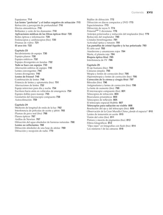 Contenido xvii
Espejismos 714
Las lentes “perfectas” y el índice negativo de refracción 715
Refracción y percepción de profundidad 716
Efectos atmosféricos 716
Brillantez y corte de los diamantes 718
Aplicaciones médicas de las fibras ópticas (bio) 720
Redes ópticas e información 720
Endoscopios y cardioscopios (bio) 720
Prismas de vidrio 721
El arco iris 722
Capítulo 23
Recubrimiento de espejos 730
Espejos planos 730
Espejos esféricos 732
Espejos divergentes en tiendas 732
Todo se hace con espejos 733
Aberración esférica de espejos 740
Lentes convergentes 740
Lentes divergentes 740
Lentes de Fresnel 748
Combinación de lentes 748
Potencia de lentes y optometría (bio) 751
Aberraciones de lentes 752
Espejo retrovisor para día y noche 754
Escritura hacia atrás en vehículos de emergencia 754
Espejos dobles para manejo 755
Geometría del microscopio compuesto 758
Autocolimación 759
Capítulo 24
Medición de longitud de onda de la luz 762
Interferencia de películas de aceite y jabón 765
Plumas de pavo real (bio) 766
Planos ópticos 767
Anillos de Newton 767
Difracción del agua alrededor de barreras naturales 768
Lentes no reflectantes 768
Difracción alrededor de una hoja de afeitar 769
Difracción y recepción de radio 770
Rejillas de difracción 772
Difracción en discos compactos y DVD 773
Espectrómetros 773
Difracción de rayos X 774
PolaroidMR
Y dicroísmo 776
Anteojos polarizados y reducción del resplandor (bio) 779
Reducción del resplandor 780
Cristales birrefringentes 781
Actividad óptica y tensión 781
Las pantallas de cristal líquido y la luz polarizada 783
El cielo azul 783
Atardeceres y amaneceres rojos 784
Marte, el planeta rojo 784
Biopsia óptica (bio) 785
Interferencia de TV 786
Capítulo 25
El ojo humano (bio) 793
Cámaras simples 793
Miopía y lentes de corrección (bio) 795
Hipermetropía y lentes de corrección (bio) 795
Corrección de la córnea y cirugía (bio) 797
Bifocales (bio) 796
Astigmatismo y lentes de corrección (bio) 798
La lente de aumento (bio) 799
El microscopio compuesto (bio) 801
Telescopios de refracción 803
Binoculares prismáticos 804
Telescopios de reflexión 805
El telescopio espacial Hubble 807
Telescopios para radiación no visible 808
Resolución del ojo y del telescopio (bio) 809
Observación de la Gran Muralla China ¿desde el espacio? 810
Lentes de inmersión en aceite 810
Visión del color (bio) 811
Pintura y mezcla de pigmentos (bio) 812
Filtros fotográficos 812
“Ojos rojos” en fotografías con flash (bio) 814
Los números f de las cámaras 818
 