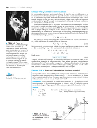 162 CAPÍTULO 5 Trabajo y energía
110 mv = 20 m/s
N FIGURA 5.21 Trabajo
efectuado por una fuerza
no conservativa Véase el
ejemplo 5.14.
▲ FIGURA 5.20 Fuerza no
conservativa y pérdida de energía
La fricción es una fuerza no
conservativa: cuando hay fricción
y efectúa trabajo, no se conserva la
energía mecánica. ¿Puede el lector
deducir a partir de la imagen qué
está sucediendo con el trabajo
efectuado por el motor sobre la
rueda de esmeril, después de que
el trabajo se convierte en energía
cinética de rotación? (Observe que
prudentemente la persona se colocó
una máscara, no tan sólo gafas
como muchos sugieren.)
Energía total y fuerzas no conservativas
En los ejemplos anteriores, ignoramos la fuerza de fricción, que probablemente es la
fuerza no conservativa más común. En general, tanto las fuerzas conservativas como
las no conservativas pueden efectuar trabajo sobre objetos. Sin embargo, como vimos,
cuando algunas fuerzas no conservativas efectúan trabajo, no se conserva la energía
mecánica total. Se “pierde” energía mecánica a través del trabajo efectuado por fuerzas
no conservativas, como la fricción.
El lector quizá piense que ya no vamos usar un enfoque de energía para analizar
problemas en los que intervienen tales fuerzas no conservativas, ya que se perdería o
se disiparía energía mecánica (>figura 5.20). Sin embargo, en algunos casos podemos
usar la energía total para averiguar cuánta energía se perdió en el trabajo efectuado
por una fuerza no conservativa. Suponga que un objeto tiene inicialmente energía me-
cánica y que fuerzas no conservativas efectúan un trabajo Wnc sobre él. Partiendo del
teorema trabajo-energía, tenemos
En general, el trabajo neto (W) podría efectuarse tanto con fuerzas conservativas
(Wc) como por fuerzas no conservativas (Wnc), así que
(5.12)
Recordemos, sin embargo, que el trabajo efectuado por fuerzas conservativas es igual
a Ϫ⌬U, es decir, Wnc ϭ Uo Ϫ U, y la ecuación 5.12 se convierte entonces en
Por lo tanto,
Wnc ϭ E Ϫ Eo ϭ ⌬E (5.13)
Así pues, el trabajo efectuado por las fuerzas no conservativas que actúan sobre un sis-
tema es igual al cambio de energía mecánica. Cabe señalar que, en el caso de fuerzas
disipadoras, Eo Ͼ E. Así, el cambio es negativo e indica una disminución de la energía
mecánica. Esta condición coincide en cuanto al signo con Wnc que, en el caso de la fric-
ción, también sería negativo. El ejemplo 5.14 ilustra este concepto.
Ejemplo 5.14 ■ Fuerza no conservativa: descenso en esquí
Un esquiador con una masa de 80 kg parte del reposo en la cima de una pendiente y baja
esquiando desde una altura de 110 m (▼ figura 5.21). La rapidez del esquiador en la base
de la pendiente es de 20 m/s. a) Demuestre que el sistema no es conservativo. b) ¿Cuánto
trabajo efectúa la fuerza no conservativa de la fricción?
Razonamiento. a) Si el sistema es no conservativo, entonces Eo E, y es posible calcular
estas cantidades. b) No podemos determinar el trabajo a partir de consideraciones de
fuerza-distancia, pero Wnc es igual a la diferencia de energías totales (ecuación 5.13).
Solución.
Dado: Encuentre: a) Demostrar que E no se conserva
b) Wnc (trabajo efectuado por la fricción)
yo = 110 m
v = 20 m>s
vo = 0
m = 80 kg
= 1K + U2 - 1Ko + Uo2
Wnc = K - Ko - 1Uo - U2
Wc + Wnc = K - Ko
W = ¢K = K - Ko
Ilustración 7.4 Fuerzas externas
 
