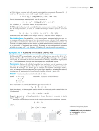 5.5 Conservación de la energía 163
a) Si el sistema es conservativo, la energía mecánica total es constante. Tomando Uo ϭ 0
en la base de la cuesta, vemos que la energía inicial en la cima es
Luego calculamos que la energía en la base de la cuesta es
Por lo tanto, Eo E, así que el sistema no es conservativo.
b) El trabajo efectuado por la fuerza de fricción, que no es conservativa, es igual al cam-
bio de energía mecánica, es decir, la cantidad de energía mecánica perdida (ecuación
5.13):
Esta cantidad es más del 80% de la energía inicial. (¿A dónde se fue esa energía?)
Ejercicio de refuerzo. En caída libre, a veces despreciamos la resistencia del aire, pero pa-
ra los paracaidistas la resistencia del aire tiene un efecto muy práctico. Por lo regular, un
paracaidista desciende unos 450 m antes de alcanzar la velocidad terminal (sección 4.6)
de 60 m/s. a) ¿Qué porcentaje de la energía se pierde por fuerzas no conservativas duran-
te tal descenso? b) Demuestre que, una vez alcanzada la velocidad terminal, la tasa de
pérdida de energía en J/s está dada por (60 mg), donde m es la masa del paracaidista.
Ejemplo 5.15 ■ Fuerza no conservativa: una vez más
Un bloque de 0.75 kg se desliza por una superficie sin fricción con una rapidez de 2.0 m/s.
Luego se desliza sobre una área áspera de 1.0 m de longitud y continúa por otra superficie
sin fricción. El coeficiente de fricción cinética entre el bloque y la superficie áspera es de
0.17. ¿Qué rapidez tiene el bloque después de pasar por la superficie áspera?
Razonamiento. La tarea de calcular la rapidez final implica el uso de ecuaciones en las
que interviene la energía cinética. Obtendremos la energía cinética final si usamos la con-
servación de la energía total. Vemos que las energías inicial y final son energía cinética,
pues no hay cambio de energía potencial gravitacional. Siempre es recomendable realizar
un diagrama de la situación con propósitos de claridad. Véase la ▼ figura 5.22.
Solución. Hacemos nuestra acostumbrada lista de datos:
Dado: Encuentre: v (rapidez final del bloque)
Para este sistema no conservativo tenemos, por la ecuación 5.13,
En el área áspera, el bloque pierde energía debido al trabajo efectuado contra la fricción
(Wnc), así que
[negativo porque fk y el desplazamiento x tienen direcciones opuestas, es decir,
( fk cos 180Њ)x ϭ Ϫfkx].
Entonces, reacomodando la ecuación de energía y desarrollando términos, tenemos,
o bien,
1
2
mv2
= 1
2
mvo
2
- mkmgx
K = Ko + Wnc
Wnc = -fkx = -mkNx = -mkmgx
Wnc = E - Eo = K - Ko
vo = 2.0 m>s
mk = 0.17
x = 1.0 m
m = 0.75 kg
Wnc = E - Eo = 11.6 * 104
J2 - 18.6 * 104
J2 = -7.0 * 104
J
E = K = 1
2
mv2
= 1
2
180 kg2120 m>s22
= 1.6 * 104
J
Eo = U = mgyo = 180 kg219.8 m>s2
21110 m2 = 8.6 * 104
J
v
x =1.0 m
Eo E
vo
> FIGURA 5.22 Una zona áspera
no conservativa Véase el
ejemplo 5.15.
(continúa en la siguiente página)
 