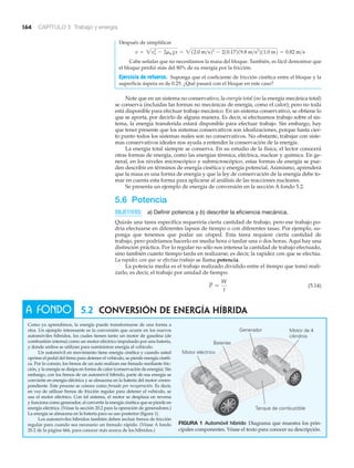 5.2 CONVERSIÓN DE ENERGÍA HÍBRIDA
Como ya aprendimos, la energía puede transformarse de una forma a
otra. Un ejemplo interesante es la conversión que ocurre en los nuevos
automóviles híbridos, los cuales tienen tanto un motor de gasolina (de
combustión interna) como un motor eléctrico impulsado por una batería,
y donde ambos se utilizan para suministrar energía al vehículo.
Un automóvil en movimiento tiene energía cinética y cuando usted
oprime el pedal del freno para detener el vehículo, se pierde energía cinéti-
ca. Por lo común, los frenos de un auto realizan ese frenado mediante fric-
ción, y la energía se disipa en forma de calor (conservación de energía). Sin
embargo, con los frenos de un automóvil híbrido, parte de esa energía se
convierte en energía eléctrica y se almacena en la batería del motor corres-
pondiente. Este proceso se conoce como frenado por recuperación. Es decir,
en vez de utilizar frenos de fricción regular para detener el vehículo, se
usa el motor eléctrico. Con tal sistema, el motor se desplaza en reversa
y funciona como generador, al convertir la energía cinética que se pierde en
energía eléctrica. (Véase la sección 20.2 para la operación de generadores.)
La energía se almacena en la batería para su uso posterior (figura 1).
Los automóviles híbridos también deben incluir frenos de fricción
regular para cuando sea necesario un frenado rápido. (Véase A fondo
20.2 de la página 666, para conocer más acerca de los híbridos.)
A FONDO
Generador Motor de 4
cilindros
Tanque de combustible
Baterías
Motor eléctrico
164 CAPÍTULO 5 Trabajo y energía
Después de simplificar
Cabe señalar que no necesitamos la masa del bloque. También, es fácil demostrar que
el bloque perdió más del 80% de su energía por la fricción.
Ejercicio de refuerzo. Suponga que el coeficiente de fricción cinética entre el bloque y la
superficie áspera es de 0.25. ¿Qué pasará con el bloque en este caso?
Note que en un sistema no conservativo, la energía total (no la energía mecánica total)
se conserva (incluidas las formas no mecánicas de energía, como el calor); pero no toda
está disponible para efectuar trabajo mecánico. En un sistema conservativo, se obtiene lo
que se aporta, por decirlo de alguna manera. Es decir, si efectuamos trabajo sobre el sis-
tema, la energía transferida estará disponible para efectuar trabajo. Sin embargo, hay
que tener presente que los sistemas conservativos son idealizaciones, porque hasta cier-
to punto todos los sistemas reales son no conservativos. No obstante, trabajar con siste-
mas conservativos ideales nos ayuda a entender la conservación de la energía.
La energía total siempre se conserva. En su estudio de la física, el lector conocerá
otras formas de energía, como las energías térmica, eléctrica, nuclear y química. En ge-
neral, en los niveles microscópico y submicroscópico, estas formas de energía se pue-
den describir en términos de energía cinética y energía potencial. Asimismo, aprenderá
que la masa es una forma de energía y que la ley de conservación de la energía debe to-
mar en cuenta esta forma para aplicarse al análisis de las reacciones nucleares.
Se presenta un ejemplo de energía de conversión en la sección A fondo 5.2.
5.6 Potencia
OBJETIVOS: a) Definir potencia y b) describir la eficiencia mecánica.
Quizás una tarea específica requeriría cierta cantidad de trabajo, pero ese trabajo po-
dría efectuarse en diferentes lapsos de tiempo o con diferentes tasas. Por ejemplo, su-
ponga que tenemos que podar un césped. Esta tarea requiere cierta cantidad de
trabajo, pero podríamos hacerlo en media hora o tardar una o dos horas. Aquí hay una
distinción práctica. Por lo regular no sólo nos interesa la cantidad de trabajo efectuado,
sino también cuánto tiempo tarda en realizarse; es decir, la rapidez con que se efectúa.
La rapidez con que se efectúa trabajo se llama potencia.
La potencia media es el trabajo realizado dividido entre el tiempo que tomó reali-
zarlo, es decir, el trabajo por unidad de tiempo:
(5.14)P =
W
t
v = 2vo
2
- 2mk gx = 212.0 m>s22
- 210.17219.8 m>s2
211.0 m2 = 0.82 m>s
FIGURA 1 Automóvil híbrido Diagrama que muestra los prin-
cipales componentes. Véase el texto para conocer su descripción.
 