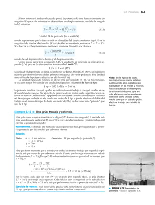 5.6 Potencia 165
Si nos interesa el trabajo efectuado por (y la potencia de) una fuerza constante de
magnitud F que actúa mientras un objeto tiene un desplazamiento paralelo de magni-
tud d, entonces
(5.15)
Unidad SI de potencia: J/s o watt (W)
donde suponemos que la fuerza está en dirección del desplazamiento. Aquí, es la
magnitud de la velocidad media. Si la velocidad es constante, entonces
Si la fuerza y el desplazamiento no tienen la misma dirección, escribimos
(5.16)
donde ␪ es el ángulo entre la fuerza y el desplazamiento.
Como puede verse por la ecuación 5.15, la unidad SI de potencia es joules por se-
gundo (J/s), pero se da otro nombre a esta unidad: watt (W):
La unidad SI de potencia se llama así en honor de James Watt (1736-1819), un ingeniero
escocés que desarrolló una de las primeras máquinas de vapor prácticas. Una unidad
muy utilizada de potencia eléctrica es el kilowatt (kW).
La unidad inglesa de potencia es el pie-libra por segundo (ft · lb/s). Sin embargo,
se usa con mayor frecuencia una unidad más grande, el caballo de fuerza (hp):
La potencia nos dice con qué rapidez se está efectuando trabajo o con qué rapidez se es-
tá transfiriendo energía. Por ejemplo, la potencia de un motor suele especificarse en ca-
ballos de fuerza. Un motor de 2 hp puede efectuar cierta cantidad de trabajo en la mitad
del tiempo que tardaría en efectuarlo un motor de 1 hp, o puede efectuar el doble del
trabajo en el mismo tiempo. Es decir, un motor de 2 hp es dos veces más “potente” que
uno de 1 hp.
Ejemplo 5.16 ■ Una grúa: trabajo y potencia
Una grúa como la que se muestra en la Nfigura 5.23 levanta una carga de 1.0 tonelada mé-
trica una distancia vertical de 25 m en 9.0 s con velocidad constante. ¿Cuánto trabajo útil
efectúa la grúa cada segundo?
Razonamiento. El trabajo útil efectuado cada segundo (es decir, por segundo) es la poten-
cia generada, y es la cantidad que debemos obtener.
Solución.
Dado: Encuentre: W por segundo (ϭ potencia, P)
Hay que tener en cuenta que el trabajo por unidad de tiempo (trabajo por segundo) es po-
tencia, así que esto es lo que debemos calcular. Puesto que la carga se mueve con veloci-
dad constante, (¿Por qué?) El trabajo se efectúa contra la gravedad, de manera que
F ϭ mg, y
Por lo tanto, dado que un watt (W) es un joule por segundo (J/s), la grúa efectuó
2.7 ϫ 104
J de trabajo cada segundo. Cabe señalar que la magnitud de la velocidad es
v ϭ d/t ϭ 25 m/9.0 s ϭ 2.8 m/s, así que podríamos calcular la potencia usando P ϭ Fv.
Ejercicio de refuerzo. Si el motor de la grúa de este ejemplo tiene una especificación de
70 hp, ¿qué porcentaje de esta potencia generada realiza trabajo útil?
=
11.0 * 103
kg219.8 m>s2
2125 m2
9.0 s
= 2.7 * 104
W 1o 27 kW2
P =
W
t
=
Fd
t
=
mgy
t
P = P.
t = 9.0 s
y = 25 m
= 1.0 * 103
kg
m = 1.0 ton métrica
1 hp = 550 ft # lb>s = 746 W
1 J>s = 1 watt 1W2
P =
F1cos u2d
t
= Fv cos u
P = P = Fv.
v
P =
W
t
=
Fd
t
= Fa
d
t
b = Fv
Nota: en la época de Watt,
las máquinas de vapor estaban
sustituyendo a los caballos que
trabajaban en las minas y molinos.
Para caracterizar el desempeño
de su nueva máquina, que era
más eficiente que las existentes,
Watt usó como unidad la tasa
media con que un caballo podía
efectuar trabajo: un caballo de
fuerza.
▲ FIGURA 5.23 Suministro de
potencia Véase el ejemplo 5.16.
 