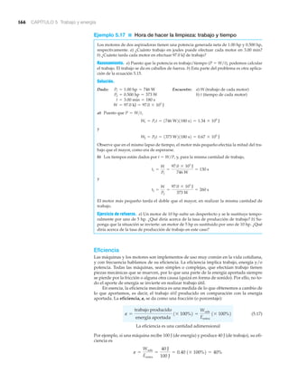 166 CAPÍTULO 5 Trabajo y energía
Ejemplo 5.17 ■ Hora de hacer la limpieza: trabajo y tiempo
Los motores de dos aspiradoras tienen una potencia generada neta de 1.00 hp y 0.500 hp,
respectivamente. a) ¿Cuánto trabajo en joules puede efectuar cada motor en 3.00 min?
b) ¿Cuánto tarda cada motor en efectuar 97.0 kJ de trabajo?
Razonamiento. a) Puesto que la potencia es trabajo/tiempo (P ϭ W/t), podemos calcular
el trabajo. El trabajo se da en caballos de fuerza. b) Esta parte del problema es otra aplica-
ción de la ecuación 5.15.
Solución.
Dado: Encuentre: a) W (trabajo de cada motor)
b) t (tiempo de cada motor)
a) Puesto que
y
Observe que en el mismo lapso de tiempo, el motor más pequeño efectúa la mitad del tra-
bajo que el mayor, como era de esperarse.
b) Los tiempos están dados por t ϭ W/P, y, para la misma cantidad de trabajo,
y
El motor más pequeño tarda el doble que el mayor, en realizar la misma cantidad de
trabajo.
Ejercicio de refuerzo. a) Un motor de 10 hp sufre un desperfecto y se le sustituye tempo-
ralmente por uno de 5 hp. ¿Qué diría acerca de la tasa de producción de trabajo? b) Su-
ponga que la situación se invierte: un motor de 5 hp es sustituido por uno de 10 hp. ¿Qué
diría acerca de la tasa de producción de trabajo en este caso?
Eficiencia
Las máquinas y los motores son implementos de uso muy común en la vida cotidiana,
y con frecuencia hablamos de su eficiencia. La eficiencia implica trabajo, energía y/o
potencia. Todas las máquinas, sean simples o complejas, que efectúan trabajo tienen
piezas mecánicas que se mueven, por lo que una parte de la energía aportada siempre
se pierde por la fricción o alguna otra causa (quizá en forma de sonido). Por ello, no to-
do el aporte de energía se invierte en realizar trabajo útil.
En esencia, la eficiencia mecánica es una medida de lo que obtenemos a cambio de
lo que aportamos, es decir, el trabajo útil producido en comparación con la energía
aportada. La eficiencia, ␧, se da como una fracción (o porcentaje):
(5.17)
La eficiencia es una cantidad adimensional
Por ejemplo, si una máquina recibe 100 J (de energía) y produce 40 J (de trabajo), su efi-
ciencia es
e =
Wsale
Eentra
=
40 J
100 J
= 0.40 1* 100%2 = 40%
e =
trabajo producido
energía aportada
1* 100%2 =
Wsale
Eentra
1* 100%2
t2 =
W
P2
=
97.0 * 103
J
373 W
= 260 s
t1 =
W
P1
=
97.0 * 103
J
746 W
= 130 s
W2 = P2t = 1373 W21180 s2 = 0.67 * 105
J
W1 = P1t = 1746 W21180 s2 = 1.34 * 105
J
P = W>t,
W = 97.0 kJ = 97.0 * 103
J
t = 3.00 min = 180 s
P2 = 0.500 hp = 373 W
P1 = 1.00 hp = 746 W
 