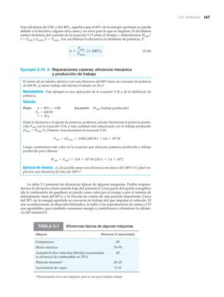 5.6 Potencia 167
Una eficiencia de 0.40, o del 40%, significa que el 60% de la energía aportada se pierde
debido a la fricción o alguna otra causa y no sirve para lo que se requiere. Si dividimos
ambos términos del cociente de la ecuación 5.17 entre el tiempo t, obtendremos Wsale/
t ϭ Psale y Eentra/t ϭ Pentra. Así, escribimos la eficiencia en términos de potencia, P:
(5.18)
Ejemplo 5.18 ■ Reparaciones caseras: eficiencia mecánica
y producción de trabajo
El motor de un taladro eléctrico con una eficiencia del 80% tiene un consumo de potencia
de 600 W. ¿Cuánto trabajo útil efectúa el taladro en 30 s?
Razonamiento. Este ejemplo es una aplicación de la ecuación 5.18 y de la definición de
potencia.
Solución.
Dado: Encuentre: Wsale (trabajo producido)
Dada la eficiencia y el aporte de potencia, podemos calcular fácilmente la potencia produ-
cida Psale con la ecuación 5.18, y esta cantidad está relacionada con el trabajo producido
(Psale ϭ Wsale/t). Primero, reacomodamos la ecuación 5.18:
Luego, sustituimos este valor en la ecuación que relaciona potencia producida y trabajo
producido para obtener
Ejercicio de refuerzo. a) ¿Es posible tener una eficiencia mecánica del 100%? b) ¿Qué im-
plicaría una eficiencia de más del 100%?
La tabla 5.1 presenta las eficiencias típicas de algunas máquinas. Podría sorpren-
dernos la eficiencia relativamente baja del automóvil. Gran parte del aporte energético
(de la combustión de gasolina) se pierde como calor por el escape y por el sistema de
enfriamiento (más del 60%), y la fricción da cuenta de otra porción importante. Cerca
del 20% de la energía aportada se convierte en trabajo útil que impulsa al vehículo. El
aire acondicionado, la dirección hidráulica, la radio y los reproductores de cintas y CD
son agradables; pero también consumen energía y contribuyen a disminuir la eficien-
cia del automóvil.
Wsale = Psalet = 14.8 * 102
W2130 s2 = 1.4 * 104
J
Psale = ePentra = 10.8021600 W2 = 4.8 * 102
W
t = 30 s
Pin = 600 W
e = 80% = 0.80
e =
Psale
Pentra
1* 100%2
Eficiencias típicas de algunas máquinas
Máquina Eficiencia (% aproximado)
Compresora 85
Motor eléctrico 70–95
Automóvil (los vehículos híbridos incrementan 20
la eficiencia de combustible en 25%)
Músculo humano* 20–25
Locomotora de vapor 5–10
TABLA 5.1
*Técnicamente no es una máquina, pero se usa para realizar trabajo.
 