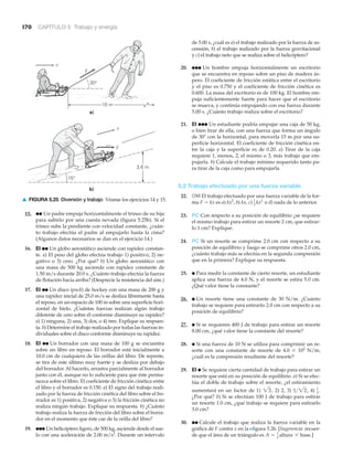 170 CAPÍTULO 5 Trabajo y energía
15. ●● Un padre empuja horizontalmente el trineo de su hija
para subirlo por una cuesta nevada (figura 5.25b). Si el
trineo sube la pendiente con velocidad constante, ¿cuán-
to trabajo efectúa el padre al empujarlo hasta la cima?
(Algunos datos necesarios se dan en el ejercicio 14.)
16. EI ●● Un globo aerostático asciende con rapidez constan-
te. a) El peso del globo efectúa trabajo 1) positivo, 2) ne-
gativo o 3) cero. ¿Por qué? b) Un globo aerostático con
una masa de 500 kg asciende con rapidez constante de
1.50 m/s durante 20.0 s. ¿Cuánto trabajo efectúa la fuerza
de flotación hacia arriba? (Desprecie la resistencia del aire.)
17. EI ●● Un disco (puck) de hockey con una masa de 200 g y
una rapidez inicial de 25.0 m/s se desliza libremente hasta
el reposo, en un espacio de 100 m sobre una superficie hori-
zontal de hielo. ¿Cuántas fuerzas realizan algún trabajo
diferente de cero sobre él conforme disminuye su rapidez?
a) 1) ninguna, 2) una, 3) dos, o 4) tres. Explique su respues-
ta. b) Determine el trabajo realizado por todas las fuerzas in-
dividuales sobre el disco conforme disminuye su rapidez.
18. EI ●● Un borrador con una masa de 100 g se encuentra
sobre un libro en reposo. El borrador está inicialmente a
10.0 cm de cualquiera de las orillas del libro. De repente,
se tira de este último muy fuerte y se desliza por debajo
del borrador. Al hacerlo, arrastra parcialmente al borrador
junto con él, aunque no lo suficiente para que éste perma-
nezca sobre el libro. El coeficiente de fricción cinética entre
el libro y el borrador es 0.150. a) El signo del trabajo reali-
zado por la fuerza de fricción cinética del libro sobre el bo-
rrador es 1) positiva, 2) negativa o 3) la fricción cinética no
realiza ningún trabajo. Explique su respuesta. b) ¿Cuánto
trabajo realiza la fuerza de fricción del libro sobre el borra-
dor en el momento que éste cae de la orilla del libro?
19. ●●● Un helicóptero ligero, de 500 kg, asciende desde el sue-
lo con una aceleración de 2.00 m/s2
. Durante un intervalo
de 5.00 s, ¿cuál es a) el trabajo realizado por la fuerza de as-
censión, b) el trabajo realizado por la fuerza gravitacional
y c) el trabajo neto que se realiza sobre el helicóptero?
20. ●●● Un hombre empuja horizontalmente un escritorio
que se encuentra en reposo sobre un piso de madera ás-
pero. El coeficiente de fricción estática entre el escritorio
y el piso es 0.750 y el coeficiente de fricción cinética es
0.600. La masa del escritorio es de 100 kg. El hombre em-
puja suficientemente fuerte para hacer que el escritorio
se mueva, y continúa empujando con esa fuerza durante
5.00 s. ¿Cuánto trabajo realiza sobre el escritorio?
21. EI ●●● Un estudiante podría empujar una caja de 50 kg,
o bien tirar de ella, con una fuerza que forma un ángulo
de 30Њ con la horizontal, para moverla 15 m por una su-
perficie horizontal. El coeficiente de fricción cinética en-
tre la caja y la superficie es de 0.20. a) Tirar de la caja
requiere 1, menos, 2, el mismo o 3, más trabajo que em-
pujarla. b) Calcule el trabajo mínimo requerido tanto pa-
ra tirar de la caja como para empujarla.
5.2 Trabajo efectuado por una fuerza variable
22. OM El trabajo efectuado por una fuerza variable de la for-
ma F ϭ kx es a) kx2
, b) kx, c) o d) nada de lo anterior.
23. PC Con respecto a su posición de equilibrio ¿se requiere
el mismo trabajo para estirar un resorte 2 cm, que estirar-
lo 1 cm? Explique.
24. PC Si un resorte se comprime 2.0 cm con respecto a su
posición de equilibrio y luego se comprime otros 2.0 cm,
¿cuánto trabajo más se efectúa en la segunda compresión
que en la primera? Explique su respuesta.
25. ● Para medir la constante de cierto resorte, un estudiante
aplica una fuerza de 4.0 N, y el resorte se estira 5.0 cm.
¿Qué valor tiene la constante?
26. ● Un resorte tiene una constante de 30 N/m. ¿Cuánto
trabajo se requiere para estirarlo 2.0 cm con respecto a su
posición de equilibrio?
27. ● Si se requieren 400 J de trabajo para estirar un resorte
8.00 cm, ¿qué valor tiene la constante del resorte?
28. ● Si una fuerza de 10 N se utiliza para comprimir un re-
sorte con una constante de resorte de 4.0 ϫ 102
N/m,
¿cuál es la compresión resultante del resorte?
29. EI ● Se requiere cierta cantidad de trabajo para estirar un
resorte que está en su posición de equilibrio. a) Si se efec-
túa el doble de trabajo sobre el resorte, ¿el estiramiento
aumentará en un factor de 1) 2) 2, 3) 4)
¿Por qué? b) Si se efectúan 100 J de trabajo para estirar
un resorte 1.0 cm, ¿qué trabajo se requiere para estirarlo
3.0 cm?
30. ●● Calcule el trabajo que realiza la fuerza variable en la
gráfica de F contra x en la Nfigura 5.26. [Sugerencia: recuer-
de que el área de un triángulo es ]A = 1
2
altura * base.
1
2
.1>22,22,
1
2
kx2
30°
15°
10 m
a)
b)
3.6 m
F
F
v
v
▲ FIGURA 5.25 Diversión y trabajo Véanse los ejercicios 14 y 15.
 
