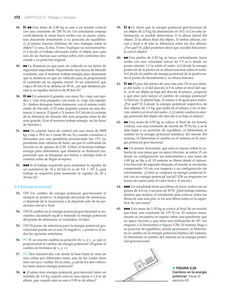 172 CAPÍTULO 5 Trabajo y energía
48. EI ●● Una masa de 2.00 kg se une a un resorte vertical
con una constante de 250 N/m. Un estudiante empuja
verticalmente la masa hacia arriba con su mano, mien-
tras desciende lentamente a su posición de equilibrio.
a) ¿Cuántas fuerzas distintas de cero trabajan sobre el
objeto? 1) una, 2) dos, 3) tres. Explique su razonamiento.
b) Calcule el trabajo efectuado sobre el objeto por cada
una de las fuerzas que actúan sobre éste conforme des-
ciende a su posición original.
49. ●● La distancia en que para un vehículo es un factor de
seguridad importante. Suponiendo una fuerza de frenado
constante, use el teorema trabajo-energía para demostrar
que la distancia en que un vehículo para es proporcional
al cuadrado de su rapidez inicial. Si un automóvil que
viaja a 45 km/h se detiene en 50 m, ¿en qué distancia pa-
rará si su rapidez inicial es de 90 km/h?
50. EI ●● Un automóvil grande, con masa 2m, viaja con rapi-
dez v. Uno más pequeño, con masa m, viaja con rapidez
2v. Ambos derrapan hasta detenerse, con el mismo coefi-
ciente de fricción, a) El auto pequeño parará en una dis-
tancia 1) mayor, 2) igual o 3) menor. b) Calcule el cociente
de la distancia de frenado del auto pequeño entre la del
auto grande. (Use el teorema trabajo-energía, no las leyes
de Newton.)
51. ●●● Un camión fuera de control con una masa de 5000
kg viaja a 35.0 m/s (unas 80 mi/h) cuando comienza a
descender por una pendiente pronunciada (de 15Њ). La
pendiente está cubierta de hielo, así que el coeficiente de
fricción es de apenas de 0.30. Utilice el teorema trabajo-
energía para determinar qué distancia se deslizará (su-
poniendo que se bloquean sus frenos y derrapa todo el
camino) antes de llegar al reposo.
52. ●●● Si el trabajo requerido para aumentar la rapidez de
un automóvil de 10 a 20 km/h es de 5.0 ϫ 103
J, ¿qué
trabajo se requerirá para aumentar la rapidez de 20 a
30 km/h?
5.4 Energía potencial
53. OM Un cambio de energía potencial gravitacional a)
siempre es positivo, b) depende del punto de referencia,
c) depende de la trayectoria o d) depende sólo de las po-
siciones inicial y final.
54. OM El cambio en la energía potencial gravitacional se en-
cuentra calculando mg⌬h y restando la energía potencial
del punto de referencia: a) verdadero, b) falso.
55. OM El punto de referencia para la energía potencial gra-
vitacional puede ser a) cero, b) negativo, c) positivo, d) to-
das las opciones anteriores.
56. PC Si un resorte cambia su posición de xo a x, ¿a qué es
proporcional el cambio de energía potencial? (Exprese el
cambio en términos de xo y x.)
57. PC Dos automóviles van desde la base hasta la cima de
una colina por diferentes rutas, una de las cuales tiene
más curvas y vueltas. En la cima, ¿cuál de los dos vehícu-
los tiene mayor energía potencial?
58. ● ¿Cuánta más energía potencial gravitacional tiene un
martillo de 1.0 kg cuando está en una repisa a 1.2 m de
altura, que cuando está en una a 0.90 m de altura?
59. EI ● Le dicen que la energía potencial gravitacional de
un objeto de 2.0 kg ha disminuido en 10 J. a) Con esta in-
formación, es posible determinar 1) la altura inicial del
objeto, 2) la altura final del objeto, 3) ambas alturas, ini-
cial y final o 4) sólo la diferencia entre las dos alturas.
¿Por qué? b) ¿Qué podemos decir que sucedió físicamen-
te con el objeto?
60. ●● Una piedra de 0.20 kg se lanza verticalmente hacia
arriba con una velocidad inicial de 7.5 m/s desde un
punto situado 1.2 m sobre el suelo. a) Calcule la energía
potencial de la piedra en su altura máxima sobre el suelo.
b) Calcule el cambio de energía potencial de la piedra en-
tre el punto de lanzamiento y su altura máxima.
61. EI ●● El piso del sótano de una casa está 3.0 m por deba-
jo del suelo, y el del desván, 4.5 m sobre el nivel del sue-
lo. a) Si un objeto se baja del desván al sótano, ¿respecto
a qué piso será mayor el cambio de energía potencial?
1) Desván, 2) planta baja, 3) sótano o 4) igual para todos.
¿Por qué? b) Calcule la energía potencial respectiva de
dos objetos de 1.5 kg que están en el sótano y en el des-
ván, relativa al nivel del suelo. c) ¿Cuánto cambia la ener-
gía potencial del objeto del desván si se baja al sótano?
62. ●● Una masa de 0.50 kg se coloca al final de un resorte
vertical, con una constante de resorte de 75 N/m, y se le
deja bajar a su posición de equilibrio. a) Determine el
cambio en la energía potencial (elástica) del resorte del
sistema. b) Determine el cambio en el sistema en la ener-
gía potencial gravitacional.
63. ●● Un resorte horizontal, que está en reposo sobre la cu-
bierta de una mesa que no ejerce fricción, se estira 15 cm
desde su configuración sin estiramiento y una masa de
1.00 kg se fija a él. El sistema se libera desde el reposo.
Una fracción de segundo después, el resorte se encuentra
comprimido 3.0 cm con respecto a su configuración sin
estiramiento. ¿Cómo se compara su energía potencial fi-
nal con su energía potencial inicial? (Dé su respuesta en
forma de razón entre el valor final y el inicial.)
64. ●●● Un estudiante tiene seis libros de texto, todos con un
grosor de 4.0 cm y un peso de 30 N. ¿Qué trabajo mínimo
tendría que realizar el estudiante para colocar todos los
libros en una sola pila, si los seis libros están en la super-
ficie de una mesa?
65. ●●● Una masa de 1.50 kg se coloca al final de un resorte
que tiene una constante de 175 N/m. El sistema masa-
resorte se encuentra en reposo sobre una pendiente que
no ejerce fricción y que tiene una inclinación de 30° con
respecto a la horizontal (▼ figura 5.28). El sistema llega a
su posición de equilibrio, donde permanece. a) Determi-
ne el cambio en la energía potencial elástica del sistema.
b) Determine el cambio del sistema en la energía poten-
cial gravitacional.
M
30°
> FIGURA 5.28
Cambios en la energía
potencial Véase el
ejercicio 65.
 