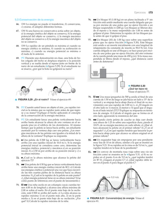 Ejercicios 173
5.5 Conservación de la energía
66. OM La energía no puede a) transferirse, b) conservarse,
c) crearse, d) adoptar diferentes formas.
67. OM Si una fuerza no conservativa actúa sobre un objeto,
a) la energía cinética del objeto se conserva, b) la energía
potencial del objeto se conserva, c) la energía mecánica
del objeto se conserva o d) la energía mecánica del objeto
no se conserva.
68. OM La rapidez de un péndulo es máxima a) cuando su
energía cinética es mínima, b) cuando su aceleración es
máxima, c) cuando su energía potencial es mínima o
d) nada de lo anterior.
69. PC Durante una demostración en clase, una bola de bo-
los colgada del techo se desplaza respecto a la posición
vertical y se suelta desde el reposo justo en frente de la
nariz de un estudiante (▼ figura 5.29). Si el estudiante no
se mueve, ¿por qué la bola no golpeará su nariz?
76. ●● Un bloque M (1.00 kg) en un plano inclinado a 5° sin
fricción está unido mediante una cuerda delgada que pa-
sa por encima de una polea que no ejerce fricción a un
bloque suspendido m (200 g). Los bloques se liberan des-
de el reposo y la masa suspendida cae 1.00 m antes de
golpear el piso. Determine la rapidez de los bloques jus-
to antes de que m golpee el piso.
77. ●● Un bloque (M) de 1.00 kg yace sobre una superficie
plana que no ejerce fricción (▼ figura 5.30). Este bloque
está unido a un resorte inicialmente con una longitud de
relajamiento (la constante de resorte es 50.0 N/m). Una
cuerda delgada se une al bloque y se hace pasar por enci-
ma de una polea que no ejerce fricción; del otro extremo
de la cuerda pende una masa de 450 g (m). Si la masa sus-
pendida se libera desde el reposo, ¿qué distancia caerá
antes de detenerse?
▲ FIGURA 5.29 ¿En el rostro? Véase el ejercicio 69.
70. PC Cuando usted lanza un objeto al aire, ¿su rapidez ini-
cial es la misma que su rapidez justo antes de que regre-
se a su mano? Explique el hecho aplicando el concepto
de la conservación de la energía mecánica.
71. PC Un estudiante lanza una pelota verticalmente hacia
arriba hasta alcanzar la altura de una ventana en el se-
gundo piso en el edificio de los dormitorios. Al mismo
tiempo que la pelota se lanza hacia arriba, un estudiante
asomado por la ventana deja caer una pelota. ¿Las ener-
gías mecánicas de las pelotas son iguales a la mitad de la
altura de la ventana? Explique su respuesta.
72. ● Una pelota de 0.300 kg se lanza verticalmente hacia
arriba con una rapidez inicial de 10.0 m/s. Si la energía
potencial inicial se considera como cero, determine las
energías cinética, potencial y mecánica a) en su posición
inicial, b) a 2.50 m por arriba de su posición inicial y c) a
su altura máxima.
73. ● ¿Cuál es la altura máxima que alcanza la pelota del
ejercicio 72?
74. ●● Una pelota de 0.50 kg que se lanza verticalmente hacia
arriba tiene una energía cinética inicial de 80 J. a) Calcule
sus energías cinética y potencial una vez que haya recorri-
do las tres cuartas partes de la distancia hacia su altura
máxima. b) ¿Cuál es la rapidez de la pelota en este punto?
c) ¿Qué energía potencial tiene en su altura máxima? (Use
como punto de referencia cero el punto de lanzamiento.)
75. EI ●● Una niña oscila en un columpio cuyas cuerdas tie-
nen 4.00 m de longitud y alcanza una altura máxima de
2.00 m sobre el suelo. En el punto más bajo de la oscila-
ción, está 0.500 m arriba del suelo. a) La niña alcanza su
rapidez máxima 1) en el punto más alto, 2) en la parte
media o 3) en el punto más bajo de su oscilación. ¿Por
qué? b) Calcule la rapidez máxima de la niña.
M
m
> FIGURA 5.30
¿Qué tan lejos irá
Véase el ejercicio 77.
A
8.0 m
C
?
5.0 m
5.0 m/s
B
▲ FIGURA 5.31 Conversión(es) de energía Véase el
ejercicio 81.
78. EI ●● Una masa (pequeña) de 500 g unida al final de una
cuerda de 1.50 m de largo se jala hacia un lado a 15° de la
vertical y se empuja hacia abajo (hacia el final de su mo-
vimiento) con una rapidez de 2.00 m/s. a) ¿El ángulo en
el otro lado es 1) mayor, 2) menor o 3) igual que el ángu-
lo en el lado inicial (15Њ)? Explique su respuesta en térmi-
nos de energía. b) Calcule el ángulo que se forma en el
otro lado, ignorando la resistencia del aire.
79. ●● Cuando cierta pelota de caucho se deja caer desde
una altura de 1.25 m sobre una superficie dura, pierde el
18.0% de su energía mecánica en cada rebote. a) ¿Qué al-
tura alcanzará la pelota en el primer rebote? b) ¿Y en el
segundo? c) ¿Con qué rapidez tendría que lanzarse la pe-
lota hacia abajo para que alcance su altura original en el
primer rebote?
80. ●● Un esquiador baja sin empujarse por una pendiente
muy lisa de 10 m de altura, similar a la que se mostró en
la figura 5.21. Si su rapidez en la cima es de 5.0 m/s, ¿qué
rapidez tendrá en la base de la pendiente?
81. ●● Un convoy de montaña rusa viaja sobre una vía sin
fricción como se muestra en la ▼ figura 5.31. a) Si su ra-
pidez en el punto A es de 5.0 m/s, ¿qué rapidez tendrá
en B? b) ¿Llegará al punto C? c) ¿Qué rapidez debe te-
ner en el punto A para llegar al punto C?
 