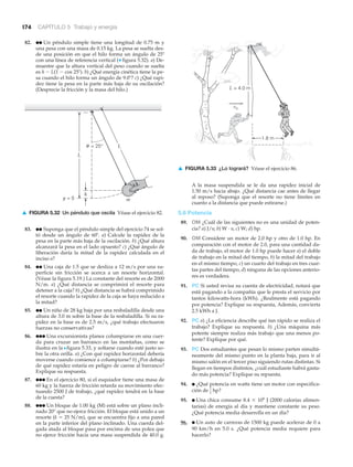 174 CAPÍTULO 5 Trabajo y energía
82. ●● Un péndulo simple tiene una longitud de 0.75 m y
una pesa con una masa de 0.15 kg. La pesa se suelta des-
de una posición en que el hilo forma un ángulo de 25Њ
con una línea de referencia vertical (▼ figura 5.32). a) De-
muestre que la altura vertical del peso cuando se suelta
es h Ϫ L(1 Ϫ cos 25Њ). b) ¿Qué energía cinética tiene la pe-
sa cuando el hilo forma un ángulo de 9.0Њ? c) ¿Qué rapi-
dez tiene la pesa en la parte más baja de su oscilación?
(Desprecie la fricción y la masa del hilo.)
A la masa suspendida se le da una rapidez inicial de
1.50 m/s hacia abajo. ¿Qué distancia cae antes de llegar
al reposo? (Suponga que el resorte no tiene límites en
cuanto a la distancia que puede estirarse.)
5.6 Potencia
89. OM ¿Cuál de las siguientes no es una unidad de poten-
cia? a) J/s; b) W · s; c) W; d) hp.
90. OM Considere un motor de 2.0 hp y otro de 1.0 hp. En
comparación con el motor de 2.0, para una cantidad da-
da de trabajo, el motor de 1.0 hp puede hacer a) el doble
de trabajo en la mitad del tiempo, b) la mitad del trabajo
en el mismo tiempo, c) un cuarto del trabajo en tres cuar-
tas partes del tiempo, d) ninguna de las opciones anterio-
res es verdadera.
91. PC Si usted revisa su cuenta de electricidad, notará que
está pagando a la compañía que le presta el servicio por
tantos kilowatts-hora (kWh). ¿Realmente está pagando
por potencia? Explique su respuesta, Además, convierta
2.5 kWh a J.
92. PC a) ¿La eficiencia describe qué tan rápido se realiza el
trabajo? Explique su respuesta. b) ¿Una máquina más
potente siempre realiza más trabajo que una menos po-
tente? Explique por qué.
93. PC Dos estudiantes que pesan lo mismo parten simultá-
neamente del mismo punto en la planta baja, para ir al
mismo salón en el tercer piso siguiendo rutas distintas. Si
llegan en tiempos distintos, ¿cuál estudiante habrá gasta-
do más potencia? Explique su repuesta.
94. ● ¿Qué potencia en watts tiene un motor con especifica-
ción de
95. ● Una chica consume 8.4 ϫ 106
J (2000 calorías alimen-
tarias) de energía al día y mantiene constante su peso.
¿Qué potencia media desarrolla en un día?
96. ● Un auto de carreras de 1500 kg puede acelerar de 0 a
90 km/h en 5.0 s. ¿Qué potencia media requiere para
hacerlo?
1
2
hp?
y = 0
h
m
= 25°
L
Lθ
▲ FIGURA 5.32 Un péndulo que oscila Véase el ejercicio 82.
83. ●● Suponga que el péndulo simple del ejercicio 74 se sol-
tó desde un ángulo de 60Њ. a) Calcule la rapidez de la
pesa en la parte más baja de la oscilación. b) ¿Qué altura
alcanzará la pesa en el lado opuesto? c) ¿Qué ángulo de
liberación daría la mitad de la rapidez calculada en el
inciso a?
84. ●● Una caja de 1.5 que se desliza a 12 m/s por una su-
perficie sin fricción se acerca a un resorte horizontal.
(Véase la figura 5.19.) La constante del resorte es de 2000
N/m. a) ¿Qué distancia se comprimirá el resorte para
detener a la caja? b) ¿Qué distancia se habrá comprimido
el resorte cuando la rapidez de la caja se haya reducido a
la mitad?
85. ●● Un niño de 28 kg baja por una resbaladilla desde una
altura de 3.0 m sobre la base de la resbaladilla. Si su ra-
pidez en la base es de 2.5 m/s, ¿qué trabajo efectuaron
fuerzas no conservativas?
86. ●●● Una excursionista planea columpiarse en una cuer-
da para cruzar un barranco en las montañas, como se
ilustra en la Nfigura 5.33, y soltarse cuando esté justo so-
bre la otra orilla. a) ¿Con qué rapidez horizontal debería
moverse cuando comience a columpiarse? b) ¿Por debajo
de qué rapidez estaría en peligro de caerse al barranco?
Explique su respuesta.
87. ●●● En el ejercicio 80, si el esquiador tiene una masa de
60 kg y la fuerza de fricción retarda su movimiento efec-
tuando 2500 J de trabajo, ¿qué rapidez tendrá en la base
de la cuesta?
88. ●●● Un bloque de 1.00 kg (M) está sobre un plano incli-
nado 20° que no ejerce fricción. El bloque está unido a un
resorte (k ϭ 25 N/m), que se encuentra fijo a una pared
en la parte inferior del plano inclinado. Una cuerda del-
gada atada al bloque pasa por encima de una polea que
no ejerce fricción hacia una masa suspendida de 40.0 g.
vo
L = 4.0 m
1.8 m
▲ FIGURA 5.33 ¿Lo logrará? Véase el ejercicio 86.
 