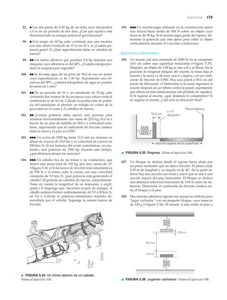 Ejercicios 175
97. ● Las dos pesas de 0.50 kg de un reloj cucú descienden
1.5 m en un periodo de tres días. ¿Con qué rapidez está
disminuyendo su energía potencial gravitacional?
98. ● Una mujer de 60 kg sube corriendo por una escalera
con una altura (vertical) de 15 m en 20 s. a) ¿Cuánta po-
tencia gasta? b) ¿Qué especificación tiene en caballos de
fuerza?
99. ●● Un motor eléctrico que produce 2.0 hp impulsa una
máquina cuya eficiencia es del 40%. ¿Cuánta energía pro-
duce la máquina por segundo?
100. ●● Se levanta agua de un pozo de 30.0 m con un motor
cuya especificación es de 1.00 hp. Suponiendo una efi-
ciencia del 90%, ¿cuántos kilogramos de agua se pueden
levantar en 1 min?
101. ●● En un periodo de 10 s, un estudiante de 70 kg sube
corriendo dos tramos de las escaleras cuya altura vertical
combinada es de 8.0 m. Calcule la producción de poten-
cia del estudiante al efectuar un trabajo en contra de la
gravedad en a) watts y b) caballos de fuerza.
102. ●● ¿Cuánta potencia debe ejercer una persona para
arrastrar horizontalmente una mesa de 25.0 kg 10.0 m a
través de un piso de ladrillo en 30.0 s a velocidad cons-
tante, suponiendo que el coeficiente de fricción cinética
entre la mesa y el piso es 0.550?
103. ●●● Un avión de 3250 kg tarda 12.5 min en alcanzar su
altura de crucero de 10.0 km y su velocidad de crucero de
850 km/h. Si los motores del avión suministran, en pro-
medio, una potencia de 1500 hp durante este tiempo,
¿qué eficiencia tienen los motores?
104. ●●● Un caballo tira de un trineo y su conductora, que
tienen una masa total de 120 kg, por una cuesta de 15Њ
▼ figura 5.34. a) Si la fuerza de fricción total retardante es
de 950 N y el trineo sube la cuesta con una velocidad
constante de 5.0 km/h, ¿qué potencia está generando el
caballo? (Exprésela en caballos de fuerza, naturalmente.
Tome en cuenta la magnitud de su respuesta, y explí-
quela.) b) Suponga que, haciendo acopio de energía, el
caballo acelera el trineo uniformemente, de 5.0 a 20 km/h,
en 5.0 s. Calcule la potencia instantánea máxima de-
sarrollada por el caballo. Suponga la misma fuerza de
fricción.
105. ●●● Un montacargas utilizado en la construcción ejerce
una fuerza hacia arriba de 500 N sobre un objeto cuya
masa es de 50 kg. Si el montacargas parte del reposo, de-
termine la potencia que éste ejerce para subir el objeto
verticalmente durante 10 s en tales condiciones.
Ejercicios adicionales
106. Un resorte con una constante de 2000 N/m se comprime
10.0 cm sobre una superficie horizontal (▼ figura 5.35).
Después, un objeto de 1.00 kg se une a él y se libera. En la
posición de longitud relajada del resorte, la masa deja el
resorte y la mesa va de muy suave a áspera, con un coefi-
ciente de fricción de 0.500. Hay una pared a 50.0 cm del
punto de liberación. a) Determine si la masa regresará al
resorte después de un rebote contra la pared, suponiendo
que rebota en ésta elásticamente (sin pérdida de rapidez).
b) Si regresa al resorte, ¿qué distancia lo comprimirá? Si
no regresa al resorte, ¿cuál será su ubicación final?
15°f
▲ FIGURA 5.34 Un trineo abierto de un caballo
Véase el ejercicio 104.
10.0 cm
x = 0
ubicación
Pared elástica
sección áspera de la superficie
▲ FIGURA 5.35 Regresa Véase el ejercicio 106.
107. Un bloque se desliza desde el reposo hacia abajo por
un plano inclinado que no ejerce fricción. El plano mide
2.50 m de longitud y su ángulo es de 40Њ. En la parte in-
ferior hay una sección curveada y suave que se une a una
sección áspera del piso horizontal. El bloque se desliza
una distancia adicional horizontal de 3.00 m antes de de-
tenerse. Determine el coeficiente de fricción cinética en-
tre el bloque y el piso.
108. Dos resortes idénticos (ignore sus masas) se utilizan para
“jugar cachados” con un pequeño bloque, cuya masa es
de 100 g (▼ figura 5.36). El resorte A está unido al piso y
2.00 cm
30.0 cm
10.0 cm
▲ FIGURA 5.36 Jugando cachados Véase el ejercicio 108.
 