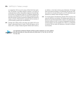 176 CAPÍTULO 5 Trabajo y energía
se comprime 10.0 cm con la masa al final de él (sin apre-
tar). El resorte A se libera desde el reposo y la masa es
acelerada hacia arriba. Esta última impacta el resorte fija-
do al techo, lo comprime 2.00 cm y se detiene después de
recorrer una distancia de 30.0 cm desde la posición rela-
jada del resorte A hasta la posición relajada del resorte B,
como se ilustra. Determine la constante de los resortes A
y B (la misma, puesto que son idénticos).
109. George de la Selva toma una liana que mide 15.0 m de
largo y desciende hacia el suelo. Parte del reposo con la
liana a 60°, se deja ir hasta el punto inferior del vaivén y
se desliza a nivel de la tierra para detenerse. Si George
tiene una masa de 100 kg y el coeficiente de fricción ciné-
tica entre él y el suelo de la selva es 0.75, determine qué
distancia se desliza antes de llegar al reposo.
110. Un resorte ligero inicialmente estirado 20.0 cm tiene una
masa de 300 g en su extremo. El sistema está sobre la cu-
bierta de una mesa horizontal y áspera. El coeficiente de
fricción cinética es 0.60. La masa es empujada inicialmen-
te hacia dentro con una rapidez de 1.50 m/s y comprime
el resorte 5.00 cm antes de detenerse. Calcule la constan-
te de resorte.
Los siguientes problemas Physlet de física pueden emplearse con este capítulo.
6.3, 6.4, 6.5, 6.6, 6.7, 6.8, 6.9, 6.10, 6.11, 6.12, 6.14, 7.1, 7.2, 7.3, 7.4, 7.5, 7.6,
7.7, 7.8, 7.10
 