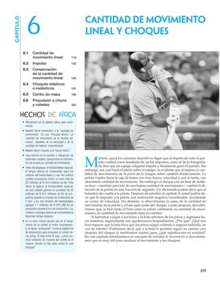 • Momentum es la palabra latina para movi-
miento.
• Newton llamó momentum a la “cantidad de
movimiento”. En sus Principia afirmó: La
cantidad de movimiento es la medida del
mismo, resultado de la velocidad y de la
cantidad de materia, conjuntamente.
• Newton llamó impulso a la “fuerza motriz”.
• Una colisión es la reunión o interacción de
partículas u objetos, que provoca un intercam-
bio de energía y/o cantidad de movimiento.
• Antes del despegue, el transbordador espacial,
el tanque externo de combustible (para los
motores del trasbordador) y sus dos sólidos
cohetes propulsores tienen un peso total de
20 millones de N (4.4 millones de lb). Para
lanzar al espacio al transbordador espacial,
los dos cohetes generan un promedio de 24
millones de N (5.3 millones de lb) de pro-
pulsión durante un proceso de combustión de
2 min, y los tres motores del transbordador
agregan 1.7 millones de N (375 000 lb) de
propulsión durante 8 min de combustión. Los
cohetes y el tanque externo de combustible se
desechan tiempo después.
• Es un error común pensar que en el lanza-
miento de un cohete, el motor incandescen-
te se agota “empujando” contra la plataforma
de lanzamiento para propulsar el cohete ha-
cia arriba. Si éste fuera el caso, ¿cómo po-
drían utilizarse los motores del cohete en el
espacio, donde no hay nada contra lo cual
empujar?
6.1 Cantidad de
movimiento lineal 178
6.2 Impulso 182
6.3 Conservación
de la cantidad de
movimiento lineal 185
6.4 Choques elásticos
e inelásticos 191
6.5 Centro de masa 198
6.6 Propulsión a chorro
y cohetes 204
Cantidad de movimiento
lineal y choques6
M
añana, quizá los cronistas deportivos digan que el ímpetu de todo el par-
tido cambió como resultado de un hit impulsor, como el de la fotografía.
Se dice que un equipo adquirió ímpetu y finalmente ganó el partido. Sin
embargo, sea cual fuere el efecto sobre el equipo, es evidente que el ímpetu (o can-
tidad de movimiento) de la pelota de la imagen debió cambiar drásticamente. La
pelota viajaba hacia la caja de bateo con muy buena velocidad y, por lo tanto, con
abundante cantidad de movimiento. Sin embargo, el choque con un bate de made-
ra dura —también provisto de una buena cantidad de movimiento— cambió la di-
rección de la pelota en una fracción de segundo. Un aficionado podría decir que el
bateador dio vuelta a la pelota. Después de estudiar el capítulo 4, usted podría de-
cir que le impartió a la pelota una aceleración negativa considerable, invirtiendo
su vector de velocidad. No obstante, si obtuviéramos la suma de la cantidad de
movimiento de la pelota y el bate justo antes del choque, y justo después, descubri-
ríamos que, si bien tanto el bate como la pelota cambiaron su cantidad de movi-
miento, ¡la cantidad de movimiento total no cambió!
Si fuéramos a jugar a los bolos y la bola rebotara de los pinos y regresara ha-
cia nosotros, seguramente nos quedaríamos boquiabiertos. ¿Por qué? ¿Qué nos
hace esperar que la bola hará que los pinos salgan volando y seguirá rodando, en
vez de rebotar? Podríamos decir que a la bola le permite seguir su camino aun
después del choque (y tendríamos razón); pero, ¿qué significa eso en realidad?
En este capítulo estudiaremos el concepto de cantidad de movimiento y descubrire-
mos que es muy útil para analizar el movimiento y los choques.
HECHOS DE FÍSICA
CAPÍTULO
177
 