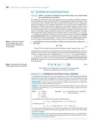 178 CAPÍTULO 6 Cantidad de movimiento lineal y choques
6.1 Cantidad de movimiento lineal
OBJETIVO: Definir y calcular la cantidad de movimiento lineal y los componentes
de la cantidad de movimiento.
Es posible que el término ímpetu nos haga pensar en un jugador de fútbol americano
que corre hacia las diagonales, derribando a los jugadores que intentan detenerlo. O tal
vez hayamos oído a alguien decir que un equipo perdió ímpetu (y por consiguiente
perdió el partido). Ese uso cotidiano del término nos da una idea del concepto corres-
pondiente: cantidad de movimiento (ímpetu), el cual sugiere la idea de una masa en
movimiento y, por lo tanto, de inercia. Solemos pensar que los objetos pesados o masi-
vos en movimiento tienen más cantidad de movimiento, aunque se muevan muy lenta-
mente. No obstante, según la definición técnica de cantidad de movimiento, un objeto
ligero puede tener tanta cantidad de movimiento como uno más pesado, y a veces más.
Newton fue el primero en referirse a lo que en física moderna se denomina cantidad
de movimiento lineal como “la cantidad de movimiento […] que surge de la velocidad y
la cantidad de materia conjuntamente”. Dicho de otra manera, la cantidad de movimien-
to de un cuerpo es proporcional tanto a su masa como a su velocidad. Por definición,
La cantidad de movimiento lineal de un objeto es el producto de su masa por su
velocidad:
(6.1)
Unidad SI de cantidad de movimiento: kilogramo-metro/segundo (kg · m/s)
Comúnmente nos referimos a la cantidad de movimiento lineal simplemente como can-
tidad de movimiento, que es una cantidad vectorial que tiene la misma dirección que la ve-
locidad, y componentes x-y con magnitudes de px ϭ mvx y py ϭ mvy, respectivamente.
La ecuación 6.1 expresa la cantidad de movimiento de un solo objeto o partícula.
En el caso de un sistema con más de una partícula, la cantidad de movimiento lineal
total del sistema es la suma vectorial de las cantidades de movimiento de las partícu-
las individuales:
(6.2)
(Nota: denota cantidad de movimiento total; en tanto que
denota una cantidad de movimiento individual.)
Ejemplo 6.1 ■ Cantidad de movimiento: masa y velocidad
Un futbolista de 100 kg corre con una velocidad de 4.0 m/s directamente hacia el fondo
del campo. Un proyectil de artillería de 1.0 kg sale del cañón con una velocidad inicial de
500 m/s. ¿Qué tiene más cantidad de movimiento (magnitud), el futbolista o el proyectil?
Razonamiento. Dadas la masa y la velocidad de un objeto, la magnitud de su cantidad de
movimiento se calcula mediante la ecuación 6.1.
Solución. Como siempre, primero hacemos una lista de los datos y lo que se pide, em-
pleando los subíndices “p” y “s” para referirnos al futbolista (player) y al proyectil (shell),
respectivamente.
Dado: Encuentre: pp y ps (magnitudes de las cantidades
de movimiento)
La magnitud de la cantidad de movimiento del futbolista es
y la del proyectil es
Así pues, el proyectil, menos masivo, tiene más cantidad de movimiento. Recordemos que
la magnitud de la cantidad de movimiento depende tanto de la masa como de la magni-
tud de la velocidad.
Ejercicio de retuerzo. ¿Qué rapidez necesitaría el futbolista para que su cantidad de mo-
vimiento tuviera la misma magnitud que la del proyectil? (Las respuestas de todos los Ejerci-
cios de refuerzo se dan al final del libro.)
ps = msvs = 11.0 kg21500 m>s2 = 5.0 * 102
kg # m>s
pp = mpvp = 1100 kg214.0 m>s2 = 4.0 * 102
kg # m>s
vs = 500 m>s
ms = 1.0 kg
vp = 4.0 m>s
mp = 100 kg
p
S
P
S
P
S
= p
S
1 + p
S
2 + p
S
3 + Á = ap
S
i
(P
S
)
p
S
= mv
S
Nota: el vector de cantidad
de movimiento de un solo
objeto tiene la dirección de
su velocidad.
Nota: la cantidad de movimiento
lineal total es una suma vectorial.
 