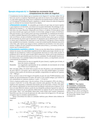 a)
b)
c)
▲ FIGURA 6.1 Tres objetos
en movimiento: comparación
de cantidades de movimiento
y energías cinéticas a) Una bala
calibre .22 hace añicos un bolígrafo;
b) un barco de crucero; c) un glaciar
de Glaciar Bay, Alaska. Véase
el ejemplo 6.2.
6.1 Cantidad de movimiento lineal 179
Ejemplo integrado 6.2 ■ Cantidad de movimiento lineal:
comparaciones de orden de magnitud
Consideremos los tres objetos que se muestran en la Nfigura 6.1: una bala calibre .22, un
barco de crucero y un glaciar. Suponiendo que cada uno se mueve con su rapidez normal,
a) ¿cuál cabría esperar que tenga mayor cantidad de movimiento lineal 1) la bala, 2) el bar-
co o 3) el glaciar? b) Estime las masas y rapideces, y calcule valores de orden de magnitud
para la cantidad de movimiento lineal de los objetos.
a) Razonamiento conceptual. Es indudable que la bala es la que viaja con mayor rapidez
y que el glaciar es el más lento, con el barco en un punto intermedio. Sin embargo, la can-
tidad de movimiento, p ϭ mv, depende igualmente de la masa y de la velocidad. La veloz
bala tiene una masa diminuta comparada con el barco y el glaciar. El lento glaciar tiene
una masa enorme que supera por mucho a la de la bala, aunque no tanto a la del barco.
Éste pesa mucho y, por lo tanto, posee una masa considerable. La cantidad de movimien-
to relativa también depende de las rapideces. El glaciar apenas “se arrastra” en compara-
ción con el barco, así que su lentitud contrarresta su enorme masa y hace que su cantidad
de movimiento sea menor que lo esperado. Si suponemos que la diferencia de velocidad
es mayor que la diferencia de masa para el caso del barco y del glaciar, el barco tendría
más cantidad de movimiento. Asimismo, a causa de la relativamente diminuta masa de la
veloz bala, cabe esperar que tenga la menor cantidad de movimiento. Con este razona-
miento, el objeto con más cantidad de movimiento sería el barco, y con menos, la bala, de
manera que la respuesta sería 2.
b) Razonamiento cuantitativo y solución. Como no nos dan datos físicos, tendremos que
estimar las masas y las velocidades (rapideces) de los objetos para luego calcular sus can-
tidades de movimiento [y verificar el razonamiento del inciso a]. Como suele suceder en
problemas de la vida real, quizá resulte difícil estimar los valores, por lo que trataríamos
de buscar valores aproximados para las diversas cantidades. En este ejemplo haremos ta-
les estimaciones. (Las unidades dadas en las referencias varían, y es importante convertir
correctamente las unidades.)
Dado: Estimaciones (se dan en seguida) de peso (masa) y rapidez para la bala, el
barco de crucero y el glaciar.
Encuentre: Las magnitudes aproximadas de las cantidades de movimiento de la bala
(pb), el barco (ps) y el glaciar (pg).
Bala: una bala calibre .22 común tiene un peso de unos 30 granos y una velocidad inicial
de unos 1300 ft/s. (Un grano, que se abrevia gr, es una vieja unidad inglesa. Los farma-
céuticos solían usarla con frecuencia; por ejemplo, comprimidos de aspirina de 5 granos;
1 lb ϭ 7000 gr.)
Barco: un barco como el de la figura 6.1b tendría un peso de unas 70 000 toneladas y una
rapidez de aproximadamente 20 nudos. (El nudo es otra unidad antigua, que todavía se
usa comúnmente en contextos náuticos; 1 nudo ϭ 1.15 mi/h.)
Glaciar: el glaciar podría tener 1 km de anchura, 10 km de longitud y 250 m de altura, y
avanzar a razón de 1 m al día. (Hay gran variación entre glaciares. Por ello, estas cifras
implican más supuestos y estimados más burdos que los de la bala y el barco. Por ejem-
plo, estamos suponiendo un área transversal rectangular uniforme para el glaciar. La al-
tura es lo más difícil de estimar a partir de una fotografía; podemos suponer un valor mí-
nimo por el hecho de que los glaciares deben tener un espesor de por lo menos 50-60 m
para poder “fluir”. Las velocidades observadas varían desde unos cuantos centímetros
hasta 40 m por día en el caso de glaciares de valle como el de la figura 6.1c. El valor que
escogimos aquí se considera representativo.)
Ahora convertimos los datos en unidades métricas para obtener estos órdenes de
magnitud:
Bala:
Barco:
vs = 20 nudosa
1.15 mi>h
nudo
b a
0.447 m>s
mi>h
b = 10 m>s = 101
m>s
ms = 7.0 * 104
ton¢
2.0 * 103
lb
ton
≤ a
1 kg
2.2 lb
b = 6.4 * 107
kg L 108
kg
vb = 11.3 * 103
ft>s2a
0.305 m>s
ft>s
b = 4.0 * 102
m>s L 102
m>s
mb = 30 gra
1 lb
7000 gr
b a
1 kg
2.2 lb
b = 0.0019 kg L 10-3
kg
(continúa en la siguiente página)
 
