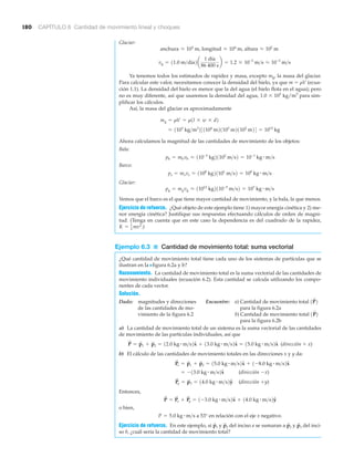 180 CAPÍTULO 6 Cantidad de movimiento lineal y choques
Glaciar:
Ya tenemos todos los estimados de rapidez y masa, excepto mg, la masa del glaciar.
Para calcular este valor, necesitamos conocer la densidad del hielo, ya que m ϭ ␳V (ecua-
ción 1.1). La densidad del hielo es menor que la del agua (el hielo flota en el agua); pero
no es muy diferente, así que usaremos la densidad del agua, 1.0 ϫ 103
kg/m3
para sim-
plificar los cálculos.
Así, la masa del glaciar es aproximadamente
Ahora calculamos la magnitud de las cantidades de movimiento de los objetos:
Bala:
Barco:
Glaciar:
Vemos que el barco es el que tiene mayor cantidad de movimiento, y la bala, la que menos.
Ejercicio de refuerzo. ¿Qué objeto de este ejemplo tiene 1) mayor energía cinética y 2) me-
nor energía cinética? Justifique sus respuestas efectuando cálculos de orden de magni-
tud. (Tenga en cuenta que en este caso la dependencia es del cuadrado de la rapidez,
)
Ejemplo 6.3 ■ Cantidad de movimiento total: suma vectorial
¿Qué cantidad de movimiento total tiene cada uno de los sistemas de partículas que se
ilustran en la Nfigura 6.2a y b?
Razonamiento. La cantidad de movimiento total es la suma vectorial de las cantidades de
movimiento individuales (ecuación 6.2). Esta cantidad se calcula utilizando los compo-
nentes de cada vector.
Solución.
Dado: magnitudes y direcciones Encuentre: a) Cantidad de movimiento total
de las cantidades de mo- para la figura 6.2a
vimiento de la figura 6.2 b) Cantidad de movimiento total
para la figura 6.2b
a) La cantidad de movimiento total de un sistema es la suma vectorial de las cantidades
de movimiento de las partículas individuales, así que
(dirección ϩ x)
b) El cálculo de las cantidades de movimiento totales en las direcciones x y y da:
(dirección Ϫx)
(dirección ϩy)
Entonces,
o bien,
a 53° en relación con el eje x negativo.
Ejercicio de refuerzo. En este ejemplo, si y del inciso a se sumaran a y del inci-
so b, ¿cuál sería la cantidad de movimiento total?
p
S
3p
S
2p
S
2p
S
1
P = 5.0 kg # m>s
P
S
= P
S
x + P
S
y = 1-3.0 kg # m>s2xN + 14.0 kg # m>s2yN
P
S
y = p
S
3 = 14.0 kg # m>s2yN
= -13.0 kg # m>s2xN
P
S
x = p
S
1 + p
S
2 = 15.0 kg # m>s2xN + 1-8.0 kg # m>s2xN
P
S
= p
S
1 + p
S
2 = 12.0 kg # m>s2xN + 13.0 kg # m>s2xN = 15.0 kg # m>s2xN
1P
S
2
1P
S
2
K = 1
2 mv2
.
pg = mgvg L 11012
kg2110-5
m>s2 = 107
kg # m>s
ps = msvs L 1108
kg21101
m>s2 = 109
kg # m>s
pb = mbvb L 110-3
kg21102
m>s2 = 10-1
kg # m>s
L 1103
kg>m3
231104
m21103
m21102
m24 = 1012
kg
mg = rV = r1l * w * d2
vg = 11.0 m>día2a
1 día
86 400 s
b = 1.2 * 10-5
m>s L 10-5
m>s
anchura L 103
m, longitud L 104
m, altura L 102
m
 