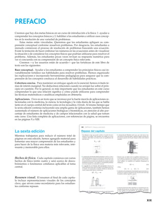 Creemos que hay dos metas básicas en un curso de introducción a la física: 1. ayudar a
comprender los conceptos básicos y 2. habilitar a los estudiantes a utilizar esos concep-
tos en la resolución de una variedad de problemas.
Estas metas están vinculadas. Queremos que los estudiantes apliquen su com-
prensión conceptual conforme resuelven problemas. Por desgracia, los estudiantes a
menudo comienzan el proceso de resolución de problemas buscando una ecuación.
Existe la tentación de hacer embonar los números en las ecuaciones antes de visualizar
la situación o de considerar los conceptos físicos que podrían utilizarse para resolver el
problema. Además, los estudiantes pocas veces revisan su respuesta numérica para
ver si concuerda con su comprensión de un concepto físico relevante.
Creemos —y los usuarios están de acuerdo— que las fortalezas de este libro de
texto son las siguientes:
Base conceptual. Ayudar a los estudiantes a comprender los principios físicos casi in-
variablemente fortalece sus habilidades para resolver problemas. Hemos organizado
las explicaciones e incorporado herramientas pedagógicas para asegurar que la com-
prensión de los conceptos conduzca al desarrollo de habilidades prácticas.
Cobertura concisa. Para mantener un enfoque agudo en lo esencial, hemos evitado te-
mas de interés marginal. No deducimos relaciones cuando no arrojan luz sobre el prin-
cipio en cuestión. Por lo general, es más importante que los estudiantes en este curso
comprendan lo que una relación significa y cómo puede utilizarse para comprender
las técnicas matemáticas o analíticas empleadas en obtenerla.
Aplicaciones. Física es un texto que se reconoce por la fuerte mezcla de aplicaciones re-
lacionadas con la medicina, la ciencia, la tecnología y la vida diaria de las que se habla
tanto en el cuerpo central del texto como en los recuadros A fondo. Al mismo tiempo que
la sexta edición continúa incluyendo una amplia gama de aplicaciones, también hemos
aumentado el número de aplicaciones biológicas y biomédicas, en atención al alto por-
centaje de estudiantes de medicina y de campos relacionados con la salud que toman
este curso. Una lista completa de aplicaciones, con referencias de página, se encuentra
en las páginas X a XIII.
La sexta edición
Mientras trabajamos para reducir el número total de
páginas en esta edición, hemos agregado material para
fomentar una mayor comprensión de los estudiantes y
para hacer de la física una materia más relevante, inte-
resante y memorable para ellos.
Hechos de física. Cada capítulo comienza con varios
hechos de física (entre cuatro y seis) acerca de descu-
brimientos o fenómenos cotidianos aplicables al tema
central.
Resumen visual. El resumen al final de cada capítu-
lo incluye representaciones visuales de los conceptos
clave, que sirven como recordatorio para los estudian-
tes conforme repasan.
xix
Prefacio
 